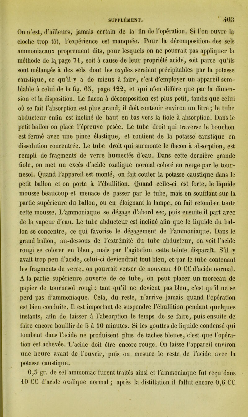 I On n’est, d’ailleurs, jamais certain de la fin de l’operation. Si Ton ouvrc la cloche trop tot, l’experience cst manquee. Pour la decomposition* des sels ammoniacaux proprement dits, pour lesquels on ne pourrait pas appliquer la methode de la page 71, soit ä cause de leur propriete acide, soit parce qu’ils sont melanges ä des sels dont les oxydes seraient precipitables par la polasse caustique, ce qu’il y a de mieux ä faire, c’est d’employer un appareil sern- blable ä celui de la fig. 63, page 122, et qui n’en diflere que par la dimen- sion et la disposition. Le flacon ä decom position est plus petit, tandisque celui oü se fait l’absorption est plus grand, il doit contenir environ un litre; le tube abducteur enfin est incline de haut en bas vers la fiole a absorption. Dans le petit ballon on place l’epreuve pesee. Le tube droit qui traverse le bouchon est ferme avec une pince elastique, et contient de la potasse caustique en dissolution concentree. Le tube droit qui surmonte le flacon ä absorption, est rempli de fragments de verre humectes d’eau. Dans cette derniere grande fiole, on met un exces d’acide oxalique normal colore en rouge par le tour- nesol. Quand l’appareil est monte, on fait couler la potasse caustique dans le petit ballon et on porte ä l’ebullition. Quand celle-ci est forte, le liquide mousse beaucoup et menace de passer par le tube, mais en soufflant sur la partie superieure du ballon, ou en eloignant la lampe, on fait retomber toute cette mousse. L’ammoniaque se degage d’abord sec, puis ensuite il part avec de la vapeur d’eau. Le tube abducteur est incline afin que le liquide du bal- lon se concentre, ce qui favorise le degagement de Lammoniaque. Dans le grand ballon, au-dessous de l’extremite du tube abducteur, on voit l’acide rougi se colorer en bleu, mais par Tagitation cette teinte disparait. S’il y avait trop peu d’acide, celui-ci deviendrait tout bleu, et par le tube contenant les fragments de xerre, on pourrait verser de nouveau iO CC d’acide normal. A la partie superieure ouverte de ce tube, on peut placer un morceau de papier de tournesol rougi: tant qu’il ne devient pas bleu, c’est qu’il ne se perd pas d’ammoniaque. Cela, du reste, n’arrive jamais quand l’operation est bien conduite. Il est important de suspendre l’ebullition pendant quelques instants, alin de laisser ä l’absorption le temps de se faire, puis ensuite de faire encore bouillir de 5 ä 10 minutes. Si les gouttes de liquide condense qui tombent dans l’acide ne produisent plus de taclies bleues, c’est que ropera- tion est achevee. L’acide doit etrc encore rouge. On laisse l’appareil environ une heure avant de l'ouvrir, puis on mesure le reste de l’acide avec la potasse caustique. 0,3 gr. de sei ammoniac furent traites ainsi et l’ammoniaque fut rc^u dans 10 CG d’acide oxalique normal; apres la distillation il fallut encore 0,6 CG