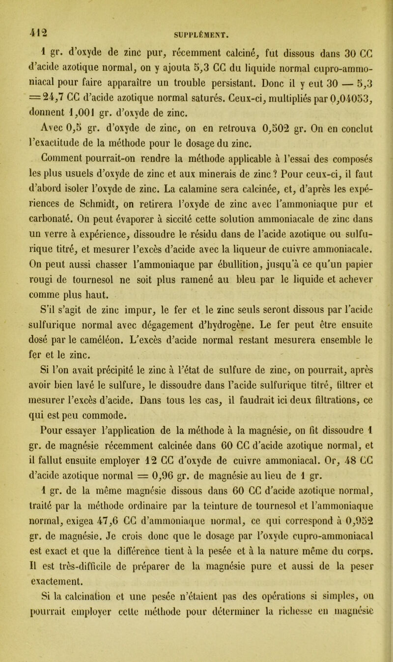 1 gr. d’oxyde de zinc pur, recemment calcine, fut dissous dans 30 GC d’acide azotique normal, on y ajouta 5,3 CG du liquide normal cupro-ammo- niacal pour faire apparaitre un trouble persistant. Donc il y eut 30 — 5,3 = 24,7 CG d’acide azotique normal satures. Ceux-ci, multiplies par 0,04053, donnent 1,001 gr. d’oxyde de zinc. Avec 0,5 gr. d’oxyde de zinc, on en retrouva 0,502 gr. On en eonclut l’exacLitude de la methode pour le dosage du zinc. Comment pourrait-on rendre la methode applicable ä l’essai des composes lesplus usuels d’oxyde de zinc et aux minerais de zinc? Pour ceux-ci, il faut d’abord isoler l’oxyde de zinc. La calamine sera calcinee, et, d’apres les expe- riences de Schmidt, on retirera l’oxyde de zinc avec rammoniaque pur et carbonate. On peut 6vaporer ä siccite cette solution ammoniacale de zinc dans un verre ä experience, dissoudre le residu dans de l’acide azotique ou sulfu- rique titre, et mesurer l’exces d’acide avec la liqueur de cuivre ammoniacale. On peut aussi chasser l’ammoniaque par ebullition, jusqu’a ce qu’un papier rougi de tournesol ne soit plus ramene au bleu par le liquide et achever comme plus baut. S’il s’agit de zinc impur, le fer et le zinc seuls seront dissous par l’acide sulfurique normal avec degagement d’hydrogene. Le fer peut etre ensuite dose par le cameleon. L’exces d’acide normal restant mesurera ensemble le fer et le zinc. Si l’on avait precipite le zinc a l’etat de sulfure de zinc, on pourrait, apres avoir bien lave le sulfure, le dissoudre dans l’acide sulfurique titre, tiltrer et mesurer l’exces d’acide. Dans tous les cas, il faudrait ici deux filtrations, ce qui est peu commode. Pour essayer l’application de la methode ä la magnesie, on fit dissoudre 1 gr. de magnesie recemment calcinee dans 60 CG d’acide azotique normal, et il fallut ensuite employer 12 CG d’oxyde de cuivre ammoniacal. Or, 48 GG d’acide azotique normal = 0,96 gr. de magnesie au lieu de 1 gr. 1 gr. de la meme magnesie dissous dans 60 CC d’acide azotique normal, traite par la methode ordinaire par la teinture de tournesol et rammoniaque normal, exigea 47,6 GG d’ammoniaque normal, ce qui correspond ä 0,952 gr. de magnesie. Je crois donc que le dosage par l’oxyde cupro-annnoniacal est exact et que la diflerence tient ä la pesee et ä la nature meine du corps. Il est tres-difficile de preparer de la magnesie pure et aussi de la peser exactement. Si la calcination et une pesee n’etaient pas des operations si simples, on pourrait employer cctte methode pour determincr la ricbesse en magnesie