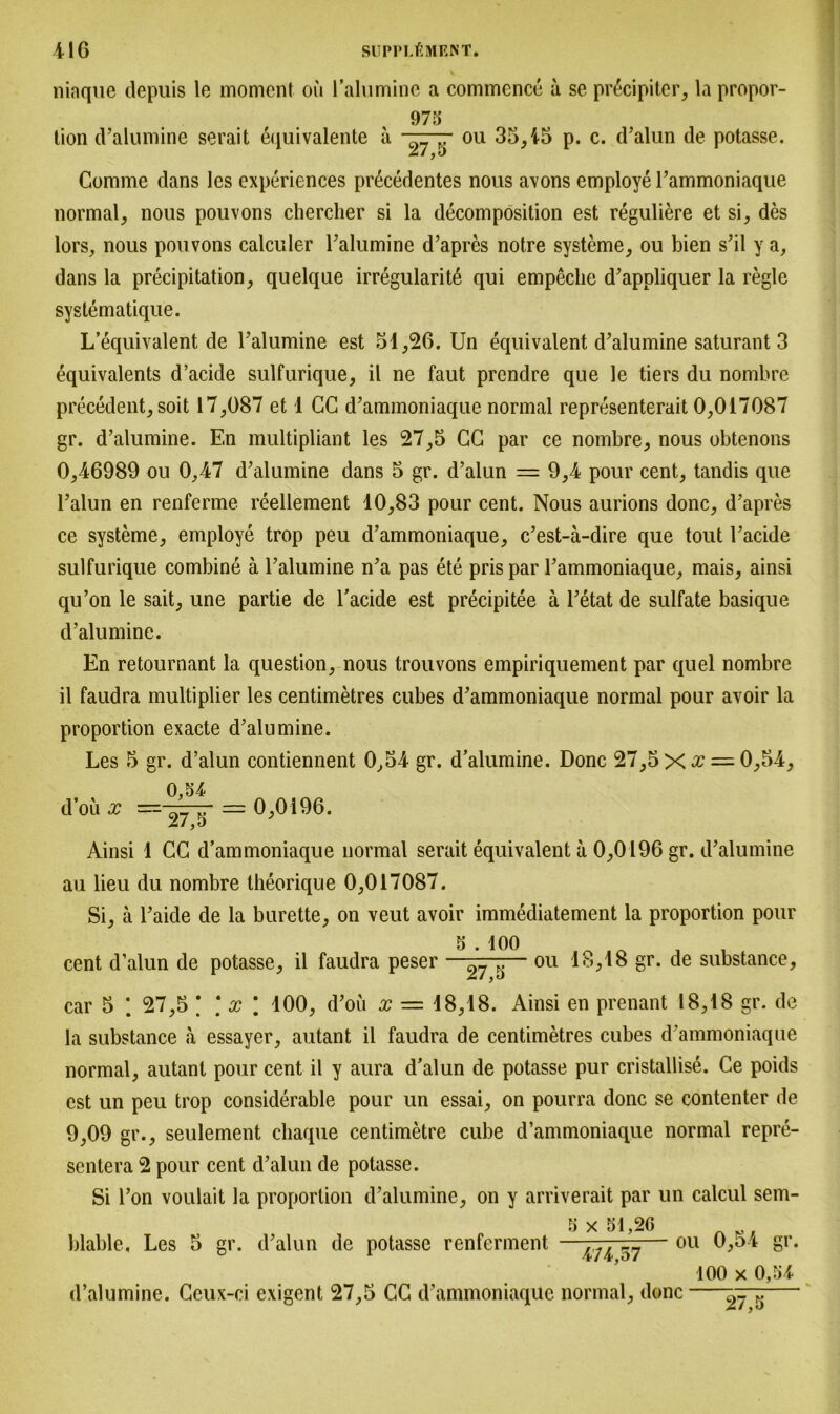 niaque depuis le moment ou Falumine a commence a se pr6cipiter, la propor- 973 tion d’alumine serait äquivalente a c>7 ou 35,45 p. c. d’alun de potasse. Comme dans les experiences precedentes nous avons employe l’ammoniaque normal, nous pouvons chercher si la decomposition est reguliere et si, des lors, nous pouvons calculer Falumine d’apres notre Systeme, ou bien s’il y a, dans la precipitation, quelque irregularitö qui empeclie d’appliquer la regle systematique. L’equivalent de Falumine est 51,26. Un equivalent d’alumine saturant 3 equivalents d’acide sulfurique, il ne faut prendre que le tiers du nombre precedent, soit 17,087 et 1 CG d’ammoniaque normal representerait 0,017087 gr. d’alumine. En multipliant les 27,5 CG par ce nombre, nous obtenons 0,46989 ou 0,47 d’alumine dans 5 gr. d’alun — 9,4 pour cent, tandis que l’alun en renferme reellement 10,83 pour cent. Nous aurions donc, d’apres ce Systeme, employe trop peu d’ammoniaque, c’est-ä-dire que tout l’acide sulfurique combine ä Falumine n’a pas ete pris par l’ammoniaque, mais, ainsi qu’on le sait, une partie de Facide est precipitee ä l’etat de sulfate basique d’alumine. En retournant la question, nous trouvons empiriquement par quel nombre il faudra multiplier les centimetres cubes d’ammoniaque normal pour avoir la Proportion exacte d’alumine. Les 5 gr. d’alun contiennent 0,54 gr. d’alumine. Donc 27,5 X •£ = 0,54, 0,54 d’oii x — 27 = 0,0196. Ainsi 1 GG d’ammoniaque normal serait equivalent a 0,0196 gr. d’alumine au lieu du nombre theorique 0,017087. Si, ä l’aide de la burette, on veut avoir immediatement la proportion pour 5 . 100 _ cent d’alun de potasse, il faudra peser —— ou 18,18 gr. de substance, car 5 * 27,5 \ \ x \ 100, d’oü x — 18,18. Ainsi en prenant 18,18 gr. de la substance a essayer, autant il faudra de centimetres cubes d’ammoniaque normal, autant pour cent il y aura d’alun de potasse pur cristallise. Ge poids est un peu trop considerable pour un essai, on pourra donc se contenter de 9,09 gr., seulement chaque centimetre cube d’ammoniaque normal repre- sentera 2 pour cent d’alun de potasse. Si Fon voulait la proportion d’alumine, on y arriverait par un calcul sem- 5 x 51 20 blable, Les 5 gr. d’alun de potasse renferment —— 011 ‘ 100 x 0,54 d’alumine. Geux-ci exigent 27,5 CG d’ammoniaque normal, donc 27,5