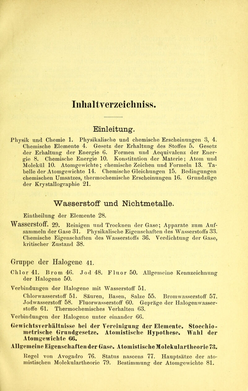 Iiihaltyerzeiclmiss Einleitung. Physik und Chemie 1. Physikalische und chemische Erscheinungen 3, 4. Chemische Elemente 4. Gesetz der Erhaltung des Stoffes 5. Gesetz der Erhaltung der Energie 6. Formen und Aequivalenz der Ener- gie 8. Chemische Energie 10. Konstitution der Materie; Atom und Molekül 10. Atomgewichte; chemische Zeichen und Formeln 13. Ta- belle der Atomgewichte 14. Chemische Gleichungen 15. Bedingungen chemischen Umsatzes, thermochemische Erscheinungen 16. Grundzüge der Krystallographie 21. Wasserstoff und Nichtmetalle. Eintheilung der Elemente 28. Wasserstoff. 29. Reinigen und Trocknen der Gase; Apparate zum Auf- sammeln der Gase 31. Physikalische Eigenschaften des Wasserstoffs 33. Chemische Eigenschaften des Wasserstoffs 36. Verdichtung der Gase, kritischer Zustand 38. Gruppe der Halogene 41. Chlor 41. Brom 46. Jod 48. Fluor 50. Allgemeine Kennzeichnung der Halogene 50. Verbindungen der Halogene mit Wasserstoff 51. Chlorwasserstoff 51. Säuren, Basen, Salze 55. Brom Wasserstoff 57. Jodwasserstoff 58. Fluorwasserstoff 60. Gepräge der Halögenwasser- stoffe 61. Thermochemisches Verhalten 63. Verbindungen der Halogene unter einander 66. Gewichtsverhältnisse hei der Vereinigung der Elemente, Stoechio- nietrische Grundgesetze. Atomistisclie Hypothese. Wahl der Atomgewichte 66. Allgemein e Eigenschaften der Gase. Atomistisclie Molekulartheorie 78. Regel von Avogadro 76. Status nascens 77. Hauptsätze der ato- mistis<9ien Molekulartheorie 79. Bestimmung der Atomgewichte 81.