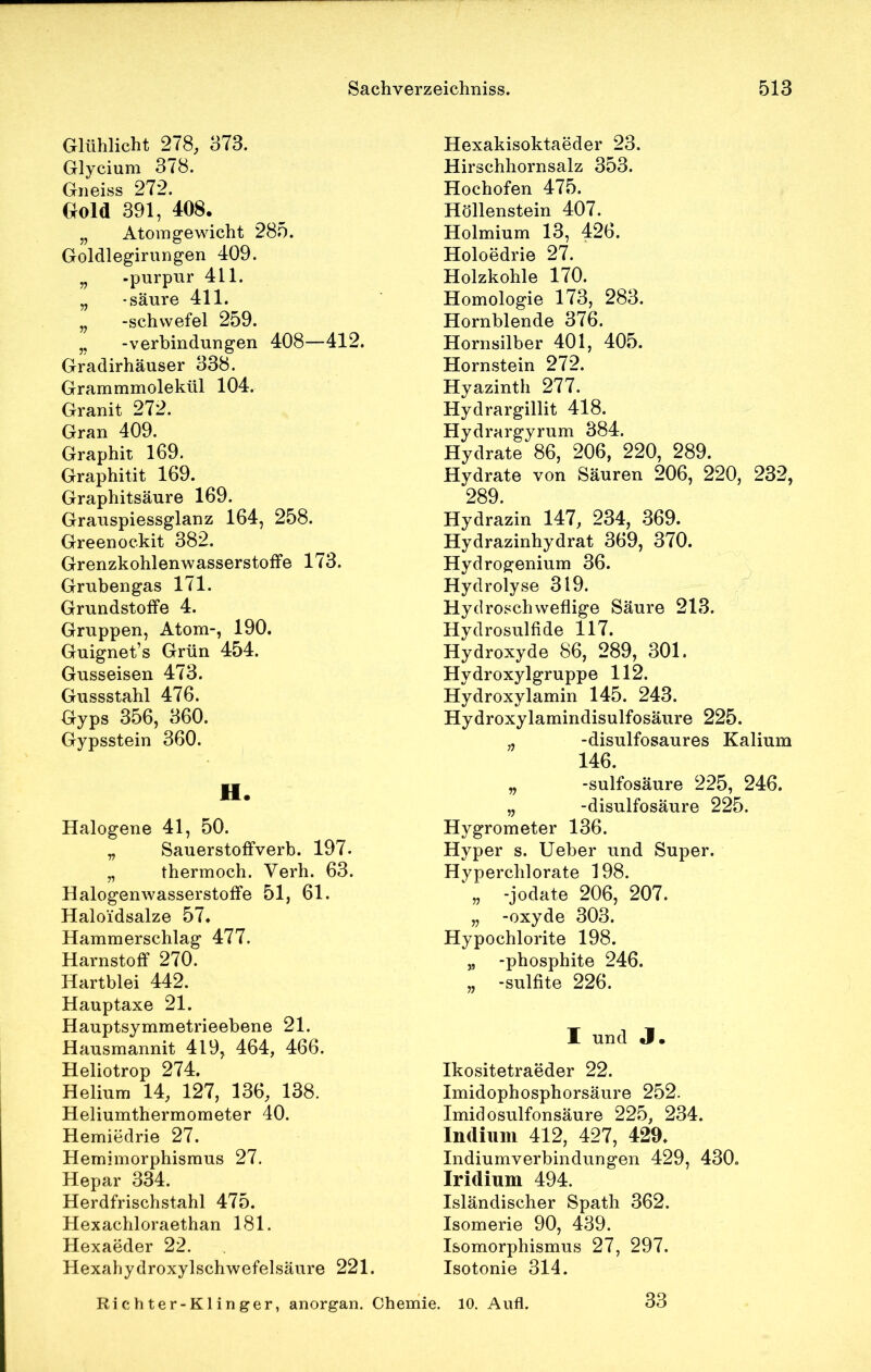 Glühlicht 278, 373. Glycium 378. Gneiss 272. Gold 391, 408. „ Atomgewicht 285. Goldlegirungen 409. „ -purpur 411. „ -säure 411. „ -schwefel 259. ,, -Verbindungen 408—412. Gradirhäuser 338. Grammmolekül 104. Granit 272. Gran 409. Graphit 169. Graphitit 169. Graphitsäure 169. Grauspiessglanz 164, 258. Greenockit 382. GrenzkohlenwasserstofFe 173. Grubengas 171. Grundstoffe 4. Gruppen, Atom-, 190. Guignet’s Grün 454. Gusseisen 473. Gussstahl 476. Gyps 356, 360. Gypsstein 360. H. Halogene 41, 50. „ Sauerstoffverb. 197. „ thermoch. Verh. 63. Halogenwasserstoffe 51, 61. Haloi'dsalze 57. Hammerschlag 477. Harnstoff 270. Hartblei 442. Hauptaxe 21. Hauptsymmetrieebene 21. Hausmannit 419, 464, 466. Heliotrop 274. Helium 14, 127, 136, 138. Heliumthermometer 40. Hemiedrie 27. Hemimorphismus 27. Hepar 334. Herdfrischstahl 475. Hexachloraethan 181. Hexaeder 22. Hexahydroxylschwefelsäure 221. Hexakisoktaeder 23. Hirschhornsalz 353. Hochofen 475. Höllenstein 407. Holmium 13, 426. Holoedrie 27. Holzkohle 170. Homologie 173, 283. Hornblende 376. Hornsilber 401, 405. Hornstein 272. Hyazinth 277. Hydrargillit 418. Hydrargyrum 384. Hydrate 86, 206, 220, 289. Hydrate von Säuren 206, 220, 232, 289. Hydrazin 147, 234, 369. Hydrazinhydrat 369, 370. Hydrogenium 36. Hydrolyse 319. Hydroschweflige Säure 213. Hydrosulfide 117. Hydroxyde 86, 289, 301. Hydroxylgruppe 112. Hydroxylamin 145. 243. Hydroxylamindisulfosäure 225. „ -disulfosaures Kalium 146. „ -sulfosäure 225, 246. „ -disulfosäure 225. Hygrometer 136. Hyper s. Ueber und Super. Hyperchlorate 198. „ -jodate 206, 207. „ -oxyde 303. Hypochlorite 198. „ -phosphite 246. „ -sulfite 226. I und «I. Ikositetraeder 22. Imidophosphorsäure 252. Imidosulfonsäure 225, 234. Indium 412, 427, 429. Indiumverbindungen 429, 430. Iridium 494. Isländischer Spath 362. Isomerie 90, 439. Isomorphismus 27, 297. Isotonie 314. Richter-Klinger, anorgan. Chemie. 10. Aufl. 33