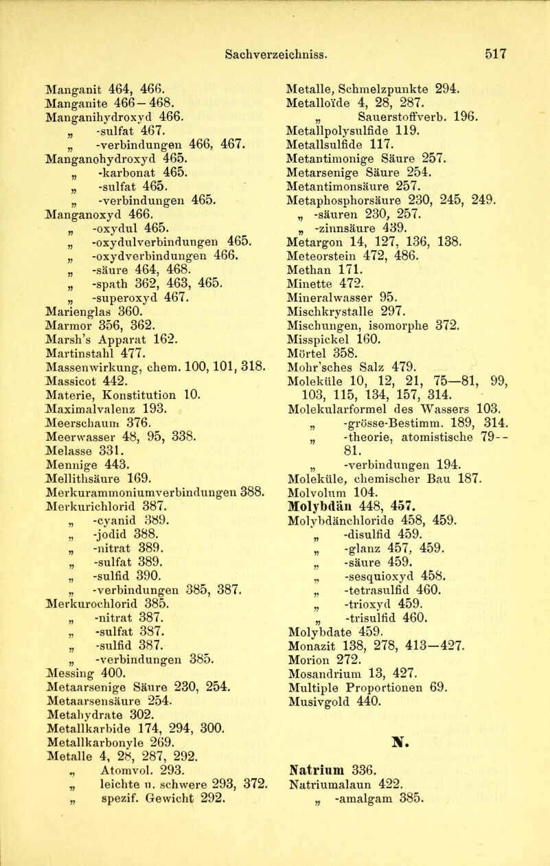 Manganit 464, 466. Manganite 466—468. Manganihydroxyd 466. „ -sulfat 467. „ -Verbindungen 466, 467. Manganohydroxyd 465. „ -karbonat 465. „ -sulfat 465. „ -Verbindungen 465. Manganoxyd 466. „ -oxydul 465. „ -oxydulverbindungen 465. „ -Oxydverbindungen 466. „ -säure 464, 468. „ -spath 362, 463, 465. „ -Superoxyd 467. Marienglas 360. Marmor 356, 362. Marsh’s Apparat 162. Martinstahl 477. Massenwirkung, ehern. 100, 101, 318. Massicot 442. Materie, Konstitution 10. Maximalvalenz 193. Meerschaum 376. Meerwasser 48, 95, 338. Melasse 331. Mennige 443. Mellithsäure 169. Merkurammoniumverbindungen 388. Merkurichlorid 387. „ -cyanid 389. „ -jodid 388. „ -nitrat 389. „ -sulfat 389. „ -sulfid 390. „ -Verbindungen 385, 387. Merkurochlorid 385. „ -nitrat 387. „ -sulfat 387. „ -sulfid 387. „ -Verbindungen 385. Messing 400. Metaarsenige Säure 230, 254. Metaarsensäure 254. Metahydrate 302. Metallkarbide 174, 294, 300. Metallkarbonyle 269. Metalle 4, 28, 287, 292. „ Atomvol. 293. „ leichte u. schwere 293, 372. „ spezif. Gewicht 292. Metalle, Schmelzpunkte 294. Metalloide 4, 28, 287. „ Sauerstoffverb. 196. Metallpolysulfide 119. Metallsulfide 117. Metantimonige Säure 257. Metarsenige Säure 254. Metantimonsäure 257. Metaphosphorsäure 230, 245, 249. „ -säuren 230, 257. „ -zinnsäure 439. Metargon 14, 127, 136, 138. Meteorstein 472, 486. Methan 171. Minette 472. Mineralwasser 95. Mischkrystalle 297. Mischungen, isomorphe 372. Misspickel 160. Mörtel 358. Mohr’sches Salz 479. Moleküle 10, 12, 21, 75—81, 99, 103, 115, 134, 157, 314. Molekularformel des Wassers 103. „ -grösse-Bestimm. 189, 314. „ -theorie, atomistische 79-- 81. „ -Verbindungen 194. Moleküle, chemischer Bau 187. Molvolum 104. Molybdän 448, 457. Molybdänchloride 458, 459. „ -disulfid 459. „ -glanz 457, 459. „ -säure 459. „ -sesquioxyd 458. „ -tetrasulfid 460. „ -trioxyd 459. „ -trisulfid 460. Molybdate 459. Monazit 138, 278, 413—427. Morion 272. Mosandrium 13, 427. Multiple Proportionen 69. Musivgold 440. X. Natrium 336. Natriumalaun 422. „ -amalgam 385.