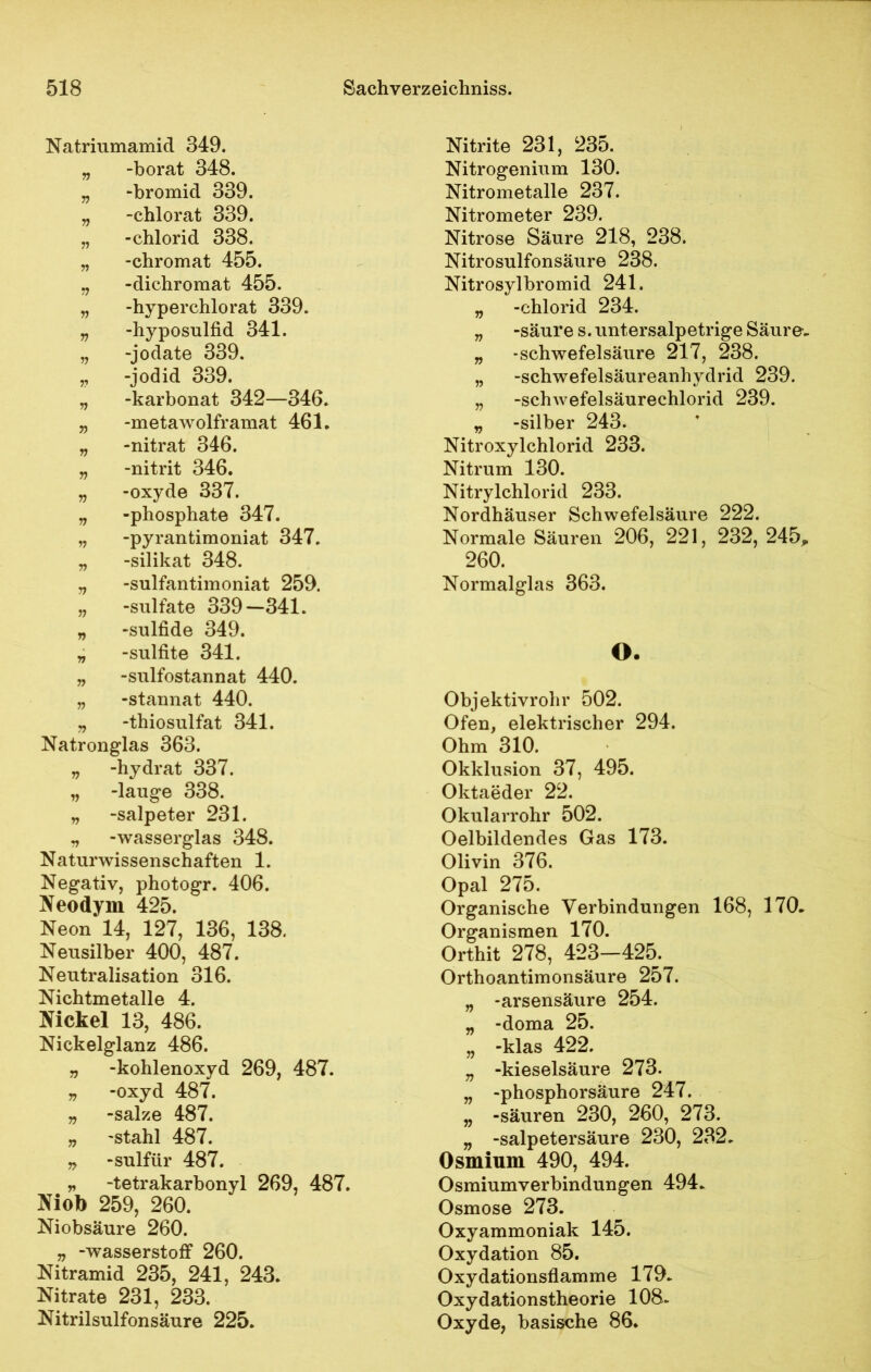 Natriumamid 349. „ -borat 348. „ -bromid 339. „ -chlorat 339. „ -chlorid 338. „ -chromat 455. n -dichromat 455. „ -hyperchlorat 339. „ -hyposulfid 341. „ -jodate 339. „ -jodid 339. „ -karbonat 342—346. „ -metawolframat 461. „ -nitrat 346. „ -nitrit 346. „ -oxyde 337. „ -phosphate 347. „ -pyrantimoniat 347. „ -silikat 348. „ -sulfantimoniat 259. „ -sulfate 339—341. „ -sulfide 349. „ -sulfite 341. „ -sulfostannat 440. „ -stannat 440. „ -thiosulfat 341. Natronglas 363. „ -hydrat 337. „ -lauge 338. „ -salpeter 231. „ -Wasserglas 348. Naturwissenschaften 1. Negativ, photogr. 406. Neodym 425. Neon 14, 127, 136, 138. Neusilber 400, 487. Neutralisation 316. Nichtmetalle 4. Nickel 13, 486. Nickelglanz 486. „ -kohlenoxyd 269, 487. „ -oxyd 487. „ -salze 487. „ -stahl 487. „ -sulfür 487. „ -tetrakarbonyl 269, 487. Niob 259, 260. Niobsäure 260. „ -Wasserstoff 260. Nitramid 235, 241, 243. Nitrate 231, 233. Nitrilsulfonsäure 225. Nitrite 231, 235. Nitrogenium 130. Nitrometalle 237. Nitrometer 239. Nitrose Säure 218, 238. Nitrosulfonsäure 238. Nitrosylbromid 241. „ -chlorid 234. „ -säure s. untersalpetrige Säure, „ -Schwefelsäure 217, 238. „ -Schwefelsäureanhydrid 239. „ -Schwefelsäurechlorid 239. „ -silber 243. Nitroxylchlorid 233. Nitrum 130. Nitrylchlorid 233. Nordhäuser Schwefelsäure 222. Normale Säuren 206, 221, 232, 245* 260. Normalglas 363. O. Objektivrohr 502. Ofen, elektrischer 294. Ohm 310. Okklusion 37, 495. Oktaeder 22. Okularrohr 502. Oelbildendes Gas 173. Olivin 376. Opal 275. Organische Verbindungen 168, 170, Organismen 170. Orthit 278, 423—425. Orthoantimonsäure 257. „ -arsensäure 254. „ -doma 25. „ -klas 422. „ -kieseisäure 273. „ -phosphorsäure 247. „ -säuren 230, 260, 273. „ -Salpetersäure 230, 232, Osmium 490, 494. Osmiumverbindungen 494, Osmose 273. Oxyammoniak 145. Oxydation 85. Oxydationsflamme 179. Oxydationstheorie 108. Oxyde, basische 86.