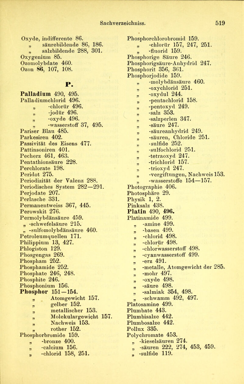 Oxyde, indifferente 86. „ säurebildende 86, 186. „ salzbildende 288, 301. Oxygenium 85. Ozomolybdate 460. Ozon 86, 107, 108. P. Palladium 490, 495. Palladiumchlorid 496. „ -chlorür 496. „ -jodür 496. „ -oxyde 496. „ -Wasserstoff 37, 495. Pariser Blau 485. Parkesiren 402. Passivität des Eisens 477. Pattinsoniren 401. Pecherz 461, 463. Pentathionsäure 228. Perchlorate 198. Peridot 275. Periodizität der Valenz 288. Periodisches System 282—291. Perjodate 207. Perlasche 331. Permanentweiss 367, 445. Perowskit 276. Permolybdänsäure 459. „ -Schwefelsäure 215. „ -sulfomolybdänsäure 460. Petroleumquellen 171. Philippium 13, 427. Phlogiston 129. Phosgengas 269. Phospham 252. Phosphamide 252. Phosphate 246, 248. Phosphite 246. Phosphonium 156. Phosphor 151—154. „ Atomgewicht 157. „ gelber 152. „ metallischer 153. „ Molekulargewicht 157. „ Nachweis 153. „ rother 152. Phosphorbromide 159. „ -bronze 400. „ -calcium 156. „ -chlorid 158, 251. Phosphorchlorobromid 159. „ -chlorür 157, 247, 251. „ -fluorid 159. Phosphorige Säure 246. Phosphorigsäure-Anhydrid 247. Phosphorit 356, 361. Phosphorjodide 159. „ -molybdänsäure 460. „ -oxychlorid 251. „ -oxydul 244. „ -pentachlorid 158. „ -pentoxyd 249. „ -salz 353. „ -salzperlen 347. „ -säure 247. „ -säureanhydrid 249. „ -säuren, Chloride 251. „ -sulfide 252. „ -sulfochlorid 251. „ -tetraoxyd 247. „ -trichlorid 157. „ -trioxyd 247. „ -Vergiftungen, Nachweis 153. „ -Wasserstoffe 154—157. Photographie 406. Photosphäre 29. Physik 1, 2. Pinksalz 438. Platin 490, 496. Platinamide 499. „ -amine 499. „ -basen 499. „ -chlorid 498. „ -chlorür 498. „ -Chlorwasserstoff 498. „ -Cyanwasserstoff 499. „ -erz 491. „ -metalle, Atomgewicht der 285. „ -mohr 497. „ -oxyde 498. „ -säure 498. „ -salmiak 354, 498. „ -schwamm 492, 497. Platosamine 499. Plumbate 443. Plumbisalze 442. Plumbosalze 442. Pollux 335. Polychromate 453. „ -kieseisäuren 274. „ -säuren 222, 274, 453, 459. „ -sulfide 119.