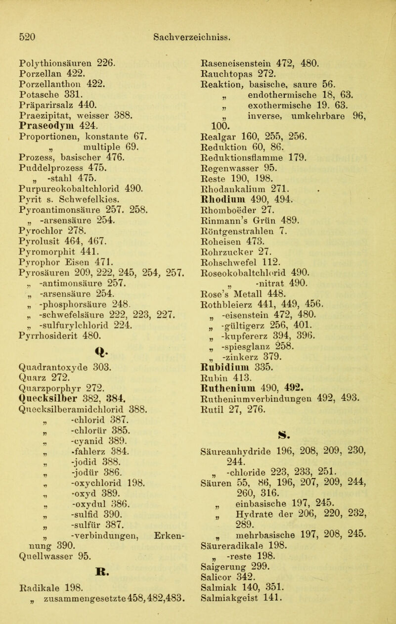 Polythionsäuren 226. Porzellan 422. Porzellanthon 422. Potasche 331. Präparirsalz 440. Praezipitat, weisser 388. Praseodym 424, Proportionen, konstante 67. „ multiple 69. Prozess, basischer 476. Puddelprozess 475. „ -stahl 475. Purpureokobaltchlorid 490. Pyrit s. Schwefelkies. Pyroantimonsäure 257. 258. „ -arsensäure 254. Pyrochlor 278. Pyrolusit 464, 467. Pyromorphit 441. Pyrophor Eisen 471. Pyrosäuren 209, 222, 245, 254, 257. „ -antimonsäure 257. „ -arsensäure 254. „ -phosphorsäure 248. „ -Schwefelsäure 222, 223, 227. „ -sulfurylchlorid 224. Pyrrhosiderit 480. <*• Quadrantoxyde 303. Quarz 272. Quarzporphyr 272. Quecksilber 382, 384. Quecksilberamidchlorid 388. „ -chlorid 387. „ -chlorür 385. „ -cyanid 389. „ -fahlerz 384. „ -jodid 388. „ -jodür 386. „ -oxy chlorid 198. „ -oxyd 389. „ -oxydul 386. „ -sulfid 390. „ -sulfür 387. „ -Verbindungen, Erken- nung 390. Quellwasser 95. B. Radikale 198. „ zusammengesetzte 458,482,483. Raseneisenstein 472, 480. Rauchtopas 272. Reaktion, basische, saure 56. „ endothermische 18, 63. „ exothermische 19. 63. „ inverse, umkehrbare 96, 100. Realgar 160, 255, 256. Reduktion 60, 86. Reduktionsflamme 179. Regenwasser 95. Reste 190, 198. Rhodankalium 271. Rhodium 490, 494. Rhomboeder 27. Rinmann’s Grün 489. Röntgenstrahlen 7. Roheisen 473. Rohrzucker 27. Rohschwefel 112. Roseokobaltchlorid 490. „ -nitrat 490. Rose’s Metall 448. Rothbleierz 441, 449, 456. „ -eisenstein 472, 480. „ -gültigerz 256, 401. „ -kupfererz 394, 396. „ -spiesglanz 258. „ -zinkerz 379. Rubidium 335. Rubin 413. Ruthenium 490, 492» Ruthenium Verbindungen 492, 493. Rutil 27, 276. Säureanhydride 196, 208, 209, 230, 244. „ -chloride 223, 233, 251. Säuren 55, 86, 196, 207, 209, 244, 260, 316. „ einbasische 197, 245. „ Hydrate der 206, 220, 232, 289. „ mehrbasische 197, 208, 245. Säureradikale 198. „ -reste 198. Saigerung 299. Salicor 342. Salmiak 140, 351. Salmiakgeist 141.