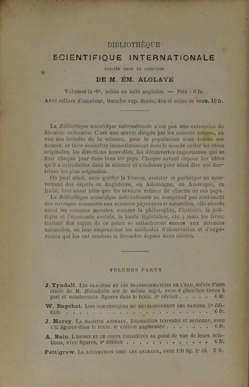 SCI ENTI FIQU E INTERNATIONALE publi£e sous la DinECTiox DE M. EM. ALGLAVE Volumes in-8°, relics en toile anglaise. — Prix : G fr. Avec reliure d'amatour, tranche sup. dorde, dos et coins en veao. 10 fr. La BihUoth'cque scienlifique internationale n’cst pas unc entrepri.se do librairie ordinaire. C’est une oeuvre dirigee par les auteurs mSines, en vue des inlerOts de la science, pour la populariser sous toutes ses formes, et faire connailre immedialement dausle monde entier les idees originales, les directions nouvelles, les decouvertcs imporlantes qui sc font chaque jour dans tous les pays. Chaque savant expose les idees qu'il a introduites dans la science et condense pour ainsi dire ses doc- trines les plus originales. On peut ainsi, sans quitter la France, assisler et participer au mou- vement des esprits en Auglelerre, en Allemagne, en Amerique, en Italie, tout aussi bien que les savants memos de chacun de ces pays. La Billiot heque scienlifique internationale ne comprend pas seulemcbt des ouvrages consacres aux sciences physiques et naturclles, elle aborde aussi les sciences morales, comme la philosophie, l’hisloire, la poli- tique et l’economie sociale, la haute legislation, etc.; mais les livres traitant des sujets de ce genre so rattacheront encore aux sciences naturelles, en leur empruntant les methodes d'observalion et d’expe- rience qui les out rendues si fecoudes depuis deux sibcles. VOLUMES PARUS 3. Tyndall. Les glaciers et les transformations de l’eau, suivis d’une elude de M. Helmholtz sur 1c mC'ine sujet, avec 8 planches tiroes a part et nombreuses figures dans le texle. 3° edition 6 fr. W. Bagehot. Lois scientifiques du developpement des nations, o* edi- tion 6 fr. J. Marey. La machine animale, locomotion terrestrc et aericnnc, avec 132 figures dans le texle. 4° edition augmenlee 6 fr* A. Bain. L’espiut et le corps consideres au point de vue de leurs rela- tions, avec figures, 4* edition G fr. Pettigrew. La locomotion che/. les animaux, avec 130 fig. 2* cd. G fr.