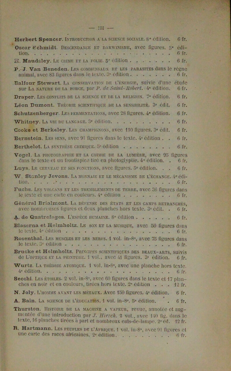 Oscar Schmidt. Descendance et darwinisme, avec figures, 5* edi- tion 6 fr. 33. Maudsley. Le crime et la koi.ie. 5' edition 6 fr. P. J. Van Beneden. Les commensals et les parasites dans le rcgne animal, avec 83 figures dans le texte. 3° edition 6 fr. Balfour Stewart. La conservation df. l’f.nergie, suivic d’une etude sur La nature dk la force, par P. de Saint-Robert. 4* edition. 6 fr. Draper. Les conflits dE la science et de la religion. 7° edition. 6 fr. Leon Dumont. Theorie scientifique de la sensirilite. 3' edit. 6 fr. Schutzenberger. Les fermentations, avec 2S figures. 4* edition. 6 fr. Whitney. La vie du langage. 3* edition 6 fr. Cooke et Berkeley. Les champignons, avec 110 figures. 3“ edit. 6 fr. Bernstein. Les sens, avec 91 figures dans le texte. 4C edition . . 6 fr. Berthelot. La synthese ciiimique. 5c edition 6 fr. Vogel. La photographic et la ciiimie de i.a lumiere, avec 93 figures dans le lexlo et un fronlispice tire en phologlyptie. 4° edition. . 6 fr. Luys. Le cerveau et sics fonctions, avec figures, o' edition. . . 6 fr. W. Stanley Jevons. I.a monnaie et le mecanisme de l’ecmange. 4' edi- tion • 6 fr. Fuchs. Les voi.cans et les tremblemf.nts de terre, avec 36 figures dans lctcxlc et line carte en couleurs. 4' edition 6 fr. General Brialmont. La defense des etats et les camps retranches, avec lionihreuscs figures et deux planches hors texte. 3' edit. . 6 rr. A. de Quatrefages. L especic humaixe. S edition 6 fr. Blaserna et Helmholtz. Le son et la MUSIQUE, avec 50 figures dans le texte. 4- edition 6 fr. Rosenthal. Les muscles et les nerfs. 1 vol. in-8°, avec 75 figures dans le texte. 3° edition 6 fr. Brucke et Helmholtz. Principks scientifiques des heaux-arts, suivis de L'optique et la pkinture. 1 vol., avec 41 figures. 3e edition. 6 fr. Wurtz. La theorie atomique. 1 vol. in-8°, avec unc planchc hors texte. 4° edition 6 fr. Secchi. Les etoiles. 2 vol. in-S°, avec 00 figures dans lc texte ct 17 plan- ches cn noir ct en couleurs, tiroes hors texte. 2' edition ... 12 fr. N. Joly. L'hommf. avast les metaux. Avcc 150 figures. 4° edition. 6 fr. * A. Bain. La science de l’education. 1 vol. in-8°. 5° edition. . 0 fr. Thurston. IIistoire de la machine a vapeur, revue, annolcc ct aug- mentoe d’une introduction par J. Hirsch. 2 vol., avec 140 fig. dans le texte, 10 planches tiroes a part et nombreux culs-dc-lampe. 2®cd. 12 fr. R. Hartmann. Les peuples de l’Afrique. I vol. in-8°, avec91 figures et une carte des races africaines. 2« edition. ........ 6 fr.