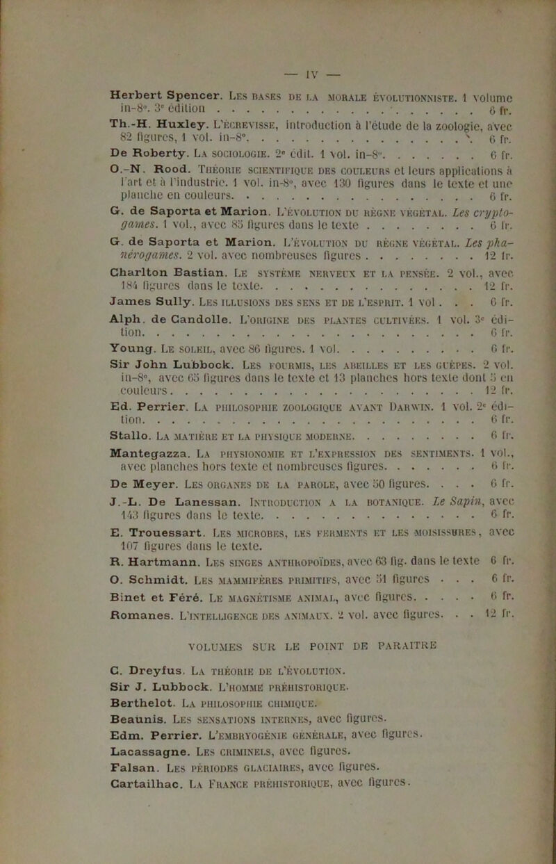 * — IV — Herbert Spencer. Les bases de i.a morale evolutionniste. 1 volume in-8. 3“ edition • g fr. Th.-H. Huxley. L’ecrevisse, introduction a l’etude de la zoologie, avec 82 figures, 1 vol. in-8° \ 6 fr. De Roberty. La sociologie. 2” edit. 1 vol. in-8 G fr. O.-N. Rood. Theorie scientifjque des couleurs et leurs applications a I art et a l’industric. 1 vol. in-8, avee 130 figures dans le texte ct uuo planche en couleurs fr. G. de Saporta et Marion. L’evolution du regne vegetal. Les crypto- games. 1 vol., avec 8a figures dans le texte 6 fr. G. de Saporta et Marion. L’evolution du regne vegetal. Les pha- nerogames. 2 vol. avec nombreuses figures 12 fr. Charlton Bastian. Le systeme neryeux et la pensee. 2 vol., avec. 184 figures dans le texte 12 fr. James Sully. Les illusions des sens et de l'esprit. 1 vol . . . G fr. Alph. de Candolle. L’origine des plantes cultivees. 1 vol. 3 edi- tion G fr. Young. Le soleil, avec 86 figures. 1 vol G fr. Sir John Lubbock. Les eovrmis, les abeilles et les guepes. 2 vol. iu-8”, avec Go figures dans le texte ct 13 planches hors texte dont 5 eu couleurs 12 fr. Ed. Perrier. La piulosopiiie zoologique .want Darwin. 1 vol. 2c edi- tion 6 fr. Stallo. La matiere et la physique moderne 6 fr. Mantegazza. La phvsionomie et l’expression des sentiments. 1 vol., avec planches hors texte et nombrcuscs figures 6 fr. De Meyer. Les organes de la parole, avec 30 figures. . . . G fr. J.-L. De Lanessan. Introduction a la botanique. Le Sapin, avec 143 figures dans le texte 6 fr. E. Trouessart. Les microbes, les ferments et les moisissures, avec 107 figures dans le texte. R. Hartmann. Les singes anthropoides, avec 63 fig. dans le texte 6 fr. O. Schmidt. Les mammiferes primitifs, avec 51 figures ... 6 fr. Binet et Fere. Le magnetisme animal, avec figures 0 fr. Romanes. L’intelugence des animaux. 2 vol. avec figures. . . 12 fr. VOLUMES SUM LE POINT DE PARAITRE C. Dreyfus. La theorie de l’evolution. Sir J. Lubbock. L’hommE prehistorique. Berthelot. La philosopiiie ciilmique. Beaunis. Les sensations internes, avec figures. Edm. Perrier. L’bmbryogenie generale, avec figures. Lacassagne. Les criminei.s, avec figures. Falsan. Les periodes glaciaires, avec figures. Cartailhac. La France prehistorique, avec figures.