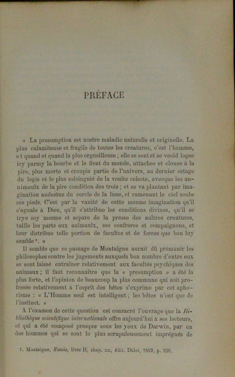 PREFACE « La presumption est nostre maladie naturelle et originelle. La plus calamiteuse et fragile de toutes les creatures, c’est l’liomme, e t quand et quand la plus orgueilleuse ; elle se sent et se veoid logee icy parmy la bourbe et le tient du monde, attacliee et clouee a la pire, plus morte et croupie partie de l’univers, au dernier estage du logis et le plus esloingnid de la voulte celeste, avecque les an- nimaulx de la pire condition des trois ; et se va plantant par ima- gination audesfeus du cercle de la June, et ramenant le ciel soubs ses pieds. C’est par la vanitd de cette mesme imagination qu’il s’eguale a I)ieu, qu’il s’attribue les conditions divines, qu’il se trye soy mesme et separe de la presse des aultres creatures, taille les parts aux animaulx, ses confreres et compaignons, et leur distribue telle portion de facultez et de forces que bon luy semble 1. » 11 semble que ce passage de Montaigne aurait dCi premunir les pbilosophes contre les jugements auxquels bon nombre d’entre eux se sont laisse entrainer relativement aux facultds psychiques des animaux; il faut reconnaitre que la « presumption » a 6t6 la plus forte, et l’opinion de beaucoup la plus commune qui soit pro- fessee relativement a l’esprit des bdtes s’exprime par cet aplio- risme : « L’Homme seul est intelligent; les bdtes n’ont que do 1’instinct. » A l’examen de cette question est consacre l’ouvrage que la Bi- bliotheqm scicntifique Internationale offre aujourd’hui a ses lecteurs, et qui a <5t6 compost presque sous les yeux de Darwin, par un des liommcs qui se sont le plus scrupuleusement imprdgnds de Moataigne, Essais, livre II, chap, xii, ddit. Didot, 1S59, p. 226.