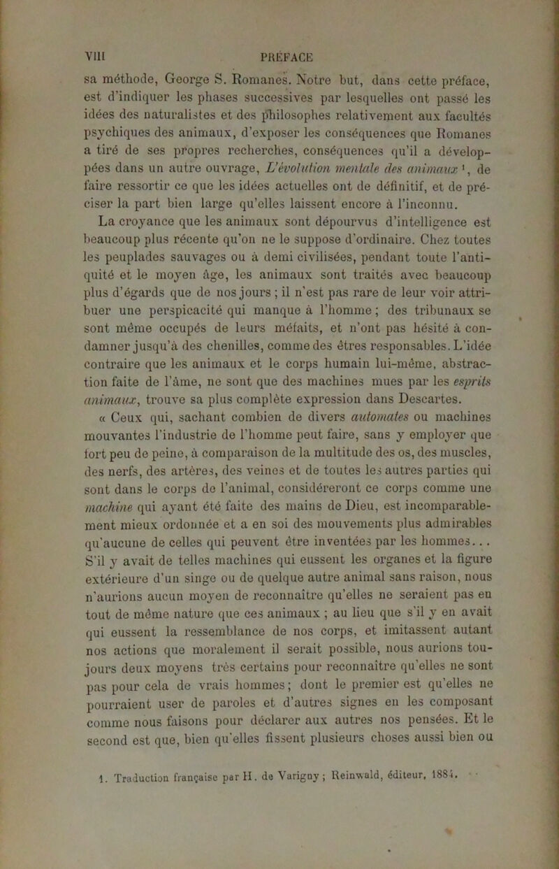 sa mdthode, George S. Romanes. Notre but, clans cette preface, est d’indiquer les phases successives par lesquelles ont passe les idees des naturalistes et ties philosophes relativement aux facultes psychiques des animaux, d’exposer les consequences que Romanes a tire de ses propres recherches, consequences qu’il a develop- pdes dans un autre ouvrage, L'evolution menlale des animaux de faire ressortir ce que les idees actuelles ont de definitif, et de prd- ciser la part bien large qu’elles laissent encore a l’inconnu. La croyance que les animaux sont depourvus d’intelligence est beaucoup plus recente qu’on ne le suppose d’ordinaire. Chez toutes les peuplades sauvages ou a demi civilisees, pendant toute l’anti- quite et le moyen Age, les animaux sont traites avec beaucoup plus d’egards que de nos jours ; il n’est pas rare de leur voir attri- buer une perspicacite qui manque a l’homme; des tribunaux se sont mdme occupes de leurs mefaits, et n’ont pas hesite a con- damner jusqu’a des chenilles, commedes dtres responsables. L’idee contraire que les animaux et le corps liumain lui-meme, abstrac- tion faite de l’ame, ne sont que des machines mues par les esprits animaux, trouve sa plus complete expression dans Descartes. « Ceux qui, sachant combien de divers automates ou machines mouvantes l’industrie de 1’homme peut faire, sans y employer que tort peu de peine, a comparaison de la multitude des os, des muscles, des nerfs, des arteres, des veines et de toutes lesautrcs parties qui sont dans le corps de l’animal, considereront ce corps comma une machine qui ayant ete faite des mains de Dieu, est incomparable- ment mieux ordonnde et a en soi des mouvements plus admirables qu’aucune de celles qui peu vent dtre inventees par les homines... S'il y avait de telles machines qui eussent les organes et la figure exterieure d’un singe ou de quelque autre animal sans raison, nous n’aurions aucun moyen de reconnaitre qu’elles ne seraient pas en tout de mdme nature que ces animaux ; au lieu que s'il y en avait qui eussent la ressemblance de nos corps, et imitassent autant nos actions que moralement il serait possible, nous aurions tou- jours deux moyens tres certains pour reconnaitre qu'elles ne sont pas pour cela de vrais homines; dont le premier est qu’elles ne pourraient user de paroles et d’autres signes en les composant comme nous faisons pour declarer aux autres nos pensdes. Et le second est que, bien qu'elles fissent plusieurs choses aussi bien ou 1. Traduction fran?aise parH. de Varigny; Reinwald, Witeur, 1884.