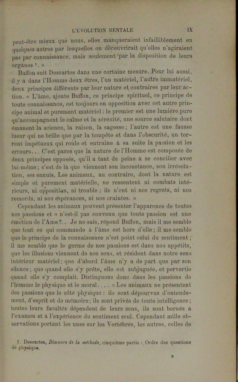 peut-6tre mieux que nous, elles manqueraient infailliblement en quelques autres par lesquelles on dbcouvrirait qu’elles n’agiraient pas par connaissance, mais seulement-par la disposition de leurs organes 1. » Buffon suit Descartes dans une certaine mesure. Pour lui aussi, ily a dans l’Homme deux dtres, l’un materiel, l’au'tre immatdriel, deux principes differents par leur nature et contraires par leur ac- tion. « L’ame, ajoute Buffon, ce principe spirituel, ce principe de toute connaissance, est toujours en opposition avec cet autre prin- cipe animal et purement materiel: le premier est une lumiere pure qu'accompagnent le calme et la serenite, une source salutaire dont 6manent la science, la raison, la sagesse; l’autre est une fausse lueur qui ne brille que par la tompdte et dans l’ubscuritd, un tor- rent impdtueux qui roule et entraine a sa suite la passion et les erreurs... C’est parce que la nature de l’Homme est composde de deux principes opposes, qu’il a tant de peine a se concilier avec lui-meme ; c’est de la que viennent son inconstance, son irresolu- tion, ses ennuis. Les animaux, au contraire, dont la nature est simple et purement matdrielle, ne ressentent ni combats inte- rieurs, ni opposition, ni trouble ; ils n’ont ni nos regrets, ni nos reinords. ni nos tfsperanees, ni nos craiutes. » Cependant les animaux peuvent presenter l’apparence de toutes nos passions et « n’est-il pas convenu que toute passion est une emotion de l’Ame?.. Je ne sais, repond Buffon, mais il me semble que tout ce qui commando a Fame est hors d’elle; il me semble que le principe de la connaissance n’est point celui du sentiment; il me semble que le germe de nos passions est dans nos appdtits, que les illusions viennent de nos sens, et resident dans notre sens interieur materiel; que d’abord Fame n’y a de part que par son silence; que quand elle s’y prete, elle est subjuguee, et pervertie quand elle s’y complait. Distinguons done dans les passions de Fh'omme le physique et le moral. ... » Les animaux ne presentent des passions que le cdtd physique : ils sont depourvus d’entende- ment, d’esprit et de memoire; ils sont privds de toute intelligence; toutes leurs facultds dependent de leurs sens, ils sont born6s a l’examen et a l’experience du sentiment seul. Cependant milJe ob- servations portant les unes sur les Vertebras, les autres, celles de 1. Descartes, Discours de la mithode, cinquifeme parlie : Ordre des questions de physique. B