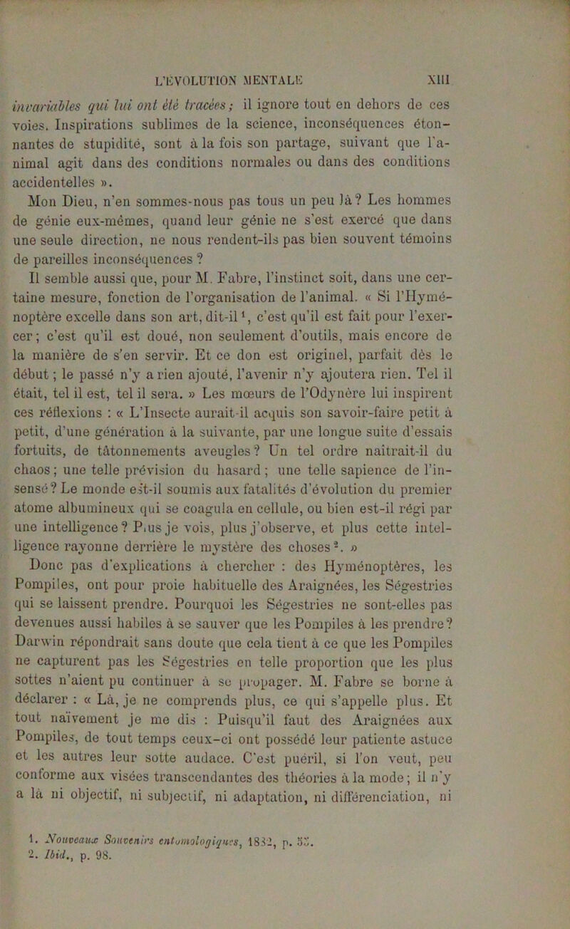 invariables qui ltd out ele trades; il ignore tout en dehors de ces voies. Inspirations sublimes de la science, inconsequences dton- nantes de stupidite, sont a la fois son partage, suivant que Ta- nimal agit dans des conditions normales ou dans des conditions accidentelles ». Mon Dieu, n’en sommes-nous pas tous un peu la? Les homines de genie eux-memes, quand leur g^nie ne s’est exerce que dans une seule direction, ne nous rendent-ils pas bien souvent temoins de pareilles inconsequences? II semble aussi que, pour M. Fabre, l’instinct soit, dans une cer- taine mesure, fonction de l’organisation de l’animal. « Si l’Hyme- noptere excelle dans son art, dit-il1, c’est qu’il est fait pour l’exer- cer; c’est qu’il est doue, non seulement d’outils, mais encore de la maniere de s’en servir. Et ce don est origin el, parfait d6s le debut; le passe n’y arien ajoute, l’avenir n’y ajoutera rien. Tel il etait, tel il est, tel il sera. » Les moeurs de l’Odynere lui inspirent ces reflexions : « L’lnsecte aurait-il acquis son savoir-faire petit a petit, d'une generation a la suivante, par une longue suite d’essais fortuits, de t&tonnements aveugles? Un tel ordre naitrait-il du chaos ; une telle prevision du hasard ; une telle sapience de Tin- sense? Le monde est-il soumis auxfatalites d’evolution du premier atome albumineux qui se coagula en cellule, ou bien est-il regi par une intelligence? P.usje vois, plus j’observe, et plus cette intel- ligeuce rayonne derriere le mystere des choses2. » Done pas duplications a chercher : des Hymenopteres, les Pompiles, ont pour proie habituelle des Araigndes, les Sbgestries qui se laissent prendre. Pourquoi les Segestries ne sont-elles pas devenues aussi habiles a se sauver que les Pompiles a les prendre? Dar win rdpondrait sans doute que cela tieut a ce que les Pompiles ne capturent pas les Segestries en telle proportion que les plus sottes n’aient pu continuer ii se propager. M. Fabre se borne a declarer : « La, je ne comprends plus, ce qui s’appelle plus. Et tout naivement je me dis : Puisqu’il faut des Araignees aux Pompiles, de tout temps ceux-ci ont possede leur patiente astuce et les autres leur sotte audace. C'est pueril, si Ton veut, pen conforme aux visees transcondantes des theories a la mode; il n’y a la ni objectif, ni subjectif, ni adaptation, ni differenciation, ni L Nouveaux Souvenirs enlumologiqu.es, 1832, p. 5S. 2. Ibid., p. 98.