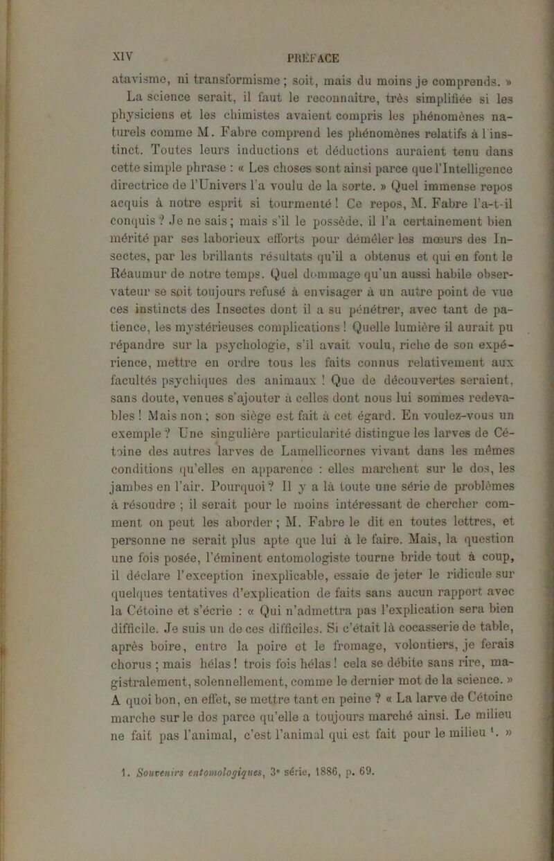 atavism©, ni transformisme; soit, mais du moins je comprends. » La science serait, il faut le reconnaitre, tr£s simplifiee si les physiciens et les chimistes avaient eompris los phenomenes na- turels comrne M. Fabre comprend les phenomcnes relatifs al ins- tinct. Toutes leurs inductions et deductions auraient tenu dans cette simple phrase : « Les choses sont ainsi parce que l’lntelligence directrice de TUniversl’a voulu de la sorte. » Quel immense repos acquis a notre esprit si tourmentd! Ce repos, M. Fabre l’a-t-il conquis? Je ne sais; mais s’il le possede, il l’a certainement bien mdrite par ses laborious efforts pour demdler les moeurs des In- sectes, par les brillants resultats qu’il a obtenus et qui en font le Reaumur de notre temps. Quel dommage qu’un aussi habile obser- vateur se soit toujours refuse a envisager a un autre point de vue ces instincts des lnsectes dont il a su pendtrer, avec tant de pa- tience, les mysterieuses complications ! Quelle lumiere il aurait pu rdpandre sur la psychologie, s’il avait voulu, riche de son expe- rience, mettre en ordre tous les faits connus relativement aux facultds psychiques des animaux ! Quo de ddcouvertes seraient, sans doute, venues s’ajouter a cellos dont nous lui sommes redeva- bles ! Mais non : son siege est fait a cet dgai’d. En voulez-vous un exemple? Une singulidre particularite distingue les larves de C6- toine des autres larves de Lamellicornes vivant dans les mdmes conditions qu’elles en apparence : elles marchent sur le dos, les jambes en Fair. Pourquoi? Il y a la toute une sdrie de problemes a rdsoudre ; il serait pour le moins iutdressant de chercher com- ment on pout les aborder; M. Fabre le dit en toutes lettres, et personne ne serait plus apte que lui a le faire. Mais, la question une fois posde, l’eminent entomologist© tourne bride tout a coup, il declare 1’exception inexplicable, essaie de jeter le ridicule sur quelques tentatives d’explication de faits sans aucun rapport avec la Cetoine et s’ecrie : « Qui n’admettra pas l’explication sera bien difficile. Je suis un deces difficiles. Si c’etaitla cocasseriede table, apres boire, entre la poire et le fromage, volontiers, je ferais chorus ; mais helas ! trois fois helas! cela se debite sans rire, ma- gistralement, solennellement, comme le dernier mot de la science. » A quoi bon, en effet, se mettre tant en peine ? « La larve de Cetoine marche sur le dos parce qu’elle a toujours marche ainsi. Le milieu ne fait pas l’animal, c’est l’animal qui est fait pour le milieu » 1. Souvenirs cntomologiques, 3” serie, 1886, p. 69.