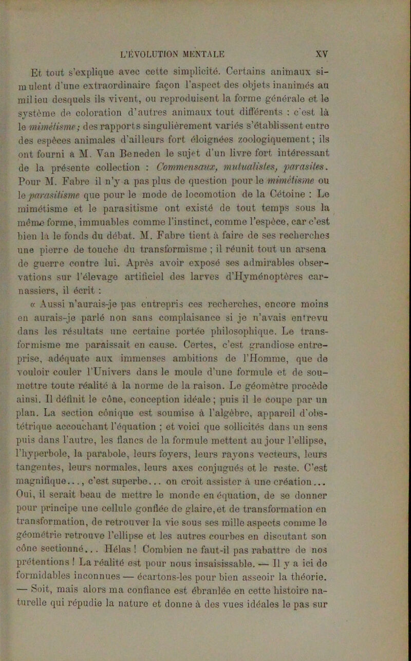 Et tout s’explique avec cette simplicite. Certains animaux si- mulent dune extraordinaire facon l’aspect des objets inanimes an milieu desquels ils vivent, ou reproduisent la forme gbnbrale et le systeme de coloration d’autres animaux tout differents : c'est la le mimetisme; des rapports singulierement varies s’etablissent entre des espbees animates d’ailleurs fort bloignees zoologiquement; ils ont fourni a M. Van Beneden le sujet d’un livre fort intbressant de la prbsente collection : Commensaux, mutualistes, parasites. Pour M. Fabre il n’y a pas plus de question pour le mimetisme ou le parasitisme que pour le mode de locomotion de la Cetoine : Le mimbtisme et le parasitisme ont existb de tout temps sous la mbme forme, immuables comme l’instinct, comme l’espbce, car c’est bien la le fonds du debat. M. Fabre tient a faire de ses recherolics une pierre de touche du transform ism e ; il rbunit tout un arsena de guerre contre lui. Aprds avoir exposb ses admirables obser- vations sur l’blevage artiticiel des larves d’Hymenoptdres car- nassiers, il berit : « Aussi n’aurais-je pas entrepris ces recherches, encore moins en aurais-je parle non sans complaisance si je n’avais entrevu dans les resultats une certaine portee philosophique. Le trans- formisme me paraissait en cause. Certes, c’est grandiose entre- prise, adequate aux immenses ambitions de l’Homme, que de vouloir couler l’Univers dans le moule d’une formule et de sou- mettre toute realitb ii la norme de la raison. Le gbombtre proebde ainsi. Il delimit le cone, conception ideale; puis il le coupe par un plan. La section coniquo est soumise a l’algebre, apparoil d'ohs- tbtrique accouchant Tequation ; et voici que sollicites dans un sens puis dans l'autre, les tlancs de la formule mettent au jour l’ellipse, l’hyperbole, la parabole, leurs foyers, leurs rayons vecteurs, leurs tangentes, leurs normales. leurs axes conjugubs et le reste. C’est magnifique..., c’est superbe... on croit assistcr a une creation... Oui, il serait beau de mettre le monde enbquation, de se donner pour principe une cellule gonflee de glaire,et de transformation en transformation, de retrouver la vie sous ses roille aspects comme le gbometrie retrouve l’ellipse et les autres courbes en discutant son edne sectionne... ITelas ! Combien ne faut-il pas rabattre de nos pretentions ! La realitb est pour nous insaisissable. — Il y a ici de formidables inconnues — ecartons-les pour bien asseoir la thborie. — Soit, mais alors ma confiance est bbranlbe en cette histoire na- turelle qui rbpudie la nature et donne a des vues idbales le pas sur