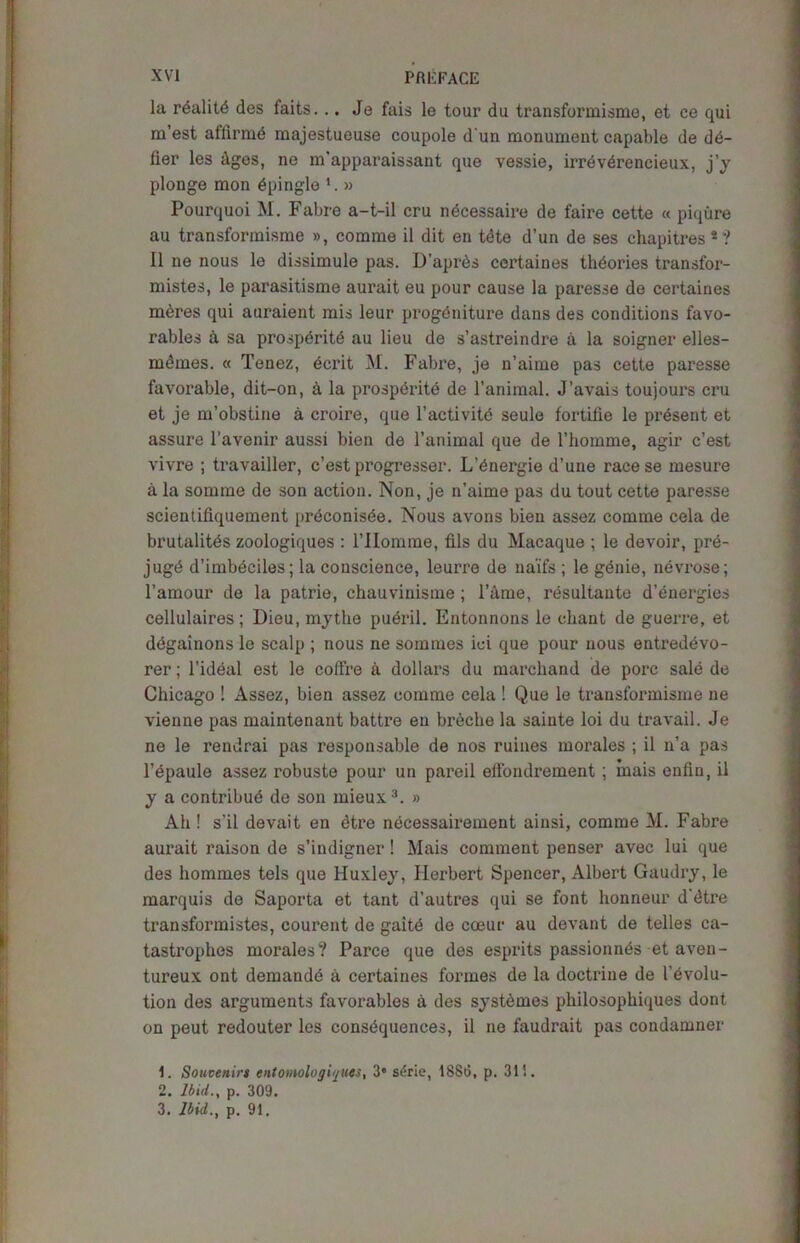 la rdalitd des faits... Je fais le tour du transformisme, et ce qui m’est affirmd majestueuse coupole d un monument capable de dd- fier les dges, ne m’apparaissant que vessie, irrevdrencieux, j’y plonge mon dpingle l 2. » Pourquoi M. Fabre a-t-il cru ndcessaire de faire cette « piqure au transformisme », comme il dit en tete d’un de ses chapitres *? II ne nous le dissimule pas. D’apres certaines theories transfor- mistes, le parasitisme aurait eu pour cause la paresse de certaines mdres qui auraient mis leur progdniture dans des conditions favo- rables a sa prospdritd au lieu de s’astreindre a la soigner elles- mdmes. « Tenez, ecrit M. Fabre, je n’aime pas cette paresse favorable, dit-on, a la prospdritd de l’animal. J’avais toujours cru et je m’obstine a croire, que l’activitd seule fortilie le present et assure l’avenir aussi bien de l’animal que de l’homme, agir c’est vivre ; travailler, c’est progresser. L’dnergie d’une racese mesure a la somme de son action. Non, je n’aime pas du tout cette paresse scientiliquement prdconisde. Nous avons bien assez comme cela de brutalitds zoologiques : 1’IIomme, fils du Macaque ; le devoir, pre- jugd d’imbdciles; la conscience, leurre de na’ifs ; le genie, nevrose; l’amour de la patrie, chauvinisme; l’ame, resultante d’energies cellulaires; Dieu, mythe pudril. Entonnons le chant de guerre, et ddgainons le scalp ; nous ne sommes ici que pour nous entredevo- rer; l’ideal est le coffre a dollai's du marchand de pore sale de Chicago ! Assez, bien assez comme cela ! Que le transformisme ne vienne pas maintenant battre eu breche la sainte loi du travail. Je ne le rendrai pas responsable de nos ruines morales ; il n’a pas l’dpaule assez robuste pour un pareil effondrement ; inais enfin, il y a contribud de son mieux3. » Ah ! s’il devait en dtre necessairement ainsi, comme M. Fabre aurait raison de s’indigner! Mais comment penser avec lui que des hommes tels que Huxley, Herbert Spencer, Albert Gaudry, le marquis de Saporta et tant d’autres qui se font honneur d'dtre transformistes, courent de gaitd de cceur au devant de telles ca- tastrophes morales? Parce que des esprits passionnds et aven- tureux ont demande a certaines formes de la doctrine de devolu- tion des arguments favorables a des systdmes philosophiques dont on peut redouter les consequences, il ne faudrait pas condamner 1. Souvenirs entomologi/jues, 3* st!rie, 1886, p. 311.