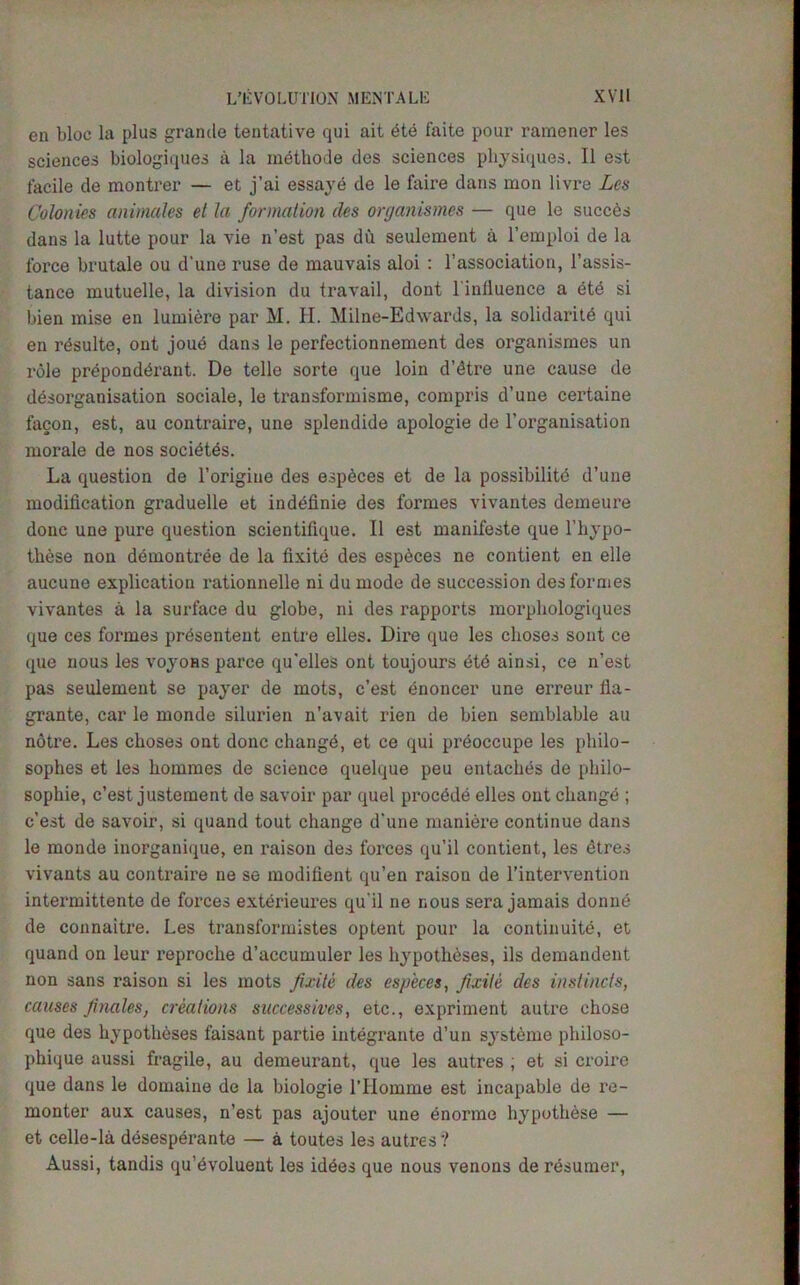 en bloc la plus grande tentative qui ait yte faite pour raraener les sciences biologiques a la methode des sciences physiques. II est facile de monti’er — et j’ai essaye de le faire dans mon livre Les Colonies animales et la formation des ortjanismes — que le succds dans la lutte pour la vie n’est pas du seulement a l’emploi de la force brutale ou d'une ruse de mauvais aloi : l’association, l’assis- tance mutuelle, la division du travail, dont l'inlluence a ete si bien mise en lumiere par M. H. Milne-Edwards, la solidarity qui en resulte, ont joud dans le perfectionnement des organismes un role preponderant. De telle sorte que loin d’dtre une cause de disorganisation sociale, le transformisme, compris d’une certaine facon, est, au contraire, une splendide apologie de l’organisation morale de nos socidtes. La question de l’origiue des espdces et de la possibility d’une modification graduelle et indefinie des formes vivantes demeure done une pure question scientifique. II est manifeste que l'hypo- these non demontree de la fixite des espdces ne contient en elle aucune explication rationnelle ni du mode de succession des formes vivantes a la surface du globe, ni des rapports morphologiques que ces formes prdsentent entre elles. Dire que les clioses sont ce que nous les voyons parce qu’elles ont toujours dtd ainsi, ce n’est pas seulement se payer de mots, e’est enoucer une erreur fla- grante, car le monde silurien n’avait rien de bien semblable au notre. Les choses ont done changd, et ce qui preoccupe les philo- sophes et les bommes de science quelque peu entaches de pliilo- sopliie, e’est justement de savoir par quel proedde elles ont change ; e’est de savoir, si quand tout change d'une maniere continue dans le monde inorganique, en raison des forces qu’il contient, les dtres vivants au contraire ne se modifient qu’en raison de l’intervention intermittente de forces extdrieures qu'il ne nous sera jamais donne de connaitre. Les transformistes optent pour la continuity, et quand on leur reproche d’accumuler les hypothdses, ils demandeut non sans raison si les mots fixite des cspeccs, fixite des instincts, causes finales, creations successives, etc., expriment autre chose que des hypotheses faisant partie integrante d’un systeme philoso- phique aussi fragile, au demeurant, que les autres ; et si croire que dans le domaine de la biologie l’Homme est incapable de re- monter aux causes, n’est pas ajouter une enorme hypothese — et celle-la desesperante — a toutes les autres? Aussi, tandis quAvoluent les idees que nous venons de resumer,