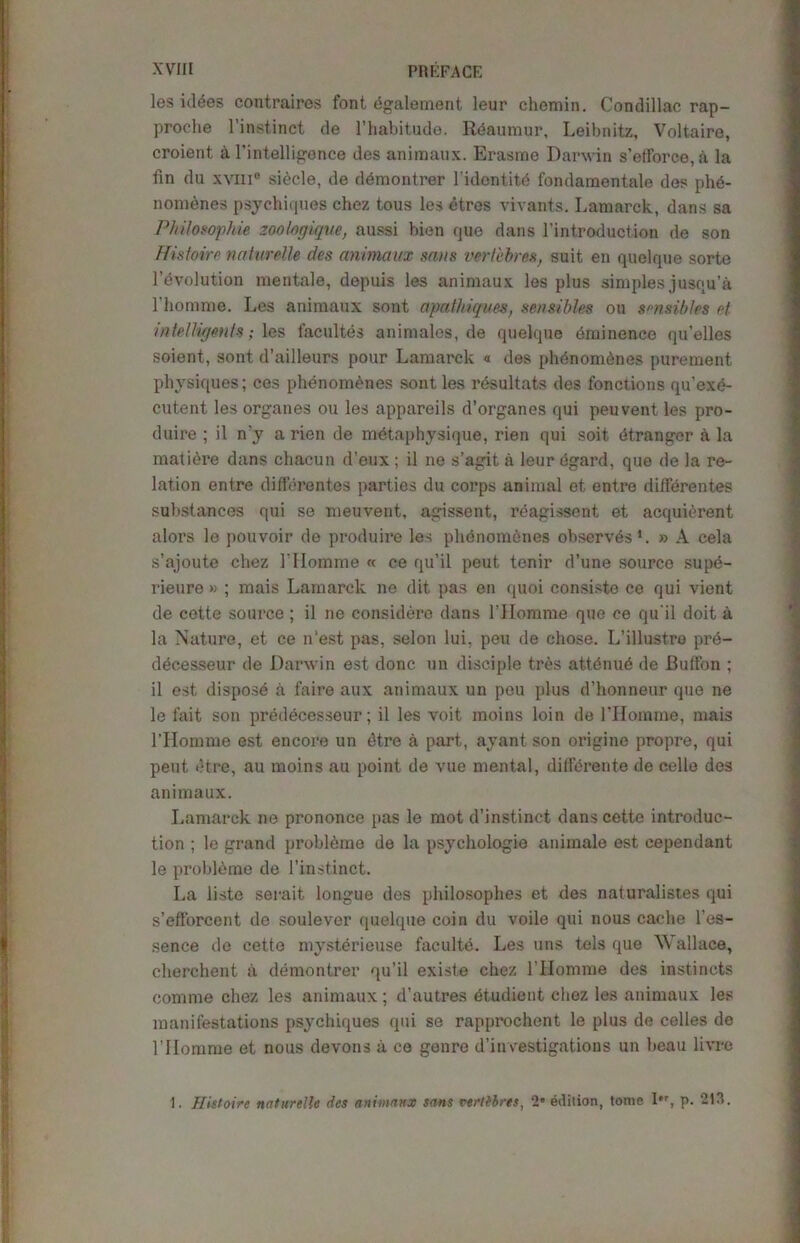 les iddes contrairos font dgalement leur chemin. Condillac rap- proche l’instinct de l’habitude. Reaumur, Leibnitz, Voltaire, croient a l'intelligence des animaux. Erasme Damn s’efforce,a la fin du xvm® sidcle, de demontrer l'idontit<5 fondamentale des phd- nomenes psychiques chez tous les etres vivants. Lamarck, dans sa Philosophic zoofogique, aussi bien que dans l’introduction de son Histoirc naturelle des animaux sans veriebres, suit en quelque sorte 1’evolution mentale, depuis les animaux les plus simples jusqu’a l’homme. Les animaux sont apathiques, sensibles ou sensibks ct intelligmts; les facultes animales, de quelque Eminence qu’elles soient, sont d’ailleurs pour Lamarck « des phdnomdnes purement physiques; ces phenomenes sont les rdsultats des fonctions qu’exe- cutent les organes ou les appareils d’organes qui peuvent les pro- duire ; il n'y a rien de metaphysique, rien qui soit (Stranger A la matiere dans chacun d’eux ; il ne s’agit a leur egard, que de la re- lation entre diffbrentes parties du corps animal et entre difierentes substances qui se meuvent, agissent, reagissent et acquidrent alors le pouvoir de produire les phenomenes observes1. » A cela s’ajoute chez 1'IIomme « ce qu’il peut tenir d’une source supb- rieure » ; mais Lamarck ne dit pa3 en quoi consiste ce qui vient de cette source ; il ne considers dans l’Homme que ce qu it doit a la Nature, et ce n'est pas, selon lui, peu de chose. L’illustre pre- decesseur de Darwin est done un disciple tres attdnub de Button ; il est dispose a faire aux animaux un peu plus d’honneur que ne le fait son preddeesseur; il les voit moins loin de 1'Horn me, mais l’Homme est encore un dtre a part, ayant son origine propre, qui peut dtre, au moins au point de vue mental, diflfdrente de cello des animaux. Lamarck ne prononce pas le mot d’instinct dans cette introduc- tion ; le grand probleme de la psychologic anknale est cependant le probldme de 1’inst.inct. La liste serait longue des philosophes et des naturalist.es qui s’eft’orcent de soulever quelque coin du voile qui nous cache l’es- sence de cette mysterieuse faculte. Les uns tels que Wallace, cherchent a demontrer qu’il existe chez l’Homme des instincts comme chez les animaux; d’autres dtudient chez les animaux les manifestations psychiques qui se rapprochent le plus de celles de rilomme et nous devons a ce genre d’investigations un beau livre 1. Histoire naturelle des animaux sans veritbres, 2' edition, tome I*r, p. 213.