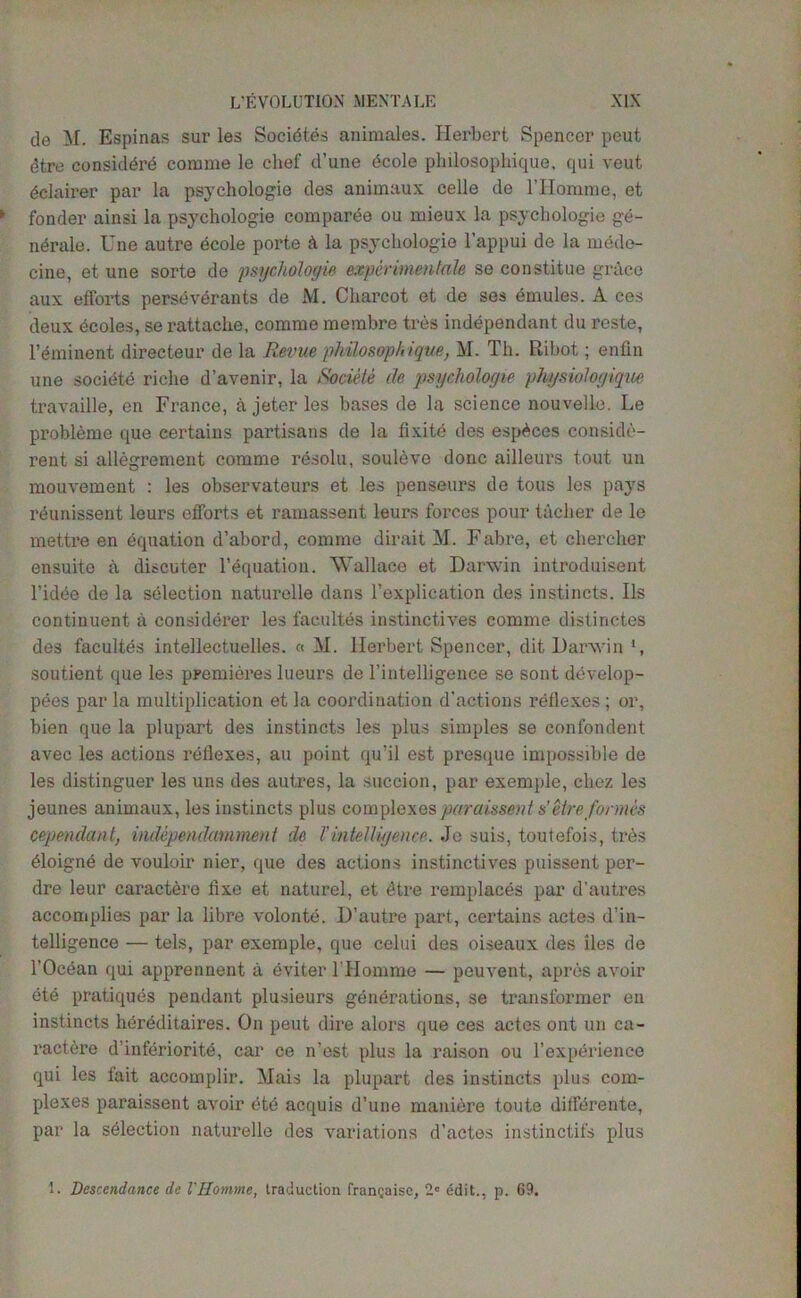 de M. Espinas sur les Socidtes animales. Herbert Spencer peut etre considdrd coniine le clief d’une dcole philosophique, qui veut dclairer par la psychologie des animaux celle de l’Homrae, et fonder ainsi la psychologie comparee ou mieux la psychologie ge- nerate. line autre ecole porte k la psychologie l’appui de la mede- ciue, et une sorte de psychologie experimentale se constitue grace aux efforts persevdrants de M. Charcot et de ses dmules. A ces deux ecoles, se rattache, comme merabre tres independant du reste, Imminent directeur de la Revue philosoph ique, M. Th. Ribot; enfin une societe riche d’avenir, la Societe de psychologie physiologique travaille, en France, a jeter les bases de la science nouvelle. Le probleme que certains partisans de la fixite des espdces conside- rent si allegrement comme resolu, souleve done ailleurs tout un mouvement : les observateurs et les penseurs de tous les pays reunissent leurs efforts et ramassent leurs forces pour tacher de le mettre en equation d’abord, comme dir ait M. Fabre, et chercher ensuite a discuter Fequation. Wallace et Darwin introduisent l’idee de la selection naturelle dans Fexplication des instincts. Ils contiuuent- a considerer les facultes instinctives comme distinotes des facultes intellectuelles. « M. Herbert Spencer, dit Darwin *, soutient que les premieres lueurs de Fintelligence se sont develop- pees par la multiplication et la coordination deletions reflexes ; or, bien que la plupart des instincts les plus simples se confondent avec les actions reflexes, au point qu’il est presque impossible de les distinguer les uns des autres, la succion, par exemple, ehez les jeunes animaux, les instincts plus complexes paraissent s’ etreformes cependant, independumment de Tintelligence. Je suis, toutefois, tiAs ^loigne de vouloir nier, que des actions instinctives puissent per- dre leur caractere fixe et naturel, et dtre remplaces par d’autres accomplies par la libre volonte. D’autre part, certains actes d’in- telligence — tels, par exemple, que celui des oiseaux des lies de l’Ocean qui apprennent a eviter FHomme — peuvent, apres avoir ete pratiques pendant plusieurs generations, se transformer en instincts hereditaires. On peut dire alors que ces actes ont un ca- ract6re d’inferioritd, car ce n’est plus la raison ou Fexperience qui les fait accomplir. Mais la plupart des instincts plus com- plexes paraissent avoir etd acquis d’une maniere toute diffdrente, par la selection naturelle des variations d’actes instinctifs plus 1. Descendance de l'Homme, traduction frangaise, 2C edit., p. 69.