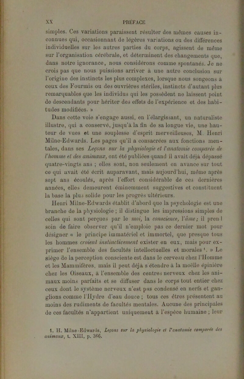 simples. Ces variations paraissent rCsulter ties rndmes causes in- conuues qui, occasionnant de legOres variations ou ties differences individuelles sur les autres parties du corps, agissent de mdme sur l’organisation cdrebrale, et determinant des changements que, dans notre ignorance, nous considerons comme spontanes. Je ne crois pas que nous puissions arriver a une autre conclusion sur l’origine des instincts les plus complexes, lorsque nous songeons a ceux des Fourmis ou des ouvrieres steriles, instincts d’autant plus remarquables que les individus qui les possOdent ne laissent point de descendants pour heritor des effets de l’expdrience et des habi- tudes modifies. » Dans cette voie s’engage aussi, en l'elargissant, un naturaliste illustre, qui a conserve, jusqu’a la fln de sa longue vie, une hau- teur de vues et une souplesse d’esprit merveiileuses, M. Henri Milne-Edwards. Les pages qu’il a consacrdes aux fonctions men- tales, dans ses Lecons sur la physiologic et l’anatomic comparee de I’homme el des animaux, ont etd publiees quand il avait deja depassO quatre-vingts ans ; elles sont, non seulement en avance sur tout ce qui avait Ote ecrit auparavant, mais aujourd’hui, mdme apr6s sept ans dcoulds, apres l’effort considerable de ces demises anndes, elles demeurent eminemment suggestives et constituent la base la plus solide pour les progres ultdrieurs. Henri Milne-Edwards etablit d’abord que la psychologic est une branche de la physiologie ; il distingue les impressions simples de celles qui sont percues par le moi, la conscience, Ydme; il pren 1 soin de faire observer qu’il n’emploie pas ce dernier mot pour designer « le principe immateriel et immortel, que presque tous les hommes croient instinctivement exister en eux, mais pour ex- primer l’ensemble des facultds intellectuelles et morales1. » Le si6ge de la perception consciente est dans le cerveau chez l’Homme et les Mammiferes, mais il peut deja s etendre a la moelle epiniOre chez les Oiseaux, a l’ensemble des centres nerveux chez les ani- maux moins parfaits et se diffuser dans le corps tout entier chez ceux dont le systeme nerveux n’est pas condense en nerfs et gan- glions comme l llydre d’eau douce ; tous ces dtres presentent au moins des rudiments de facultbs mentales. Aucune des principales de ces facultds n’appartient uniquement a l’espbce humaine ; leur 1. H. Milne-Edwards, Lepons sur la physiologie ct l'anatomic comparte des animaux, l. XIII, p. 366.
