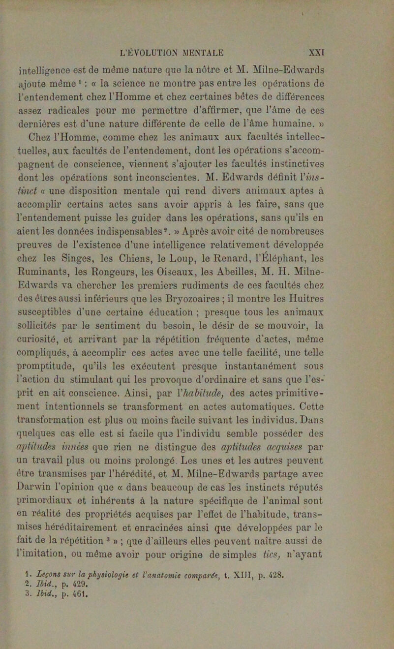 intelligence estde mdme nature que la ndtre et M. Milne-Edwards ajoute mdme 1 2 : « la science ne montre pas entre les operations de l’entendement chez 1’Homme et chez certaines bdtes de differences assez radicales pour me permettre d’affirmer, que l’;\me de ces dernieres est d'une nature diffbrente de celle de l't\me humaine. » Chez l’Homme, comme chez les animaux aux facultds intellcc- tuelles, aux facultds de l’entendement, dont les operations s’accom- pagnent de conscience, viennent s’ajouter les facultes instinctives dont les operations sont inconscientes. M. Edwards definit l’ms- tinct « une disposition mentale qui rend divers animaux aptes a accomplir certains acte3 sans avoir appris a les faire, sans que l’entendement puisse les guider dans les operations, sans qu’ils en aient les donndes indispensables*. » Apr6s avoir cite de nombreuses preuves de l’existence d’une intelligence relativement developpee chez les Singes, les Cliiens, le Loup, le Renard, l’Elephant, les Ruminants, les Rongeurs, les Oiseaux, les Abeilles, M. II. Milne- Edwards va chercher les premiers rudiments de ces facultes chez desetresaussi inferieurs que les Bryozoaires; il montre les Iluitres susceptibles d’une certaine education ; presque tous les animaux sollicitds par le sentiment du besoin, le d^sir de se mouvoir, la curiosite, et arrivant par la repetition frequente d'actes, mdme compliquds, a accomplir ces actes avec une telle facilite, une telle promptitude, qu’ils les executent presque instantan^ment sous Taction du stimulant qui les provoque d’ordinaire et sans que l’es- prit en ait conscience. Ainsi, par Vhabitude, des actes primitive- ment intentionnels se transforment en actes automatiques. Cette transformation est plus ou moins facile suivant les individus. Dans quelques cas elle est si facile que l’individu semble posseder des aptitudes mnees que rien ne distingue des aptitudes acquises par un travail plus ou moins prolong^. Les unes et les autres peuvent <5tre transmises par l’hdrdditd, et M. Milne-Edwards partage avec Darwin l’opinion que « dans beaucoup de cas les instincts reputds primordiaux et inhdrents k la nature spdcifique de l’animal sont en reality des propridtes acquises par l’effet de l’habitude, trans- mises hereditairement et enracindes ainsi que ddveloppdes par le fait de la repetition 3 » ; que d’ailleurs elles peuvent naitre aussi de l’imitation, ou m4me avoir pour origine de simples tics, n’ayant 1. Lefons stir la physiologic et Vanatomic comparte, t. XIII, p. 428. 2. Ibid., p. 429. 3. Ibid., p. 461.
