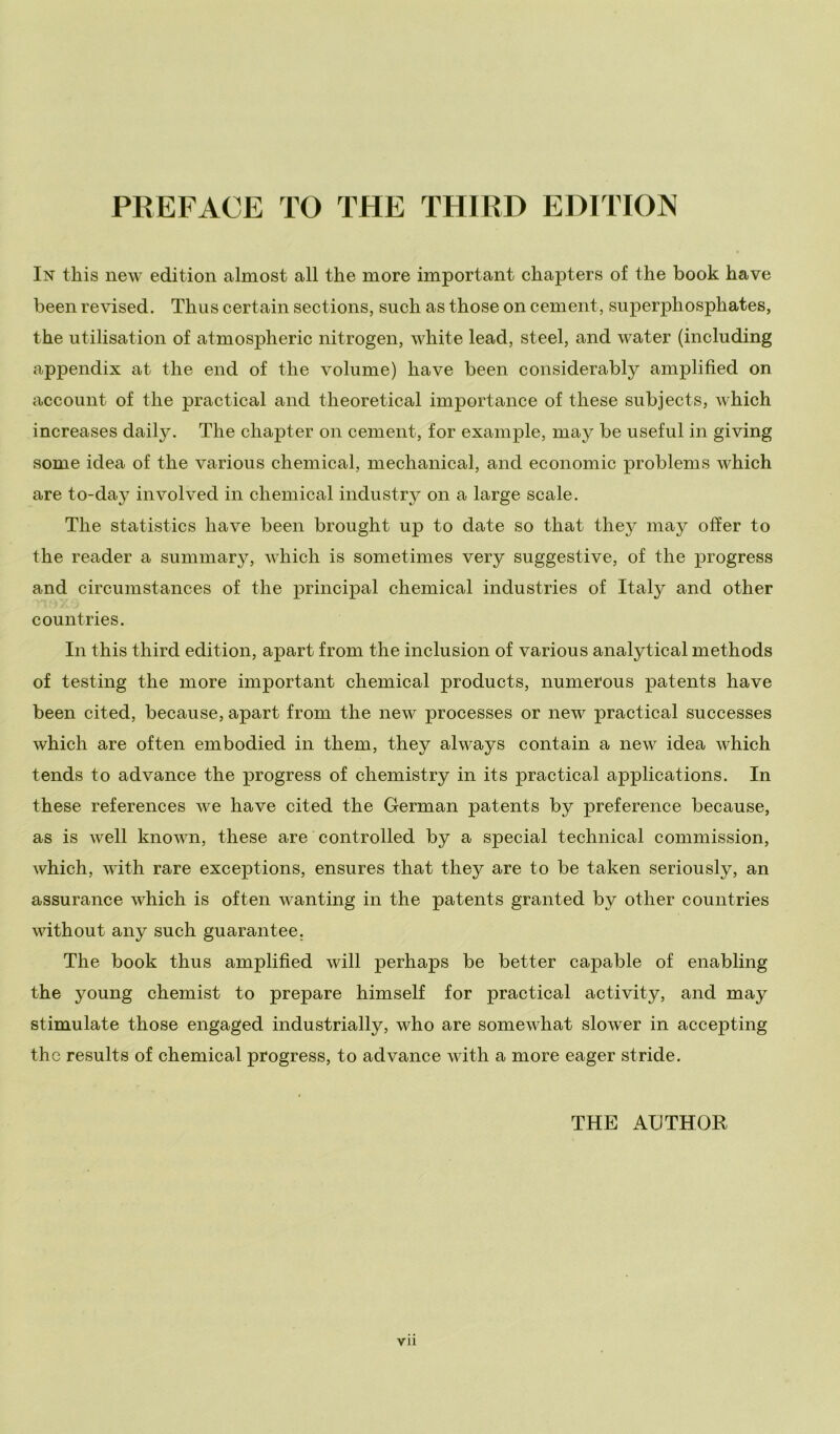In this new edition almost all thè more important chapters of thè hook have been revised. Thus certain sections, such as those on cement, superphosphates, thè utilisation of atmospheric nitrogen, white lead, steel, and water (including appendix at thè end of thè volume) have been considerably amplifìed on account of thè practical and theoretical importance of these subjects, which increases daily. The chapter on cement, for example, may be useful in giving some idea of thè various Chemical, mechanical, and economie problems which are to-day involved in Chemical industry on a large scale. The statistics have been brought up to date so that they may offer to thè reader a summary, which is sometimes very suggestive, of thè progress and circumstances of thè principal Chemical Industries of Italy and other countries. In this third edition, apart from thè inclusion of various analytical methods of testing thè more important Chemical produets, numerous patents have been cited, because, apart from thè new processes or new practical successes which are often embodied in them, they always contain a new idea which tends to advance thè progress of chemistry in its practical applications. In these references we have cited thè German patents by preference because, as is well known, these are controlled by a special technical commission, which, with rare exceptions, ensures that they are to be taken seriously, an assurance which is often wanting in thè patents granted by other countries without any such guarantee. The hook thus amplifìed will perhaps be better capable of enabling thè young chemist to prepare himself for practical activity, and may stimulate those engaged industrially, who are somewhat slower in accepting the results of Chemical progress, to advance with a more eager stride. THE AGTHOR