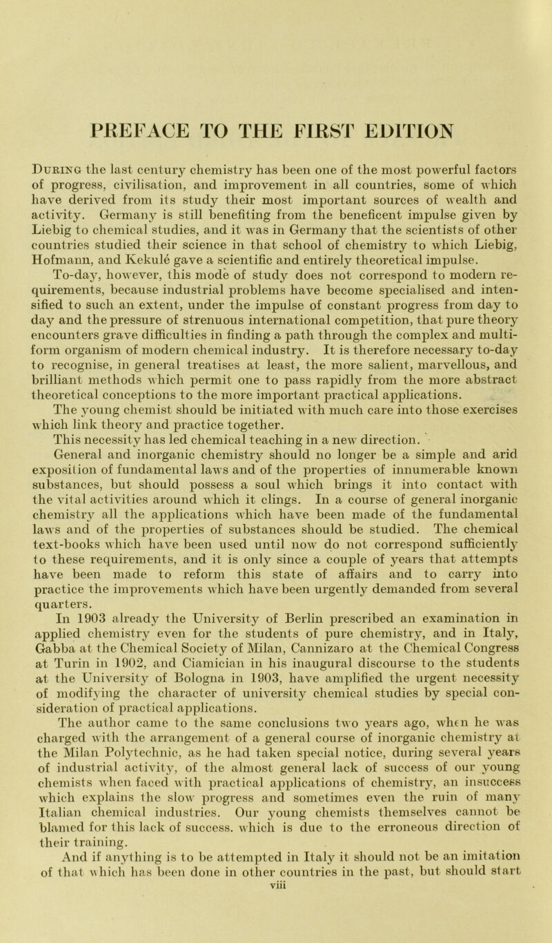 During thè last century chemistry has been one of thè most powerful factors of progress, civilisation, and improvement in all countries, some of which have derived froin its study their most important sources of wealth and activity. Germany is stili benefiting from thè benefìcent impulse given by Liebig to Chemical studies, and it was in Germany that thè scientists of other countries studied their Science in that school of chemistry to which Liebig, Hofmann, and Kekulé gave a scientific and entirely theoretical impulse. To-day, however, this mode of study does not correspond to moderi! re- quirements, because industriai problems have become specialised and inten- sifìed to sudi an extent, under thè impulse of Constant progress from day to day and thè pressure of strenuous international competition, that pure theory encounters grave difficulties in finding a path through thè complex and multi- form organism of moderi! chemical industry. It is therefore necessary to-day to recognise, in generai treatises at least, thè more salient, marvellous, and brilliant methods which permit one to pass rapidly from thè more abstract theoretical conceptions to thè more important practical applications. The young chemist should be initiated with much care into those exercises which link theory and practice together. This necessity has led chemical teaching in a new direction. General and inorganic chemistry should no longer be a simple and arid exposition of fundamental laws and of thè properties of innumerable known substances, but should possess a soul which brings it into contact with thè vita! activities around which it clings. In a course of generai inorganic chemistry all thè applications which have been made of thè fundamental laws and of thè properties of substances should be studied. The chemical text-books which have been used until now' do not correspond sufficienti}^ to these requirements, and it is only silice a couple of years that attempts have been made to reform this state of affairs and to carry into practice thè improvements which have been urgently demanded from severa 1 quarters. In 1903 already thè University of Berlin prescribed an examination in applied chemistry even for thè students of pure chemistry, and in Italy, Gabba at thè Chemical Society of Milan, Cannizaro at thè Chemical Congress at Turili in 1902, and Ciamician in his inaugurai discourse to thè students at thè University of Bologna in 1903, have amplified thè urgent necessity of modifying thè character of university chemical studies by special con- sideration of practical applications. The author carne to thè sanie conclusions two years ago, wdieii he was charged with thè arrangement of a generai course of inorganic chemistry at thè Milan Polytechnic, as he had taken special notice, during several years of industriai activity, of thè ahnost generai lack of success of our young chemists when faced with practical applications of chemistry, an insuccess which explains thè slow' progress and sonietinies even thè ruin of many Italian chemical industries. Our young chemists themselves cannot be blamed for this lack of success, which is due to thè erroneous direction of their training. And if anything is to be attempted in Italy it should not be an imitation of that which has been done in other countries in thè past, but should start