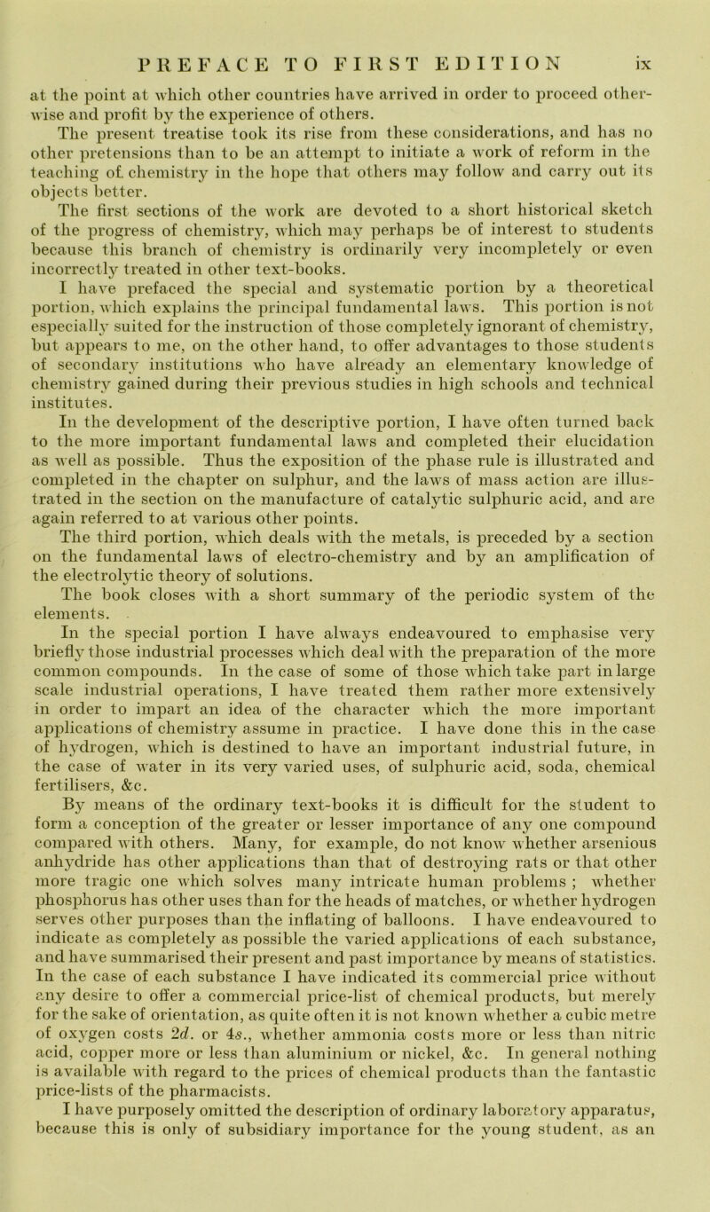 at thè point at wliich otlier coiintries bave arrived in order to proceed other- wise and profit by thè experience of others. The present treatise took its rise from these considerations, and has no other pretensions than to be an attempi to initiate a work of reform in thè teaching of. chemistry in thè hope that others may follow and carry out its objects better. The first sections of thè work are devoted to a short historical sketch of thè progress of chemistiy, which may perhaps be of interest to students becaiise this brandi of chemistry is ordinarily very incompletely or even incorrectly treated in other text-books. I bave prefaced thè special and systeniatic portion by a theoretical portion, which explains thè principal fiindamental laws. This portion isnot especially suited for thè instruction of those completely ignorant of chemistry, biit appears to me, on thè other hand, to otìer advantages to those students of secondary institiitions who bave already an elementary knowledge of chemistry gained during their previous studies in high schools and technical institiites. In thè development of thè descriptive portion, I bave often turned back to thè more important fundamental laws and completed their elucidation as well as possible. Thus thè exposition of thè phase mie is illustrated and completed in thè chapter on sulphur, and thè laws of mass action are illus- trated in thè section on thè manufacture of catalytic sulphuric acid, and are again referred to at various other points. The third portion, which deals with thè metals, is preceded by a section on thè fundamental laws of electro-chemistry and by an amplification of thè electrolytic theory of Solutions. The hook closes with a short summary of thè periodic System of thè elements. In thè special portion I bave always endeavoured to emphasise very briefly those industriai processes which deal with thè preparation of thè more common compounds. In thè case of some of those which take j)art inlarge scale industriai operations, I bave treated them rather more extensively in order to impart an idea of thè character which thè more important applications of chemistry assume in practice. I bave done this in thè case of hydrogen, which is destined to bave an important industriai future, in thè case of water in its very varied uses, of sulphuric acid, soda, Chemical fertilisers, &c. By means of thè ordinary text-books it is difficult for thè student to forni a conception of thè greater or tesser importance of any one compound compared with others. Many, for example, do not know whether arsenious anhydride has other applications than that of destroying rats or that other more tragic one which solves many intricate human problems ; whether phosphorus has other uses than for thè heads of niatches, or whether hydrogen serves other purposes than thè inflating of balloons. I bave endeavoured to indicate as completely as possible thè varied applications of each substance, and bave summarised their present and past importance by means of statistics. In thè case of each substance I bave indicated its commercial price without ?my desire to offer a commercial price-list of Chemical producis, but nierely for thè sake of orientation, as quite often it is not known whether a cubie metre of oxygen costs 2d. or 4>s., whether ammonta costs more or less than nitric acid, copper more or less than aluminium or nickel, &c. In generai nothing is available with regard to thè prices of Chemical produets than thè fantastic price-lists of thè pharmacists. I bave purposely omitted thè description of ordinary laboratory apparatos, because this is only of subsidiary importance for thè young student, as an