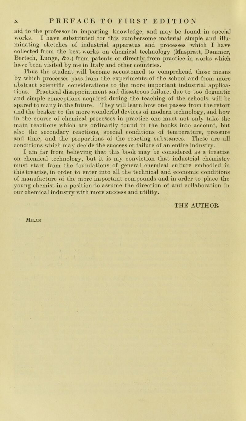 aid to thè professor iu imparting knowledge, and may be found in special Works. I bave substituted for tliis cumbersome material simple and illu- minating sketches of industriai apparatus and processes whicli I bave collected froin tbe best orks on cbemical technology (Muspratt, Dammer, Bertscb, Lunge, &c.) froin patents or directly from practice in Avorks Avbich baA^e been visited by me in Italy and otber countries. Tbiis tbe student aaìII become accustomed to comprebend tbose means by AA'bicb ]3rocesses pass from tbe experiments of tbe scbool and from more abstract scientific considerations to tbe more important industriai applica- tions. Practical disappointment and disastrous fallure, due to too dogmatic and simj)le conceptions acquired during tbe teaching of thè schools, Avill be spared to maii}^ in tbe future. They aaùII learn hoAV one passes from thè retort and tbe beaker to tbe more AA^onderful devices of modern technology, and boAA^ in tbe course of cbemical processes in practice one must not only take tbe inaili reactions Avhicb are ordinarily found in thè books into account, but also tbe secondary reactions, special conditions of temperature, pressure and time, and thè proportions of tbe reacting substances. These are all conditions AAliich may decide thè success or fallure of an entire industry. I am far from believing tbat tbis hook may be considered as a treatise on cbemical technology, but it is my conviction tbat industriai cbemistry must start from tbe foundations of generai cbemical culture embodied in tbis treatise, in order to enter into all thè tecbnical and economie conditions of manufacture of tbe more important compounds and in order to place thè 3^oung ebemist in a position to assume tbe direction of and collaboration in Olir Chemical industry Avith more success and utility. THE AUTHOR Milan