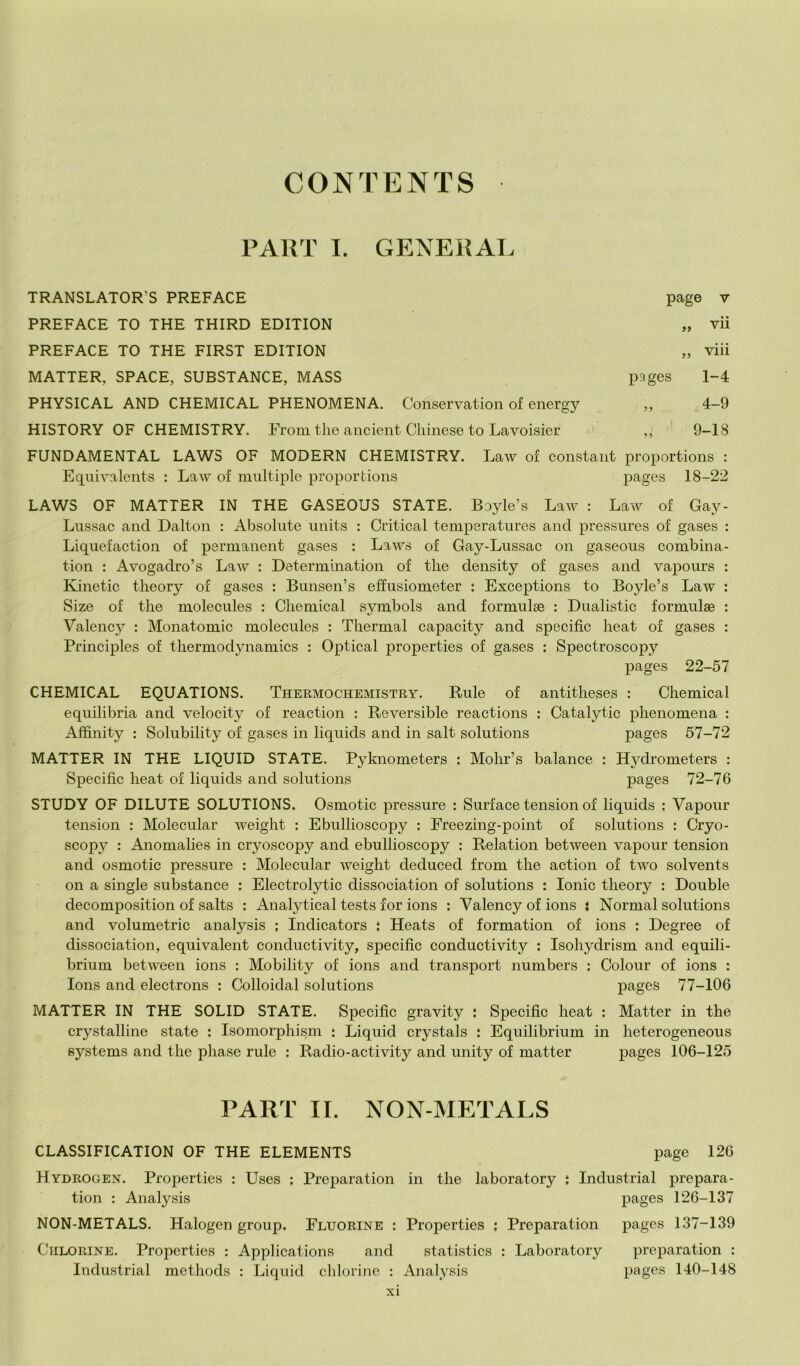 CONTENTS PAllT I. GENERAL TRANSLATOR’S PREFACE PREFACE TO THE THIRD EDITION PREFACE TO THE FIRST EDITION MATTER, SPACE, SUBSTANCE, MASS PHYSICAL AND CHEMICAL PHENOMENA. Conservation of energy HISTORY OF CHEMISTRY. Froin thè ancient Cliinese to Lavoisier page V vii )> vili pages 1-4 „ 4-9 9-18 FUNDAMENTAL LAWS OF MODERN CHEMISTRY. Law of eonstant proportions : Equivalents : Law of multiple proportions pages 18-22 LAWS OF MATTER IN THE GASEOUS STATE. Boyle’s Law : Law of Gay- Liissac and Dalton : Absolute iinits : Criticai temperatures and pressures of gases : Liquefaction of permanent gases : Laws of Gay-Lussac on gaseous combina- tion : Avogadro’s Law : Deterinination of thè density of gases and vapoiirs : Kinetic theory of gases : Bunsen’s effusiometer : Exceptions to Boyle’s Law : Size of thè molecules : Chemical symbols and formulse : Dualistic formulae : Valency : Monatomic molecules : Thermal capacity and specific heat of gases : Principles of thermodynamics : Optical properties of gases : Spectroscopy pages 22-57 CHEMICAL EQUATIONS. Thermochemistry. Buie of antitheses : Chemical equilibria and velocity of reaction : Reversible reactions : Catalytic phenomena : Affinity : Solnbility of gases in liqiiids and in salt Solutions pages 57-72 MATTER IN THE LIQUID STATE. Pyknometers : Mohr’s balance : Hydrometers : Specific heat of liquids and Solutions pages 72-76 STUDY OF DILUTE SOLUTIONS. Osmotic pressure : Surface tension of liquids : Vapour tension : Molecular weight : Ebullioscopy : Freezing-point of Solutions : Cryo- scopy : Anomahes in cryoscopy and ebullioscopy : Relation between vapour tension and osmotic pressure : Molecular weight deduced from thè action of two solvents on a single substance : Electrolytic dissociation of Solutions : Ionie theory : Doublé decomposition of salts : Analytical tests for ions ; Valency of ions i Normal Solutions and volumetrie analysis ; Indicators : Heats of formation of ions : Degree of dissociation, equivalent conductivity, specific conductivity : Isohydrism and equili- brium between ions : Mobility of ions and transport numbers : Colour of ions : Ions and electrons : Colloidal Solutions pages 77-106 MATTER IN THE SOLID STATE. Specific gravity : Specific heat : Matter in thè crystalline state ; Isomorphism : Liquid crystals : Equilibrium in heterogeneous Systems and thè phase rule ; Radio-activity and unity of matter pages 106-125 PART IL NON-METALS CLASSIFICATION OF THE ELEMENTS page 126 Hydrogen. Properties : Uses ; Preparation in thè laboratory ì Industriai prepara- tion : Analysis pages 126-137 NON-METALS. Halogen group. Fluorine : Properties : Preparation pages 137-139 Culo RINE. Properties : Applications and statistics : Laboratory preparation : Industriai methods : Liquid cldorinc : Analysis pages 140-148