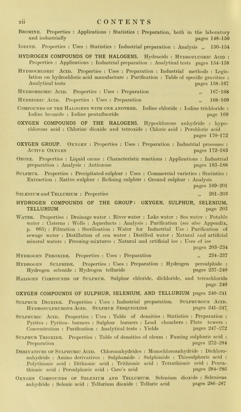 Bromine. Properties t Applications : Statistics : Preparation, both in thè laboratory and iiidustrially pages 148-150 loDiNE. Properties : Uses : Statistics : Industriai preparation : Analysis ,, 150-154 HYDROGEN COMPOUNDS OF THE HALOGENS. Hydracids ; Hydrofluoric Acid : Properties : Applications : Industriai preparation ; Analytical tcsts pages 154-158 Hydrochloric Acid. Properties : Uses : Preparation : Industriai methods : Legis- lation on hydrochloric acid manufacture : Purification : Table of specific gravities : Analytical tests pages 158-167 Hydrobromic Acid. Properties : Uses : Preparation ,, 167-168 Hydriodic Acid. Properties : Uses : Preparation ,, 168-169 CoMPOUNDS OF THE Halogens with ONE ANOTHER. lodine cliloride : lodine trichloride : lodine bromide : lodine pentafluoride page 169 OXYGEN COMPOUNDS OF THE HALOGENS. Hypochlorous anhydride : hypo- chlorous acid : Chlorine dioxide and tetroxide ; Chloric acid ; Perchloric acid pages 170-172 OXYGEN GROUP. Oxygen : Properties : Uses : Preparation : Industriai processes : Active Oxygen pages 172-183 OzoNE. Properties : Liquid ozone : Characteristic reactions : Applications : Industriai preparation : Analysis : Antiozone pages 183-188 SuLPHTiR. Properties : Precipitated sulphur : Uses : Commercial varieties : Statistics : Extraction : Native sulphur : Refining sulphur : Ground sulphur : Analysis pages 189-201 Selenium and Tellurium : Properties „ 201-203 HYDROGEN COMPOUNDS OF THE GROUP: OXYGEN, SULPHUR, SELENIUM, TELLURIUM page 203 Water. Properties : Drainage water : Ri ver water : Lake water : Sea water : Potable M^ater : Cisterns : Wells : Aqueduets : Analysis ; Pm’ification {see also Appendix, p. 665) : Filtration ; Sterilisation : Water for Industriai Use : Purification of sewage water : Distillation of sea water : Distilled water : Naturai and artificial minerai waters : Freezing-mixtures : Naturai and artificial ice : Uses of ice jiages 203-234 Hydrogen Peroxide. Properties : Uses : Preparation „ 234-237 Hydrogen Sulphide. Properties : Uses : Preparation : Hydrogen persulphide : Hydrogen sclenide : Hydrogen telluride pages 237-240 Halogen CoMPOUNDS OF SuLPHUR. Sulpliui’ chloride, dichloride, and tetrachloride page 240 OXYGEN COMPOUNDS OF SULPHUR, SELENIUM, AND TELLURIUM pages 240-241 Sulphur Dioxide. Properties : Uses : Industriai preparation. Sulphurous Acid. Hydrosulphurous Acid. Sulphur Sesquioxide pages 241-247 SuLPHURic Acid. Properties : Uses : Table of densities : Statistics : Preparation : Pyrites : Pyritcs burners : Sulphur burners : Lead chambers : Piate towers : Concentration : Purification : Analytical tests : Yields pages 247-272 Sulphur Trioxide. Properties : Table of densities of oleum : Funiing sulpluu’ic acid : Preparation pages 272-284 Derivatives of Sulphuric Acid. Chloroanhydrides : Monochloroanhydridc : Dichloro- anhydridc : Amino derivatives : Sulphamide : Sulphimidc : Thiosulphuric acid : Polytliionic acid : Dithionic acid : Trithionic acid : Tctrathionic acid : Penta- thionic acid : Persulphuric acid : Caro’s acid pages 284-286 Oxygen Compounds of Selenium and Tellurium. Selenium dioxide : Sclenious anhydride : Selenio acid : Tellurium dioxide : Tellurio acid pages 286-287