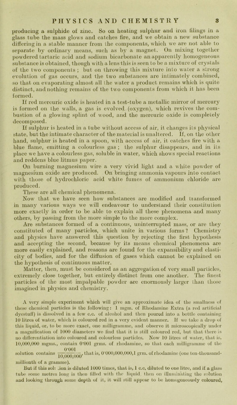 producing a sulpliide of ziiic. So on heating «ulpliur and iron iiliiigs in a glass tube thè mass glows and catclies tire, and we obtain a new substance ditì'ering in a stable manner from thè components, which we are not able to separate by ordinary nieans, sudi as by a inagnet. On mixing togethcr powdercd tartaric acid and sodium bicarbonate anapparently homogcneous substance is obtained, though with a lens this is seen to be a mixture of crystals of thè two components ; but on throwing Ibis mixture inlo water a strong evolution of gas occurs, and thè tw’^o substances are intimately comljined, so that on evaporating alinosi all thè water a produci reniains which is quite distinct, and nothing remains of thè two components from which it has been formed. If red mercuric oxide is heated in a test-tube a metallic niirror of mercury is formed on thè walls, a gas is evolved (oxygen), which revives thè coiii- bustion of a glowing splint of wood, and thè mercuric oxide is completely decomposed. If sulphur is heated in a tube without access of air, it changes iis physical state, but thè intimate character of thè material is unaltered. If, on thè other hand, sulphur is heated in a spoon, with access of air, it catclies hre with a blue flame, emitting a colourless gas ; thè sulphur disappears, and in ils place we ha ve a colourless gas, soluble in water, which shows special reactions and reddens blue litmus paper. On burning magnesium wire a very vivid light and a white powder of magnesium oxide are produced. On bringing ammonia vapours luto contact with those of hydrochloric acid white fumes of ammonium chloride are produced. Tliese are all Chemical phenomena. Now that we have seen how substances are modified and tiansformed in many various ways ^\e will endeavour to understand tlieir constitution more exactly in order to be able to explain all these phenomena and many others, by passing from thè more simple to thè more complex. Are substances formed of a continuous, uninterrupted mass, or are tliey constituted of many particles, which unite in various forms ? Chemistry aaid physics have answered this question by rejecting thè first hypothesis and accepting thè second, because by its means Chemical phenomena are more easily explained, and reasons are found for thè expansibility and elasti- city of bodies, and for thè diffusion of gases which cannot be explained on thè hypothesis of continuous matter. Matter, then, must be considered as an aggregation of very siiiall particles, extremely dose together, but entirely distinct from one another. The finest particles of thè most impalpable povder are enormously larger than those imagined in physics and chemistry. A very simple experiment which will give an approximate idea ot thè smalliiess of these Chemical particles is thè following : 1 mgm. of Rhodamiiie Extra (a red artilicial dyestulf) is dissolved in a few c.c. of alcolici and then pomed iato a botile eoiitaiiiiiig lo litres of water, which is colom’ed red in a very evident manner. If we take a drop of this liquid, or, to be more exact, one milligramme, and obscrve it microscopically under a magni beati on of 1000 diameters we limi that it is stili coloiircd red, but that there is no differentiation luto coloui’ed and colourless particles. Now 10 litres of water, that is, 10,000,000 mgms., contain O'OOl grms. of rhodamine, so tliat eaeh milJigramme of thè 0*001 solution contains 77—.777777:7.» that is, 0*000,000,000,1 gnu. of rhodamine (one ten-thousand- 10,000,000 > j » 5 o \ millionth of a grammo). i>ut if this soli non is diluted 1000 times, that is, 1 c.c, diluted to one litre, and if a glass tube some metres long is then (illed witli tlu' licpiid then on illuininating thè solution and looking through some depth of it, it will stili appear to be homogeneously coloured.