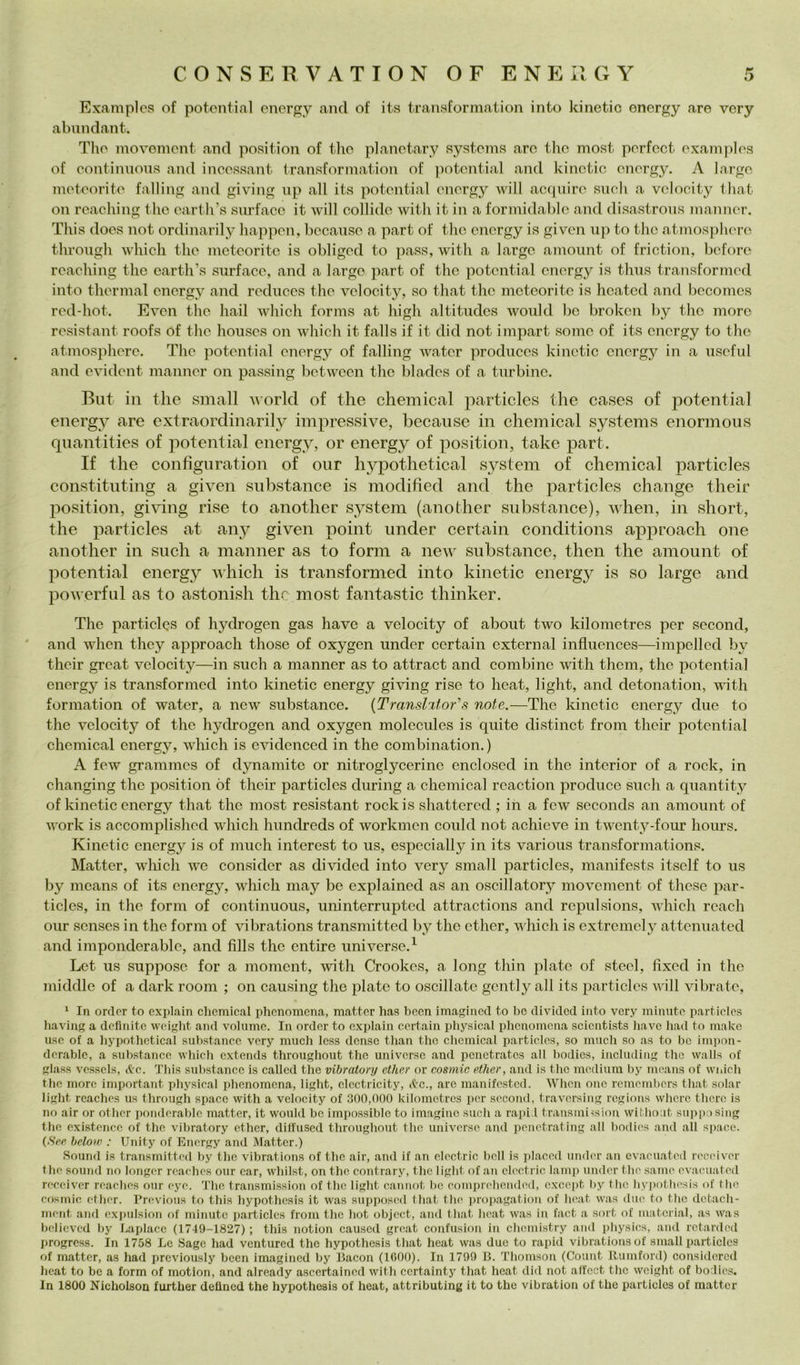 Examples of potontial energy and of its transformation into kinetic onergy are very abundant. Tlìo inovemcnt and position of tho planotary systonis are tho inost porfcct oxamplos of conlinuons and incossant transformation of ])otcntial and kinctic onergy. A Jargo motoorito fading and giving np all its potontial onergy will ac(|niro suoli a vclooity t hat on roaching tho oarth’s surfacc it will collide witli it in a formidablo and disastrous inanncr. This doos not ordinarily happon, bocauso a part of tho onergy is givcn up to tho atmosphoro through wliicli tho motoorito is obligod to pass, witli a largo amoiint of friction, bcfore roaching tho oarth’s siirfaco, and a largo part of tho potontial onergy is thus transformcd into thormal onergy and roduocs tho volocity, so that tho meteorite is hcated and bccomos rod-hot. Evon tho hail which forms at high altitudos woiild ho broken by tho moro rosistant roofs of tho housos on which it falls if it did not impart some of its onergy to thè atmosphoro. Tho potontial onergy of fading water producos kinetic onergy in a usoful and ovidont mannor on passing botween tho blados of a turbino. But in thè small world of thè Chemical particles thè cases of potential energy are extraordinarily impressive, because in Chemical Systems enormous quantities of potential energy, or energy of position, take part. If thè confignration of our hypothetical System of Chemical particles constituting a given snbstance is modified and thè particles change their position, giving rise to another System (another snbstance), when, in short, thè particles at any given point under certain conditions approach one another in such a manner as to forni a new snbstance, then thè amount of potential energ}^ which is transformcd into kinetic energ}^ is so barge and powerfiil as to astonish the most fantastic thinker. The particles of hydrogen gas have a volocity of about two kilometres por sccond, and when they approach those of oxygen under certain external influonces—impeded by their great volocity—in such a manner as to attract and combine with them, tho potontial energ}'' is transformcd into kinetic energy giving rise to heat, light, and detonation, vith formation of water, a new snbstance. {Tmnsl%ior\s note.—The kinetic energy due to the velocity of the hydrogen and oxygen molecules is quite distinct from their potential Chemical energy, which is eiddenced in the combination. ) A few grammes of dynamito or nitroglycerine enclosed in thè interior of a rock, in changing thè position òf their particles during a Chemical rcaction produco such a quantity of kinetic energy that thè most resistant rockis shattered ; in a few seconds an amount of Avork is accomplished which hundreds of workmen conici not achieve in twenty-four hours. Kinetic energy is of mudi interest to us, espccially in its various transformations. Matter, wliich we consider as divided into very small particles, manifests itself to us by means of its energy, which may be explained as an oscillatory movement of thesc par- ticles, in the forni of continuous, uninterrupted attractions and repulsions, which rcach our scnses in thè forni of vibrations transmitted by thè ether, which is extreniely attenuated and imponderable, and fìlls the entire universe.^ Lct us suppose for a moment, with Crookes, a long thin piate of steel, fixed in thè middle of a dark rooni ; on causing the piate to oscillate gcntly all its particles v ili vibrate, ‘ In ordcr to explain Chemical phenomcna, matter has becn imaginccl to lic clivitlcd into very minute particles liaving a definite weight and volume. In order to explain certain pliysical phenomcna scicntists have had to mako use of a hypothetical snbstance very much Icss dense than thè clicmical particles, so much so as to he impon- derable, a snbstance which cxtends throughout tho universe and pcnctratcs all bodics, inclnding tho walls of glass vcsscls, (tc. This snbstance is callcd the vibratory ether or eosmic ether, and is thè medium by means of wnlch thè more important physical phenomcna, light, clcctricity, c^'C., are manifested. When one remembers that solar light rcaches us through spacc with a velocity of 300,000 kilometres per sccond, traversing regions where tlicrc is no air or otber poiidcrablc matter, it would bc impossiblc to imagine such a raiii.l trausmi-isiou withoat supposing the existenco of the vibratory ether, diffused throughout tho universe and pciictrating all bodics and all s])ace. (See beloni : Unity of Energy and Matter.) Sound is transmitted by the vibrations of thè air, and if an clcctric bell is iilaccd under an cvaeuated reeeiver the sound no longer reaehes our car, whilst, on tho contrary, thè light of an clcctric lamp under thè .sanie cvaeuated reeeiver rcaches our cye. 'J'iie transmission of tho light caniiot I)c comprclieiidcd, cxccpt by tlie liypotliesis of tlie eosmic ether. Previous to this hypothesis it was supposed that thè jiropagation of licat was due to thè detach- ment and exjmlsion of minute jiarticles from thè hot objcct, and that heat was in fact a sort of material, as was believed by Laplace (1749-1827) ; this notion causcd great confusion in chemistry and jiliysies, and retarded progress. In 1758 Le Sago had ventured tho hypothesis that heat was duo to rapii! vibrations of small particles of matter, as had jircviously been imagined by Bacon (lOOO). In 1799 B. Thomson (Count llumford) considored heat to bc a form of motion, and already ascertained with ccrtainty that heat did not affoct the weight of bodics. In 1800 Nicholson further delined the hypothesis of heat, attributing it to the vibration of the particles of matter