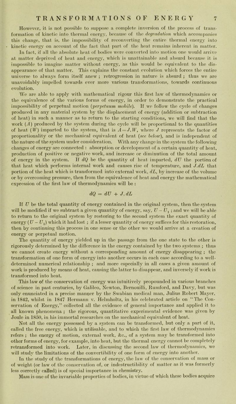 Howover, it is not possibili to suppose a complete inversion of thè process of trans- formation of kinetie iato Ihermal (Miergy, becatise of llu' degradafion wliicli accom))auies tliis chaiige, tliat is. thè impossibilitv of reconverting Die cnlire thermal encrgy info • kiiietic energy ou aceouut of tlie faci lliat pari of tlie heat remains inliereut in matter. In fact. if all thè absolute heat of bodies Avere eoiiAU'rted inio niotion one \Aould ani\U‘ at matter deprived of heat and energy, Avhich is unattainable and absurd l)eeans{‘ it is impossible to imagine matter Avithout energy, as this Avould he equiAGalent to thè dis- appearance of that matter. This explains thè Constant evolution whicli forccs thè cntirc universe to ahvays forni itsclf ancAv ; retrogression in nature is absurd ; tlius Ave are unavoidably impelled toAvards eAmr more various transformai ions, toAvards continuous OA^olution. We are able to apply Avàth mathematica! rigour this first laAv of tliermodynamics or thè equÌAalence of thè various forms of energy, in order to demonstrate thè practical impossibility of perpetuai motion {perpe.fiium mobile). If avo folloAV thè cycle of clianges produced in any material System by thè displacement of energy (addition or subtraction of heat) in sudi a manner as to return to thè starting conditions, Ave Avill fìnd that thè AA’ork (d) produced by thè System diiring thè cycle Avill he jiroportional to thè quantities of heat (IF) imparted to thè System, that is A = J.W, where J represents thè factor of proportionality or thè mechanical equivalent of heat {see helow), and is independent of thè nature of thè System under eonsideration. With any change in thè System thè folloAATiig changes of energy are eonnected : absorption or development of a certain qiiantity of heat, production of positive or negativo Avork, and increaso or diminution of thè total amount of energy in thè System. If dQ be thè quantity of heat imparted, dU thè portion of that heat Avhich performs internai work and caiises rise of temperatm’o, and J.dL that portion of thè heat Avhich is transformod into external AA^ork, dL, by increase of thè volume or by OA^ercoming pressure, then from thè equivalenee of heat and energy thè mathematical expression of thè first laAv of tliermodynamies Avill be : dQ = dU + J. dL If U be thè total quantity of energy eontained in thè originai System, then thè System AAnll be modified if \A''e subtraet a given quantity of energy, say, U -U^ ; and aa^o aaùII be able to return to thè originai System by restoring to thè second System thè exact quantity of energy ( U - Ui) which it had lost ; if a lesser quantity of energy siifficcs for this restoration, then by continuing this proeess in one sense or thè other AA^e Avoiild arrive at a creation of energy or perpetuai motion. The quantity of energy yielded up in thè passage from thè one state to thè other is rigorously determined by thè difference in thè energy eontained by thè tAA^o Systems ; thus Ave cannot create energy Avithoiit a eorresponding amount of energy disappearing ; thè transformation of one forni of energy into another occurs in each case according to a aa'cII- determined niimerieal relationship ; and more especially in all cases a given amount of AVork is produced by means of heat, eaiising thè latter to disappear, and iiiA^ersely if Avork is transformed into heat. This laAv of thè conservation of energy Avas intuitively propounded in various branches of Science in past centuries, by Galileo, Newton, Bernoiiilli, Rumford, and Davy, but aaus only enunciated in a precise manner by thè Sivabian medicai man, Julius Robert Maycr, in 1842, whilst in 1847 Hermann v. Helmholtz, in his celebrated articlc on “The Con- servation of Energy,” collected all thè evidence of generai importance and applied it to all known phenomena ; thè rigorous, quantitative experimcntal evidence was gÌA^en by Joule in 1850, in his immortai researches on thè mechanical equivalent of heat. Not all thè energy possessed by a System can be transformed, but only a part of it, called thè free energy, Avhich is utilisable, and to wliicii thè lìrst law of thermodAmamics refers ; thè energy of motion, external Avork, &c., of a System may be transformed into other forms of energy, for example, into heat, but thè thermal energy cannot be completely retransformed into work. Later, in discussing thè second laAV of thermod^mamics, aa'C will study thè limitations of thè converti hi lity of one forni of energy into another. In thè study of thè transformations of energy, thè hiAv of thè conserA’'atioii of mass or of Aveight (or laAv of tlie conservation of, or indestructibility of uìatter as it Avas formerly less correctly called) is of special importance in chemistry. Mass is one of thè invariable propcrtics of bodies, in virtuc of Avhich these bodies acquire