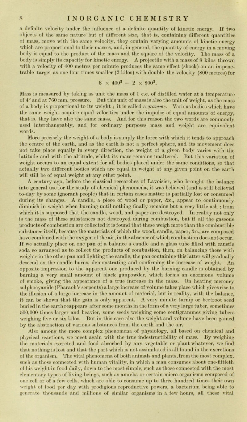 a definite velocity nnder thè infiiience of a definite quantity of kinetic energy. If two ohjects of tlic sanie nature biit of different size, that is, containing difTerent quantities of mass, movo with the samo volocity, tlioy oontain varying amonnts of kinotic energy wliicli aro proportional to their massos, and, in gonoral, tlio qnantity of cnorgy in a moving l)ody is cqnal to tlio jirodnct of the mass and tlie sqnare of tiio volocity. The mass of a body is simply its capacity for kinotic cnorgy. A projectilc with a mass of 8 kilos thrown witli a volocity of 400 mctros por minuto produces the same cffcct (shock) on an impcne- trablc target as ono foiir timos smallcr (2 kilos) with doublé the volocity (800 metres) for 8 X 4002 = 2 X 8002. Mass is moasured by taldng as unit the mass of 1 c.c. of distillcd water at a temperature of 4° and at 7G0 mm. pressure. But this unit of mass is also thè unit of weight, as the mass of a body is proportional to its weight ; it is called a gramme. Various bodies which bave the same weight acquire equal velocities under thè impulse of cqual amounts of energy. that is. they have also the same mass. And for this reason thè two words are commonlv used interchangeably, and for ordinary purposes mass and weight are cquivalent words. More precisely the weight of a body is simpl}^ the force with which it tends to approach the centre of the earth, and as the earth is not a perfect sphere, and its movement does not take place equally in every direction, thè weight of a given body varies with the latitude and with the altitude, whilst its mass remains unaltercd. But this variation of weight occurs to an equal extent for all bodies placed under the same conditions, so that actually two different bodies which are equal in weight at any given point on the earth will stili be of equal weight at any other point. A century ago, before thè classical researches of Lavoisier, who brought the balance into generai use for the study of Chemical phcnomeha, it was believed (and is stili belicved to-day by some ignorant people) that in certain cases matter is partially lost or consumed during its changes. A candle, a piece of wood or paper, &c., appear to continuously diminish in weight when burning until nothing finally remains but a very little asli ; from which it is supposcd that the candle, wood, and paper are dcstroycd. In rcality not only is thè mass of these substances not destroyed diming combustion, but if all the gaseous Products of combustion are collected it is found that these weigh more than the combustible substance itself, because thè materials of which the wood, candle, paper, &c., are composed have combined with the oxygcn of thè air, in thè absence of which combustion does not occm-. If wc actually place on ono pan of a balance a candle and a glass tube filled with caustic soda so arranged as to collect the produets of combustion, then, on balancing these vith weights in the other pan and lighting the candle, thè pan containing this latter will gradually dcscend as thè candle burns, demonstrating and confirming the increaso of weight. An opposite impression to the apparent one produced bj'^ the burning candle is obtaincd by burning a very small amount of black gunpowder, which forms an cnormous volume of smoke, giving the appearanco of a true increaso in the mass. On heating mcrcur}’ sulphocyanido (Pharaoh’s serpents) a largo increaso of volume takes place which gives rise to the illusion of a largo increaso in the amount of material, but in rcality, with thè balance, it can bc shomi that the gain is onlj^ apparent. A very minute turni]) or bcctroot seed buried in the earth reappears after some months in the forni of a very largo tubcr, sometimes .500,OOt) times larger and heavicr, some seeds weighing some centigrammes giifing tubers weighing five or six kilos. But in this case also thè weight and volume have been gained liy thè abstraction of various substances from the earth and thè air. Also among thè more complex phenomena of physiology, all based on Chemical and physical reactions, we mect again ivith thè true indestructibility of mass. By weighing thè materials exereted and food absorbed by any vcgetable or plant whatever, we find that nothing is lost and that thè part which is not assimilated is all found in the exeretions of thè organism. The vital phenomena of both animals and plants, from thè most complex, sudi as those connected with human vitality, in which a man consumes ahout onc-fiftieth of bis wc'igbt in food daily, down to the most sini])le, sudi as those connected with the most dementary types of living boings, sudi as animba or ecrtain micro-organisms composed of one celi or of a few cdls, which are able to consume up to three hundred times their own weight of food por day with jirodigious re])roductivc ]iowers, a bacterium being able to generate thousands and niillions of siiiiilar organisms in a few hours, all these vital