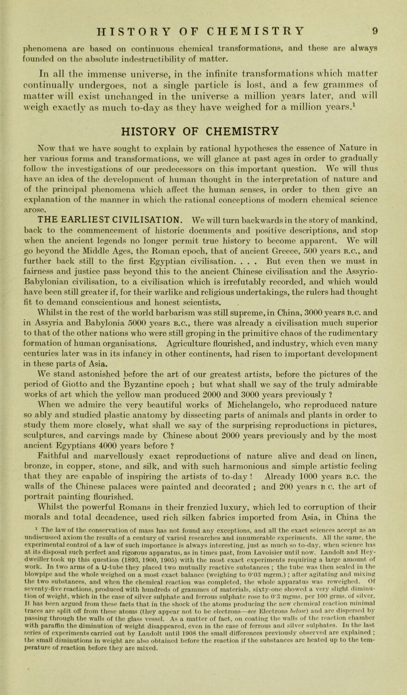 plienomena are based on contimioua Chemical transformations, and these are always founded on thè ahaolute indestriictibility of matter. In all tho imnìcnso universo, in thè infinite transfonnations vliich matter eontinnally undergoes, not a single jmiicle is lost, and a few grammes of matter will exist nnehanged in thè universe a million yen,rH later, and will weigh exactlv as miich to-day as they have weighed for a million yearsd HISTORY OF CHEMISTRY Now thafc we have songlit to explain by rational hypotheses the essence of Nature in her various forms and transfonnations, wc will glauco at past ages in order to gradually follow the investigations of oiir predecessors on this important qiiestion. We will thus have an idea of the dovelopment of human thought in the interpretation of nature and of the Principal plienomena which atfect the human senses, in order to then give an explanation of thè manner in which the rational conceptions of modern Chemical Science arose. THE EARLIEST CIVILISATION. We will turn backwardsin the story of mankind, back to the commencement of historie documents and positive descriptions, and stop when the ancient legends no longer permit true history to become apparent. We will go beyond thè Middle Ages, the Roman epodi, that of ancient Greeee, 500 years b.c., and further back stili to the first Egyptian civilisation. . . . But even then we must in fairness and justice pass beyond this to the ancient Chinese civilisation and the Assjtìo- Babylonian civilisation, to a civilisation which is irrefutably recordcd, and which would have bceii stili greater if, for their warlike and religious undertakings, the rulers had thought flt to demand conscientious and honest scientists. Whilst in the rest of the world barbarism was stili supreme, in China, 3000 years b.c. and in AssjTia and Babylonia 5000 years b.c., there was already a eivilisation mudi superior to that of the other nations who were stili groping in thè primitive chaos of the rudinientary formation of human organisations. Agriculture flourished, and industry, which even many centuries later was in its infancy in other continents, had risen to important devdopment in these parts of Asia. We stand astonished before the art of our greatest artists, before the pictures of the period of Giotto and the Byzantine epodi ; but what shall we say of the truly admirable Works of art which the yellow man produced 2000 and 3000 years previously ? When we admire the very beautiful works of Michelangelo, who reprodueed nature so ably and studied plastic anatoniy by dissectiiig parts of animals and plants in order to study tlieni more dosely, what shall we say of tho surprising roproductions in pictures, sculptures, and carvings made by Chinese about 2000 years previously and by the niost ancient Egyptians 4000 years before ? Faithful and marve]lously exact reproductions of naturo alivo and dead on linen, bronzo, in copper, stono, and silk, and with sudi harmonious and simple artistic feeling that they are capable of inspiring the artists of to-day ! Already 1000 years b.c. the walls of thè Chinese palaces were paintod and decorated ; and 200 years b c. the art of portrait painting flourished. Whilst tho powerful Ronians in their frenzied luxury, which led to corruption of their inorais and total decadence, used ridi silken fabrics imported from Asia, in China the ‘ Tho lawof tho conscrvation of mass has not found any cxceptions, ami all tho oxact scicnoos accopt as an iincliscussod axiomtho rosults of a ccnturyof varied resoarchos and inmimerahlo oxporimcnts. AH the sainc, tho cxpcrimcntal control of a law of sudi importancc is always intcrcsting, just as niiich so to-day, whon scicnce has at its disposai sudi pcrfcct and rigorous apparatus, as in tiinos past, from Lavoisier until now. Landolt and Hoy- dweillcrtook up this question (1893, 1900, 190.5) with tho most oxact oxporimcnts requiring a largo amount of Work. In two arms of a U-tubc they placcd two mutually roactivc substances ; tho tube was then scalod in tho blowpipc and the wholc weighed on a most oxact balancc (weighing to 0’03 mgrm.) ; aftor agitating and mixing the two substances, and wlion the Chemical roaction was completed, tho wholc apparatus was roweighod. Of soventy-five rcactions, produced with hundreds of grammes of matorials, sixty-onc showod a vory slight diminu- tion of woight, which in the case of silver suliihato and forrous sulphato roso to 0'3 mgms. jicr 100 gnns. of silvor. It has boon argued from these faets that in tho shock of thè atoms producing tho new chomical roaction niinimal tracos aro split off from these atoms (they appoar not to bo oloctrons—see Electrons helmv) and are disporsod by passing through the walls of tho glass vessel. As a matter of fact, on coatiiig thè walls of tho roaction chamber with parattin tho diminution of weight disappoared, even in thè case of ferrous and silvor suli)hatos. In tho last sories of experiments carriod out by Landolt until 1908 tho small dilfcronces previously observod are explained ; the small diminutions in woight aro also obtaincd before thè roaction if tlic substances are hoated up to the tem- perature of reaction before they are mixed.