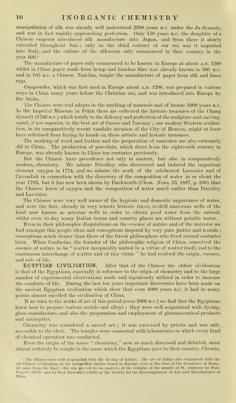 manipulation of silk was alroady woll iinderstood 2200 yoars b.c. under Ilio Jn dynasty, and was in fact rapidly a|)proaclnn^ j)c'rfoction. Only 100 years b.c. thè dau^hter of a CI linose onì]xn’or inlrodneod silk inannfactnro into Japan, and from thcre it slowly oxtended fhiiìuglimit Asia : only in Ilio tliird centiiry of onr era was it imported into Ilaly, and Ilio cnlture of thè silkwonn only coinnionced in tliat country in thè yoar 000. i The niamifactiire of papor only coniinonccd to lic known in Europe about a.d. 1200 wliilst in China pa])cr inade from liemp and bamboo fibre was alroady known in 300 b.c. and in 105 b.c. a Chinose, Tsai-lun, tauglit thè nianufacturc of papcr from silk and linen rags. Gunpowder, which was first uscd in Europe about a.d. 1200, was preparcd in various ways in China maiiy years bcfore thè Christian era, and was introduccd into Europe by thè Arabs. I lie Cliinese were roal adepts in thè smclting of minerals and of bronzo 1800 years b.c. In thè lni]ìer!al Museum in Pckin therc are collectod thè historic trcasurcs of tho Chang dynasty (1700 b.c.) which testify to thè delicacy and perfection of thè sculpture and carving, equal, if not suporior, to thè bost art of Groece and Tuscany ; our modern Western ci\nlisa- tion, in its comparativcly recent vandalic invasion of thè City of Heaven, might at least havo refrained from laying its hands on thcse artistic and historic treasures. The working of wood and leathcr and thè preparation of varnishes are also extremely old in China. The production of porcelain, which datcs from thè eightcenth century in Europe, was alroady known in China ten centurics previously. But thè Chinese have prccedence not only in ancient, but also in comparatively modern, chemistry. We admire Priestley, who discovercd and isolatcd thè important element oxygcn in 1774, and we admire thè wnrk of thè eelebrated Lavoisier and of Cavendish in connection with thè discovery of thè composition of water in or about thè year 1783, but it Iras now been shown by Duckwnrth {Chem. News, 53, 1887, p. 250) that thè Chinese knew of oxygcn and thè composition of water mudi earlicr than Priestley and Lavoisier. The Chinese ivere very wcll aware of thè h^^gienic and domestic importance of water, and were thè first, alroady in very remote historic tiir.es, to drill nurnerous w'ells of thè kind now known as artesian wells in order to obtain good wnter from tire subsoil, W’hilst even to-day many Italian towns and country placcs arC; w'ithout potable water. Even in their philosophic disquisitions on thè essence of nature and of thè universe we find amongst this people idcas and conceptions inspired by very pure justice and irorals ; conceptions inuch clearer than those of tire Greek jrlrilosoplrers who livcd several centuries later. When Coirfucius, tire founder of tire philosophic rcligion of China, conccived thè essencc of nature to he “ matter inseparably united to a virtuc of matter itself. and to thè continuous iiiterchangc of ribatter and of this virtue ” he had realised thè origiir, essencc, and rule of life. EGYPTIAN CIVILISATION. After that of tire Chinese tire oldest civilisation is that of thè Egyptians, especially in rcferencc to tire origin of chemistry and to thè largo iiumber of exjrerimental observations niadc and ingeniously utiliscd in order to incrcase thè coniforts of life. During tire last ten years important discovcrics have bccir macie on thè ancient Egyptian civilisation which show' that even 4000 years b.c. it had in many points almost excelhal tire civilisation of China. If we turn to tire w'orks of art of this period (even 2000 b.c.) w'C find that tire Egyptians knew' how to jrrejrare various nietals and alloys ; they were W’ell acquainted with dyeing, glass manufacture, and also tire jrrepai'ation and employnrent of pharmaceutical })roducts and antiseptics. Chemistry w'as considered a sacred art ; it was cxcrcised by priests and was only accessible to tire clect. The temph's wt're connected w'ith laboratories in which every kind of (;h('mical oireration was conducted. Ev'en thè origin of thè mime “ chemistry,” now' so niuch discusseci and debated, must almost certainly 1k; sought in thè name which tire Egyptians gave to their country, Chemia, ' Tlio CliiiK'so woro \v('ll :u'(|uaintc(l willi thè dyc'mj' of fal)rìc.s. Tho uso of iiulij'o also ori<»inato(l with thi' old C'hiiioso civilisat ion, as Ilio iiidigo-bhic fahrios fmiiid in Fjiiropo, ovon at tho timo of tho dooadiMioo of Uomo, all Caino fioin tho l'hist ; this was pr ivod hy an analysis of tho roinains of tho inantlo of St. Andiroso hy l’rof. Frai>oli (IS72) and liy l’rof. Carnelutti (18H4) at tho Sooiotv for (ho Knoonragoniont of .\rts and Mannfaotnros of Milan.