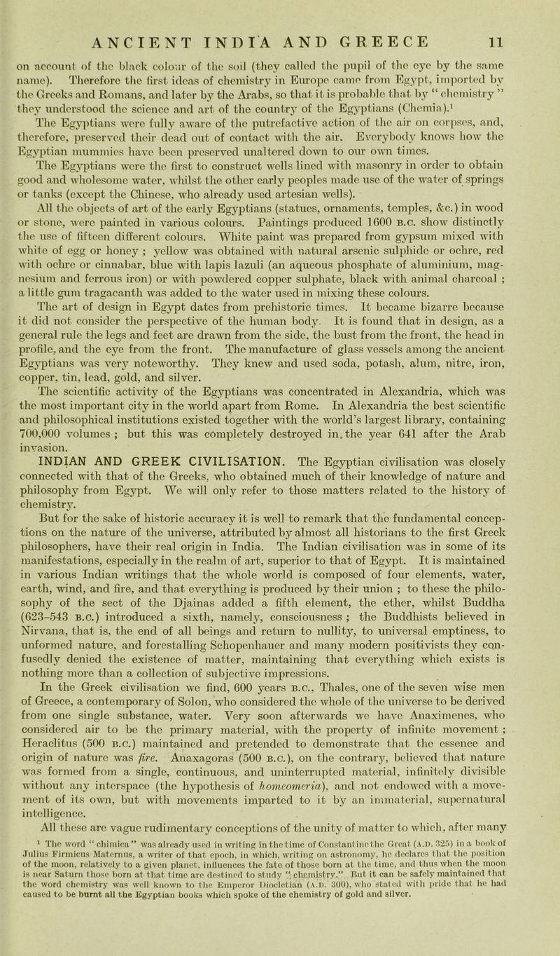 on account of tlio black coloni’ of thè soil (thcy c<allc(l thc pnpil of thè cyc by thè same Dame). Therefore thè tìrst ideas of clieniistry in Euro]io caine from E^ypt, inpiorted by t hè Greeks and Roinans, and lator by tlic Arabs, so tliat it is prolialilo that by “ diemistry ” thoy nnderstood thè sciencc and art of thc country of tlio Egyptians (Cliemia)d The Egyptians wcre fnlly awarc of tlic pntrcfactive action of tlic air on cor]iscs, and, therefore, ])rescrved their dead oiit of contact with tlie air. Everybody knows how thc Egyptian nmniinies have been prcscrvcd unaltcrcd down to onr own tiincs. The Egyptians were thc fìrst to constrnet wells lined with masonry in order to obtain good and wholesoine water, M’iiilst thè otlicr early pcoplcs macie use of tlie w’ater of springs or tanks (except tlie Chinese, who already used artesian wells). All thè objects of art of thc early Egyptians (statues, ornaments, tcmples, &c.) in w'ood or stone, were painted in various coloiu’s. Paintings prodiiccd 1000 b.c. show distinctly thè use of tiftecn different coloiirs. White paint was prepared from gypsum mixed with white of cgg or honey ; yellow was obtaincd with naturai arsenic sulphide or ochrc, red with ochrc or cinnabar, bine with lapis laznli (an aqueous pliosphate of aliiminiiim, mag- nesium and fcrrons iron) or with powdered coppcr sulphatc, black with animai charcoa.l ; a little ginn tragacanth was added to thè water used in mixing these colours. The art of design in Egypt datcs from prchistorie times, It became bizarrc bccanse it did not considcr thè pcrspectivc of thè human body. It is found that in design, as a generai mie thè legs and feet are drawai from thè side, thè bust from thc front, thè head in profile, and thè eye from thè front. The manufacture of glass vessels among thc ancicnt Egyptians was verj^ noteworthy. Thcy knew and used soda, potash, alum, nitro, iron, copper, tin, lead, gold, and silver. The scicntific activity of thè Egyptians was concentrated in Alexandria, which was thè most important city in thè world apart from Rome. In Alexandria thè best scicntific and philosophical institutions existed together with thè world’s largest library, containing 700,000 volumes ; but this was completely destroyed in. thè year 641 after thè Arab invasion. INDIAN AND GREEK CIVILISATION. The Egyptian civilisation was closely connected with that of thè Greeks, who obtaincd mudi of their knowledge of nature and philosophy from Egypt. We will oiily refer to those matters related to thè history of cheraistry. But for thè sake of historic accuracy it is wcll to remark that thè fundamcntal concep- tions on thè nature of thè universe, attributed by almost all historians to thè first Greck philosophers, have their reai origin in India. The Tndian civilisation was in some of its manifestations, especially in thè realm of art, supcrior to that of Egypt. It is maintained in various Indiali writings that thc whole world is composed of foiu’ elenients, water, earth, wind, and lire, and that evcrything is produced by their union ; to these thc philo- sophy of thè sect of thè Djainas added a fifth element, thc ether, wliilst Buddha (62.3-543 B.c.) introduced a sixtli, namely, consciousness ; thè Buddhists believed in Nirvana, that is, thè end of all beings and return to nullity, to uni versai emptincss, to imformed nature, and forestalling Schopenhauer and many niodern positivists they cQii- fusedly denied thè existence of niatter, maintaining that everything which exists is nothing more than a collection of subjectivc impressions. In thè Greck civilisation we find, 600 ycars b.c., Thales, one of thè seven wise iiieii of Greece, a contemporary of Solon, who consi dered thè whole of thè universe to be deri veci from one single substance, water. Very soon afterwards wc have Anaximencs, who considered air to bc thè primary material, with thè propcrty of infinite movement ; Hcraclitus (500 b.c.) maintained and prctcndcd to demonstratc that thc cssencc and origin of nature was /ire. Anaxagoras (500 b.c.), on thc contrary, believed that naturo was formed from a single, contiiiuous, and uninterrupted material, infinitely divisible without any interspacc (thè hypothesis of hnmeomeria), and not cndowed with a move- ment of its own, but with movements imparted to it by an immatcrial, supernatural intelligence. All these are vaguc rudimentary conceptions of thè unity of matter to which, after many ' Tho word “ chimica ” was already tisod in witing in tlic timo of Constant ino! he Grcat (.\.D. .'12.'')) in a hook of Julius Firmicus Matcrmis, a writcr of that oiioch, in which, writing on astronomy, he dcclarcs that thc position of thè moon, relativcly to a giveii planct. inlluenccs thè fate of those boni at thc timc, and tliiis when thè moon is near Saturo those horn at that time are destined to stndy “ clicmistry.” But it can be safely maintained that thè word chemistry was wcll known to thè Kmpcror Diocletiah (.\.D. 300), who stateti with pridc that he had caused to be bumt all thè Egyptian books whicli spoke of thè chemistry of gold and silver.