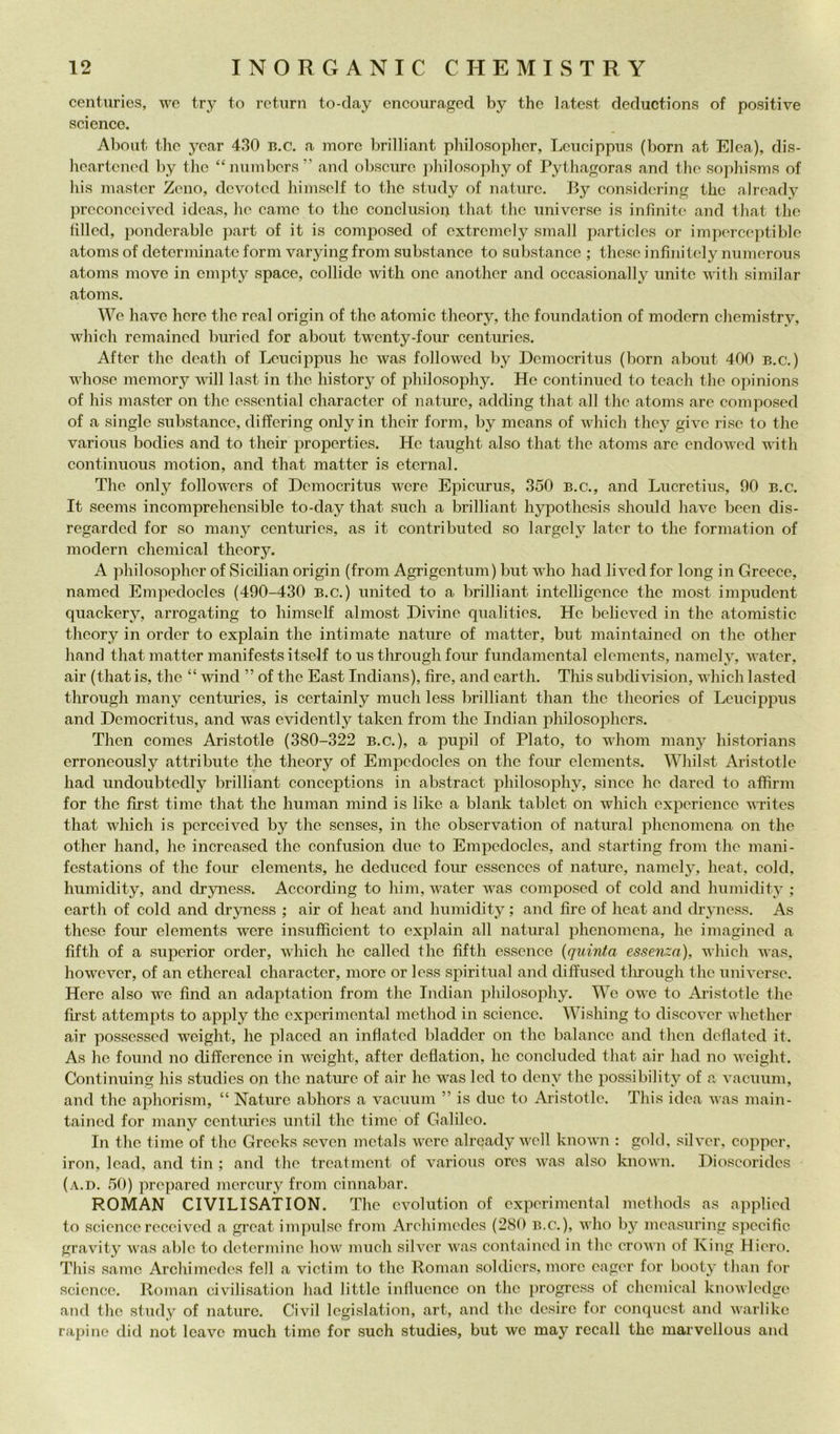 centuries, we try to return to-clay encouraged by thè latest derluctions of positive Science. Aboiit thè year 430 b.c. a more brilliant philosopher, Lencippns (boni at Elea), dis- heartened by thè “niimbers ” and obscure pliilosopliy of Pythagoras and thè sophisms of his master Zeno, devoted himself to tlio stiidy of nature. By considcring the already preconeeived idcas, lie carne to thè concliision that thè universe is infinite and that the lilled, ponderable part of it is comjiosed of extrcmely small particles or im])erceptible atoms of determinate forni varyingfrom substance to substancc ; these infìnitely nnmerous atoms move in empty space, collido witli onc another and occasionally unite with similar atoms. We bave here thè reai origin of the atoniic theory, the foundation of moderi! chemistry, whieh remained buried for about twenty-four centuries. After the death of Leucippus ho was followcd by Dcmocritus (boni about 400 b.c.) whose memory vili last in thè history of philosophy. Ho continued to teacli the opinions of his master on thè essential character of naturo, adding that all the atoms are eomposed of a single substance, difforing only in their forni, by means of whieh they givo rise to the various bodies and to their properties. Ho taught also that the atoms are endowed vùth continuous motion, and that matter is eternai. The only followers of Deniocritus were Epicurus, 350 b.c., and Lucretius, 90 b.c. It seems incomprehensible to-day that sudi a brilliant liypothesis sliould bave been dis- regarded for so niany centuries, as it contributed so largely later to the formatioii of modern Chemical theory. A philosopher of Sicilian origin (from Agrigentum) but who had lived for long in Greece, nanied Empedoclos (490-430 b.c.) united to a brilliant intelligence the most impudent quackery, arrogatiiig to himself almost Divine qualities. Ho believed in the atoniistic theory in order to explain the intimato nature of matter, but maintained on thè other band that matter manifests itself to us tlirough four fundaniental elements, naniely, water, air (that is, the “ wind ” of the East Indians), lire, and earth. This subdivision, which lasted tlirough many centuries, is certainly mudi less brilliant than the theories of Leucippus and Democritus, and was evidently taken from thè Indiai! philosophers. Thcn Comes Aristotle (380-322 b.c.), a pupil of Plato, to wlioiii many historians erroncously attributo the theory of Empedodes on the four elements. Whilst Aristotle had undoubtedly brilliant conceptions in abstract philosophy, silice he dared to affimi for thè first timo that the human niind is likc a blank tablet on which expericnce vTites that which is perccived by thè senses, in the obscrvation of naturai phenomena on the other hand, he increased thè confusion due to Empedodes, and starting from the mani- festations of thè four elements, he deduced four essences of nature, namely, heat, coki, humidity, and dryness. According to him, water was eomposed of coki and humidity ; earth of cold and dryness ; air of heat and humidity ; and lire of heat and dryness. As these four elements were insufficient to explain all naturai phenomena, he imagined a fiftli of a supcrior order, which he called the fifth esscnce {quinta essenza), which was, however, of an ethereal character, moro or less spiritual and diffuscd tlirough thè universe. Here also we find an adaptation from thè Indiai! philosophy. Wc owc to Aristotle the first attempts to apply thè cxpcrimontal niethod in Science. Wishing to discover whether air posscssed weight, he placed an inflatcd bladder on thè balancc and thcn ddiated it. As he found no differcncc in weight, after dcflation, he concluded that air had no weight. Continuing his studies oii thè nature of air he was led to deny the possibility of a vacuum, and thè aphorism, “ Nature abhors a vacuum ” is due to Aristotle. This idea was main- tained for many centuries until thè timc of Galileo. In thè timo of thè Grceks seven mctals were already wcll known : gold, sii ver, copper. iron, Icad, and tin ; and the treatment of various ores was also known. Dioscorides (a.d. 50) prcpared mercury from cinnabar. ROMAN CIVILISATION. The cvolution of experimental methods as applied to Sciencereccivcd a great iiii]mlse from Archimedes (280 b.c.), who by mea.mring specifie gravity was ablc to dctcrmine how mudi silver was contained in the erown of King Hiero. This same Archimedes fell a victim to thè Roman soldiers, more eager for booty than for Science. Roman civilisation had little inllucncc on thè progress of Chemical knowledge and thè study of nature. Civil legislation, art, and the desire for conquest and warlikc rapino did not Icave mudi timo for such studies, but wc may recali the marvellous and