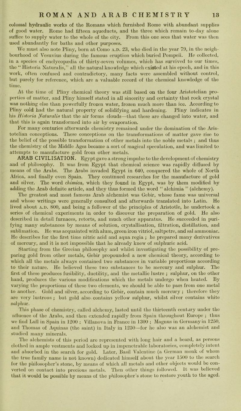 colossal hydraulic works of thè Romans which furnishcd Rome with abundaiit supplies of good water, Rome had fìftccii aqucducts, and thè threo wliidi rcmain to-day alone sulhco to siipply water to thè wholc of thè city. Froni this onc secs that water was then used abiindantly for baths and other pui’poscs. We must also note Pliny, boni at Como a.d. 23, who died in thè ycar 71), in tlic ncigli- bourhood of Vcsuviiis during thè famous eruption which buried Pompeii. He collectcd, in a spccies of enclycopiedia of thirty-soveii volumcs, which has survived to our times, thè “ Historia Natiiralis,” all thè naturai kiiowledgc which existed at his epodi, and in this Work, often confused and contradictory, many faets were asscmblcd without control, but purely for refcrencc, which are a valuable record of thè Chemical knowledge of thè ti me. At thè ti me of Pliny Chemical theory was stili based on thè four Aristotelian pro- perties of matter, and Pliny himself stated in all sincerity and certainty that rock crystal was nothing else than powerfully frozen water, frozen mudi more than ice. According to Pliny cold had thè naturai property of solidifying and hardening. Pliny indicates in his Historia Naturalis that thè air forms clouds—that these aro changed into water, and that this is again traiisformed into air by evaporation. For many centuries afterwards cheniistry remained under thè domination of thè Aris- totelian conceptions. These conceptions on thè transformations of matter gave rise to thè belief of thè possible transformation of other metals into thè noble metals ; and thus thè cheniistry of thè Middle Ages became a sort of magical speculation, and was liniited to attempts to maniifacture gold from other metals. ARAR CIVILISATION. Egypt gave a strong impulse to thè development of chemistry and of philosophy. It was from Egypt that Chemical Science was rapidly dilìused by means of thè Arabs. The Arabs invaded Egypt in 640, conquered thè whole of North Afi'ica, and fìnally even Spaili. They continued researches for thè manuiacture of gold and silver. The word chimica, which they found in Egypt, was by theni modified by adding thè Arab definite article, and they thus formed thè word “ alchimia ” (alcheniy). The greatest and most famous Arab alchemist was Gebir, whose fame was universal and whose ivritings were generally consulted and afterwards translated into Latin. He lived about a.d. 800, and being a follower of thè principles of Aristotle, he undertook a series of Chemical experiments in order to discover thè preparation of gold. He also described in detail furnaces, retorts, and mudi other apparatus. He succeeded in pmi- fying many substances by means of solution, crystallisation, tiltration, distillation, and sublimation. He was acquainted with alum, green iron vitriol, saltpetre, and sai ammoniac. He describes for thè first timo nitric acid and aqua regia ; he prepared many deri vati ves of merem-y, and it is not impossible that he already knew of sulplimàc acid. Startiiig from thè Grecian philosophy and wliilst investigatiiig thè possibility of pre- paring gold from other metals, Gebir propounded a new Chemical theory, according to which all thè metals always contained two substances in varia ble proportioiis according to their nature. He believed these two substances to be iiiercmy and sulphur, The first of these produces fusibility, ductility, and thè metallic lustre ; sulphur, on thè other hand, produces thè various modilicatioiis which thè metals undergo when heated. By varying thè proportions of these two elements, we should be able to pass from one metal to anothei’. Gold and silver, aecording to Gebir, contain much mercury ; therefore they are very lustrous ; but gold also contaiiis yellovv sulphm-, whilst silver contains white sulphur. Tliis phase of chemistry, called alchemy, lasted until thè thirteenth centiiry under thè nlluence of thè Arabs, and then extended rapidly from Spaili throughout Em'ope ; thus we fimi Lull in Spaili in 1200 ; Villanova in Franco in 1300 ; Magnus in Germany in 1250, and Thomas of Aquinas (thè saint) in Italy in 1250—for he also was aii alchemist and studied many minerals. The alchemists of this period are represeiited with long hair and a beard, as persons clothed in ampie vestments and locked up in impenetrable laboratories, eompletely intent and absorbed in thè search for gold. Later, Basii Valentiiie (a German monk of whom thè true family name is not known) dedicated himself about thè ycar 1500 to thè search for thè philosopher’s stono, by means of which all metals and other objects would be con- verted on contact into preciòus metals. Then other thiiigs lollowud. It was believed that it would be possible by means of thè philosopher’s stono to rcstore youth to thè aged.