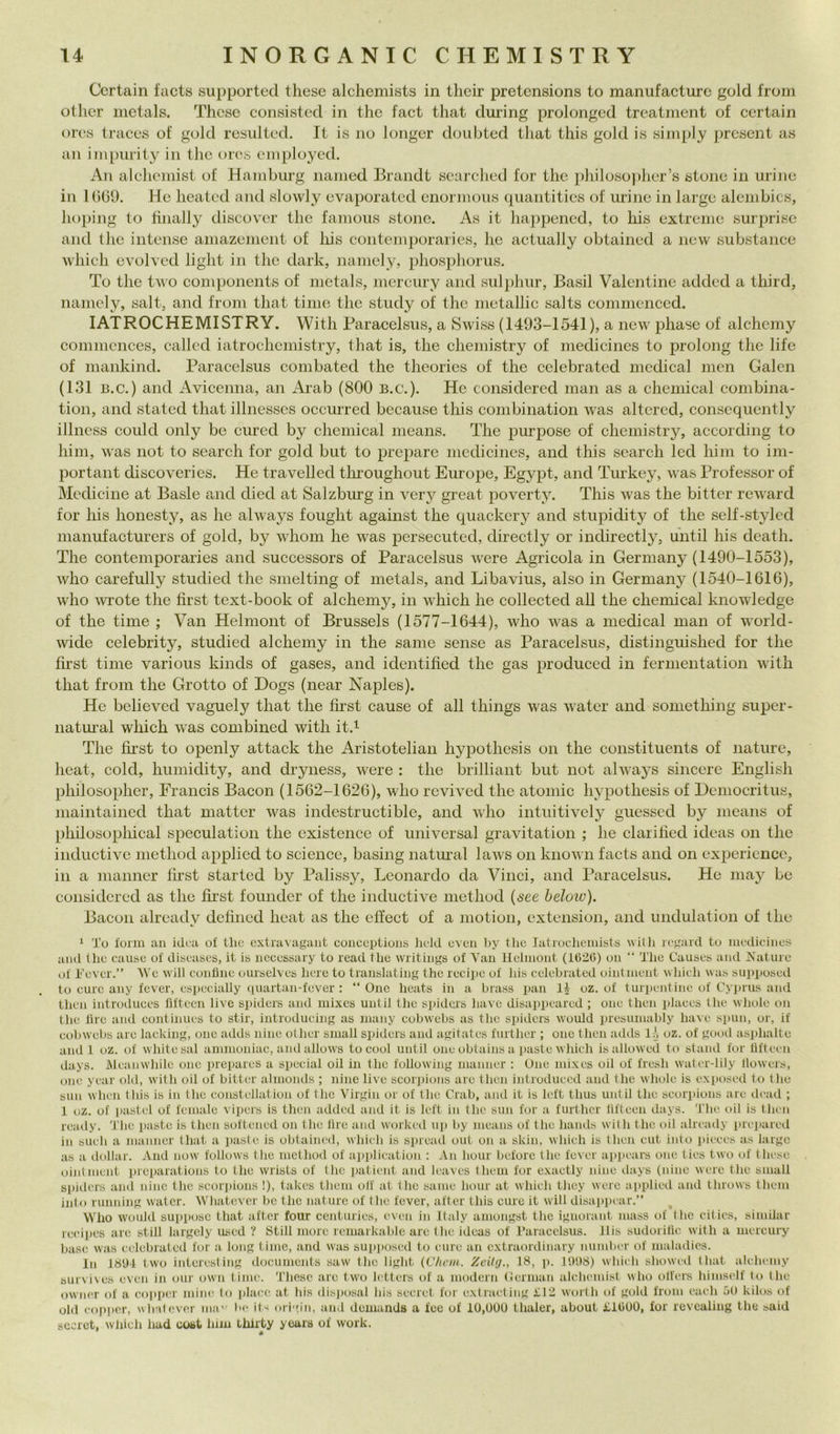 Ccrtain facts supported these alchemists in their pretcnsions to manufacturc gold from othcr inetals. These consisted in thè fact that during prolonged treatment of certain orcs traces of gold resiilted. It is no longer doubted that this gold is simply present as an impurity in thè oios cmploycd. An alchemist of Hamburg named Brandt searched for thè philoso))her’s stono in urine in IbOl). He heated and slowly evaporated enormous quantities of urine in largo alembics, hoping to finally discover thè famous stono. As it happened, to his oxtreme surprise and thè intense amazement of liis contemporaries, he actually obtained a new substance which ovolvcd light in thè dark, namely, phosphorus. To thè two components of metals, mcrcury and sulphur, Basii Valentine added a third, namely, salt, and from that timo thè study of thè metallic salts commenccd. lATROCHEMISTRY. With Paracelsus, a Swiss (1493-1541), a new phasc of alchemy commcnces, callcd iatrochemistry, that is, thè chemistry of medicines to prolong thè life of mankind. Paracelsus combated thè theories of thè celebrated medicai men Galcn (131 B.c.) and Avicenna, an Arab (800 b.c.). He considered man as a Chemical combina- tion, and stateci that illnesscs occiuTed because this combination was altcred, conscquently illncss conici only be cured by Chemical means. The purpose of chemistry, accorcling to him, was not to search for gold but to prcpare medicines, and this search led him to im- por tant disco veri es. He travelled tlu’oughout Europe, Egypt, and Turkey, was Professor of Medicine at Basic a,ncl dieci at Salzburg in very great poverty. This was thè bitter reward for his honesty, as he always fought against thè quackery and stupidity of thè self-stylcd manufacturers of gold, by whom he was persecuted, directly or indirectly, until his death. The contemporaries and successors of Paracelsus were Agricola in Germany (1490-1553), who carefully stuclied thè smelting of metals, and Libavius, also in Germany (1540-1616), who Avrete thè first text-book of alchemy, in which he collected ah thè Chemical knowledge of thè time ; Van Helmont of Brussels (1577-1644), who was a medicai man of world- wide celebrity, stuclied alchemy in thè sanie sense as Paracelsus, clistinguished for thè first time various kinds of gases, and identified thè gas produeed in fermentation with that from thè Grotto of Dogs (near Naples). He believed vaguely that thè first cause of all things was water and something super- natui’al which was combined with it.i The first to openly attack thè Aristotelian hypothesis on thè constituents of nature, heat, coki, humidity, and dryness, were : thè brilliant but not always sincere English philosopher, Francis Bacon (1562-1626), who revived thè atomic hypothesis of Democritus, maintained that mattcr was indestructible, and who intuitively guessed by means of philosopliical speculatici! thè cxistence of universal gravitation ; he clarihed ideas on thè inductivc inethod applicd to Science, basing naturai laws on known faets and on expericncc, in a nianner first started by Palissy, Leonardo da Vinci, and Paracelsus. He may be considered as thè first founder of thè inductive method {see below). Bacon already defined heat as thè efl’ect of a motion, extension, and unclulation of thè ‘ To forni an idoa of thè extravagant eonceptions lield even by thè latrocheinists wi(h regard to niedieines and thè cause of diseases, it is neeessary to read thè writings of Van Helmont (1620) on “ The Causes and Nature of Tever.” We vili confine ourselves bere to translating thè recipe of his celebiated oiutment which was sui>poseil to cure any fever, especially quartan-fever : “One heats in a brass pan 11 oz. of turpentine of C’yprus and then introdiiees fiftecn live spiders and mixes until tlie spiders bave disappeared ; one then plaees thè wliole on thè lire and eontinues to stir, introducing as niany cobwehs as thè spiders would presuniably bave spini, or, if eobwebs are lacking, one adds nine other sniall spiders and agitates further ; oiic then aihls lA oz. of good as]dialte alidi oz. of whitesal ammoniae, and allows to cool uiitil one obtains a iiaste which is allowed to stand for fiftecn ilays. Mcanwhilc one iirepares a special oil in thè following nianiier ; One mixes oil of fresh water-Iily llowers, one ycar old, with oil of bitter almonds ; nine live scorjiiims are then introduecd and thè whole is exposed to thè siili when this is in thè constcllatioii of thè Virgin or of thè Crab, and it is Icft thus until thè scorpions are dead ; 1 oz. of pastcl of female vipers is then added and it is left in thè siiii for a fnrthcr lifteen days. 'The oil is tluii ready. The paste is then softeiied on thè lire and worked iq) by means of thè haiuls with thè oil already iirepared in sneh a maiiner that a paste is obtained, which is siuead ont on a skin, which is then cut iiito i»ieces as largc as a dollar. And now follows thè method of application ; An honr beforc thè fever appears one ties two of these ointmeiit prcparations to thè wrists of thè jiatient and leaves them for exaetly nine days (nine were thè small spiders ami nino thè scorinons !), takes them oli at thè sanie honr at which they were applicd and throws them into rniming water. Whatiivor be thè nature of thè fever, after this cure it will disappear.” Who wonld suppose that after four centnries, even in Italy amongst thè ignorant mass of thè citics, similar reeiiies are stili largcly used ? Stili more remarkable are thè ideas of Paracelsus. ilis sudorilic with a mcrcury base was celebrated for a long time, and was supiuised to cure an extraordinary nnmber of maladios. In 18t)-l two interesling docnments saw thè light (Cliem. Zeitg., 18, p. 1<)!)8) which showed that alchemy survives even in onr own lime. These are two letters of a modern (ierman alchemist who olfers himself to thè owner of a copper mine to plaia- at his disjiosal bis secret for extraeting £12 worth of gold from cadi 50 kilos of old copper, w lnlever ma'- be its origin, and demanda a fec of 10,000 thaler, about £1600, for revcaling thè said sccrct, which had uoat hiiu thirty years of work.