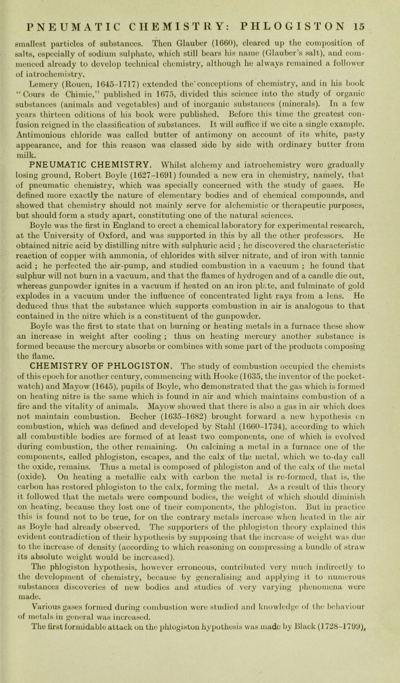 smallest particles of substances, Tlicii Glauber (1660), cloarcd up thè coni position of salts, especially of sodiiiin sulphate, wliicli stili bears bis iiaino (Glauber’s salt), and corn- inenced already to dcvelop teclinical cliemistry, altlioiigli he always remained a follower of iatroclicniistry. Lemcry (Roiien, 1645-1717) cxtcndcd thè’coiiceptions of chemistry, and in bis hook “ Cours de Cbiinic,” publisbcd in 1675, divided this Science into tbe study of organic substances (animals and vegetablcs) and of inorganic substances (niinerals). In a few ycars tbirteen editions of bis hook werc publisbcd. Ecfore tbis tinie tbc grcatcst con- fusion rcigncd in tbe classilìcation of substances. It will suffice if we cite a single exaniple. Antimonious cbloride was called butter of antiinony on account of its wliite, pasty appearance, and for tbis reason was classed side by side witb ordinary butter froin milk. PNEUMATIC CHEMISTRY. Wbilst alcbemy and iatrocbeniistry werc gradually losing ground, Robert Boyle (1627-1691) founded a ncw era in cbemistry, namely, tliat of pneumatic cbemistry, wbicb was specially concerned witb tbe study of gases. He defincd more exactly tbc natime of elementary bodies and of Chemical compounds, and sbowed that cbemistry sbould not mainly serve for alchemistic or therapeutic purposes, but sbould form a study apart, constituting one of thè naturai Sciences. Boyle was tbe lìrst in England to erect a cbemical laboratory for experimental research, at tbe University of Oxford, and was supported in tliis by all tbe otber profcssors. He obtained iiitric acid by distilling nitre witb sulpburic acid ; he discovered thè characteristic reaction of copper witb ammonia, of cblorides witb silver mtrate, and of iron witb tannic acid ; he perfected tbe air-pump, and studied combustion in a vacuuni ; he found tbat sulpbur will not burn in a vacuum, and that tbe flames of bydrogen and of a candle die out, wbereas gunpowder igmtes in a vacuum if beated on an iron piate, and fulminate of gold explodes in a vacuum under tbe influence of concentrated light rays from a lens. He deduced thus tbat tbe substance wbicb supports combustion in air is analogous to tbat contained in tbe nitre wbicb is a constituent of thè gunpowder. Boyle was tbe first to state tbat on biu-ning or beating metals in a fimiace tbese show an increase in weight after cooling ; thus on beating mercm-y anotber substance is formed because thè mercury absorbs or combines witb some part of tbe products composing tbe flame. CHEMISTRY OF PHLOGISTON. The study of combustion occupicd tbe cbemists of tbis epodi for anotber century, commencing witb Hooke (1635, tbe inventor of tbc jiocket- watcb) and Mayow (1645), pupils of Boyle, wbo demonstrated tbat tbe gas wbicb is formed on beating nitre is tbe sanie wbicb is found in air and wbicb niaiiitains combustion of a bre and tbe vitality of animals. Mayow sbowed tbat tbere is also a gas in air wliicb does not niaintain combustion. Becber (1635-1682) brought forward a new bypotbesis cn combustion, wbicb was debned and developed by Stabi (1660-1734), according to wbicb all combustible bodies are formed of at least two components, one of wbicb is evolved dm’ing combustion, tbe otber remaining. On calcining a metal in a furnace one of tbe components, called pblogiston, escapes, and tbe calx of tbe metal, wbicb we to-day cali tbe oxide, remains. Thus a metal is composed of pblogiston and of tbc calx of tbe metal (oxide). On beating a metallic calx witb carbon tbe metal is re-formed, tbat is, tbe carbon bas rcstored pblogiston to tbe calx, forniing tbc metal. As a result of tbis tbeory it followed tbat tbe metals were compound bodies, tbe weiglit of wbicb sbould diminisb on beating, because tliey lost one of tneir comjioncnts, tbe pblogislon. But in practice this is found not to be true, for on tbe contrary metals increase wben beated in tbe air as Boyle bad already observed. Tbe supporters of tbe pblogislon tbeory explainetl tbis evident contradiction of Ibeir bypotbesis by supposing tbat tbe increase of weight was due to tbe increase of density (according to wbich reasoning on comprcssing a bundle of straw its absolute weight would be increased), Tbe pblogiston bypotbesis, bowevcr erroneous, contributed very mucb indirectly to tbe development of cbemistry, because by gcneralising and aj^plying it to nunicrous substances discoveries of new bodies and studics of vcry varying pbenojucna were Iliade. Variousgases formed during ccunbustion were studied and kiiowlcilge of tbe bebaviour of metals in generai was increased. Tbe tirst formidable attack on tbe plilogistun bypotbesis was niadc by Black (1728-1799),