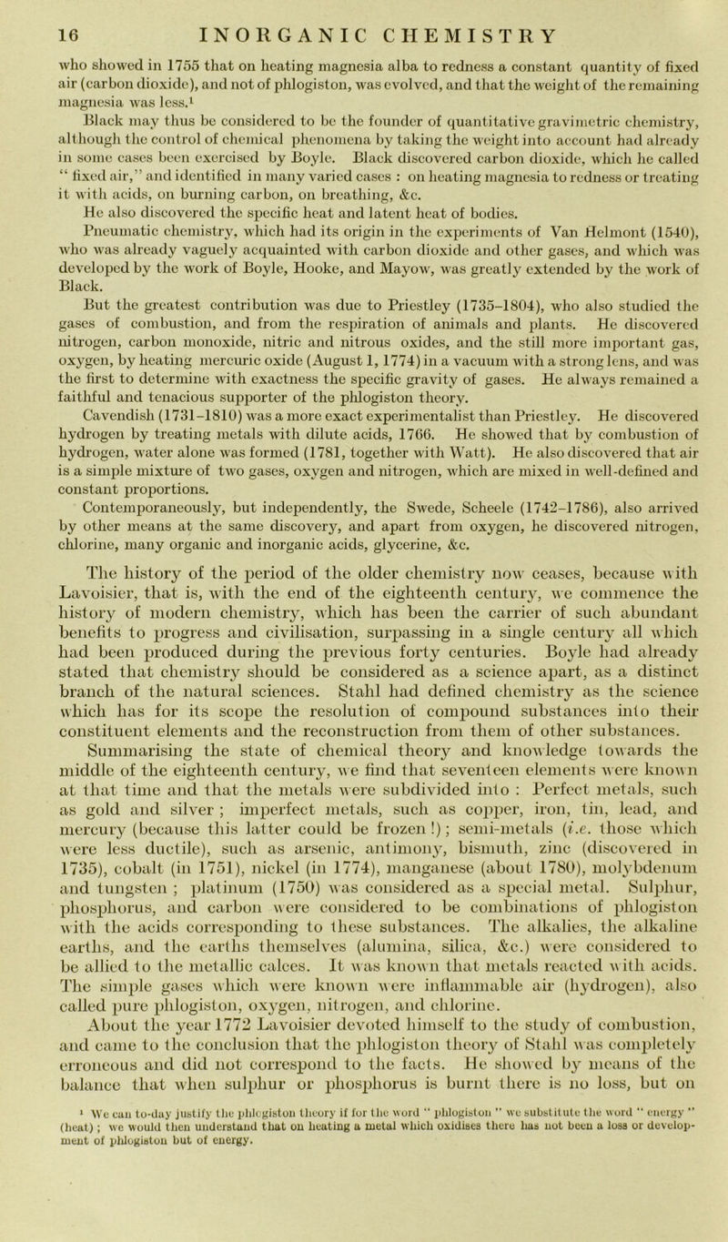 who showed in 1755 that on heating magnesia alba to rcdness a Constant quantity of fìxed air (carbon dioxidc), and not of phlogiston, was cvolvcd, and that thè wciglit of thè rcmaining magnesia was less.i Black may thus be considered to be thè foundcr of quantitative gravimetrie chemistry, although thè control of Chemical phenomcna by taking thè wcight into account had alrcady in some cases been cxcrcised by Boyle. Black discovered carbon dioxide, which he called “ tixed air,” and identitìcd in many vari ed cases : on heating magnesia to rcdness or treating it with acids, on biu’ning carbon, on breathing, &c. He also discovered thè specific heat and latent heat of bodies. Pneumatic chemistry, which had its origin in thè experiments of Van Helmont (1540), who was already vaguely acquainted Avitli carbon dioxide and other gases, and which was developed by thè work of Boyle, Hooke, and Mayow, was greatly extended by thè work of Black. But thè greatest contribution was due to Priestley (1735-1804), who also studied thè gases of combustion, and from thè respiration of animals and plants. He discovered nitrogen, carbon monoxide, nitric and nitrous oxides, and thè stili more important gas, oxygen, by heating mercuric oxide (August 1, 1774) in a vacuum with a strong lens, and was thè hrst to deterniine with exactness thè specific gravity of gases. He always remained a faithful and tcnacious supporter of thè plilogiston theory. Cavendish (1731-1810) was a more exact experimentalist than Priestley. He discovered hydrogen by treating metals with dilute acids, 1766. He showed that by combustion of hydrogen, water alone was formed (1781, together with Watt). He also discovered that air is a simple mixture of two gases, oxygen and nitrogen, which are mixed in well-defined and Constant proportions. Contemporaneously, but independently, thè Swede, Scheele (1742-1786), also arrived by other means at thè sanie discovery, and apart troni oxygen, he discovered nitrogen, chlorine, many organic and inorganic acids, glycerine, &c. The liistory of thè period of thè older chemistry now ceases, because MÌtli Lavoisier, that is, with thè end of thè eighteenth century, we couimence thè history of modern chemistry, which has been thè carrier of such abiindant benefits to progress and civilisation, surjiassing in a single century all which had been produced during thè previous forty centuries. Boyle had already stated that chemistry sliould be considered as a Science apart, as a distinct branch of thè naturai Sciences. Stalli had defined chemistry as thè Science which has for its scope thè resolution of comjiound substances into their constituent elements and thè reconstruction from tliein of other substances. Summarising thè state of Chemical theory and knovledge tovards thè middle of thè eighteenth century, ve find that seventeen elements were knovn at that time and that thè metals were subdivided into : Perfect metals, such as gold and silver ; imperfect metals, such as copper, iron, tin, lead, and mercury (because this lattei’ could be frozen !) ; semi-metals {i.e. those vliicli vere less ductile), such as arsenic, antiniony, bismuth, ziiic (discovered in 1735), cobalt (in 1751), nickel (in 1774), manganese (about 1780), molybdenimi and tungsten ; platinum (1750) was considered as a special metal. Sulphur, phosphorus, and carbon were considered to be combinations of phlogiston with thè acids corresponding to these substances. The alkalies, thè alkaline earths, and thè earllis themselves (alumina, silica, &c.) vere considered to be allicd to thè metallic calces. It vas knovn that metals reacted vith acids. The siiu2)le gases which were knovn vere inllaniniable air (hydrogen), also called pure phlogiston, oxygen, nitrogen, and chlorine. About thè yearl772 Lavoisier devoted himself to thè study of combustion, and carne to thè conclusion that thè phlogiston theory of Stalli vas completely erroncous and did not correspond to thè faets. He showed by means of thè balance that vlieii sulphur or phosphorus is burnt there is no loss, but on ‘ We cali to-day justify thè phlcgistoii theory if for tJie word “ phlogiston ” we substitute thè word “ cnergy ” (heat) ; we wouid tlicii understuiid that ou heating a metal which oxidises there has not been a loss or develop- ment of plilogiston but of energy.