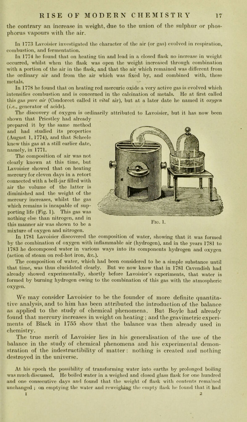 thè contrary an increase in weight, due to thè imion of thè sulphiir or phos- phorus vapours with thè air. In 1773 Lavoisier invostigated Ilio character of thè air (or gas) evolved in respiration, coinbnstion, and fenncntation. In 1774 ho fonnd tliat on hoating tin and lead in a closcd flash no increase in weight occiuTcd, whilst when thè flash was open thè weight increased throiigh combination with a portion of thè air in thè flash, and that thè air which remained was diflercnt from thè ordinarV air and froni thè air which was fixed by, and conibined with, these metals. In 1778 he foiind that on heating red mercuric oxide a very activc gas is evolved which intensifies coinbnstion and is concerned in thè calcination of metals. He at first called this gas pure air (Condorcet callcd it vital air), but at a later date he nained it oxì/gen {i.e., gcnerator of acids). The disco very of oxygen is ordinari! y attribiited to Lavoisier, but it has now been shown that Priestley had already prepared it by thè sanie method and had studied its propcrties (Augiist 1,1774), and that Scimele hnew this gas at a stili earlier date, naniely, in 1771. The composition of air was not clcarly hnown at this timo, but Lavoisier showed that on heating mercury for eleven days in a retort connected with a bell-jar fili ed with air thè volume of thè latter is di minished and thè weight of thè mercury increases, whilst thè gas which remains is incapable of sup- porting life (Fig. 1). This gas was nothing else than nitrogen, and in this manner air was shown to be a mixture of oxygen and nitrogen. In 1781 Lavoisier discovered thè composition of water, showing that it was formed by thè combination of oxygen with inflammable air (hydrogen), and in thè years 1781 to 1783 he decomposed water in various ways into its components hydrogen and oxygen (action of steam on red-hot iron, &c.). The composition of water, which had been considered to be a simple substance until that time, was thus elucidated clearly. But we now know that in 1781 Cavendish had already showed experimentally, shortly before Lavoisier’s experiments, that water is formed by burning hydrogen owing to thè combination of this gas with thè atmospheric oxygen. We may consider Lavoisier to be thè founder of more definite quantita- tive analysis, and to him has been attributed thè introduction of thè balance as applied to thè study of Chemical phenomena. But Boyle had already found that mercury increases in weight on heating ; and thè gravimetrie experi- ments of Black in 1755 show that thè balance was then already used in chemistry. The true merit of Lavoisier lies in his generalisation of thè use of thè balance in thè study of Chemical phenomena and his experimental demon- stration of thè indestructibility of matter : nothing is created and nothing destroyed in thè universe. At his epodi thè possibility of transforming water into earths by prolonged boiling was mudi discussed. He boiled water in a weighed and closed glass flash for one hunclred and one consecutive days and found that tlie weight of flash with coiitmits rcinaimHl unchanged ; on emptying thè water and reweighing thè enipty flash he found that it had I 2