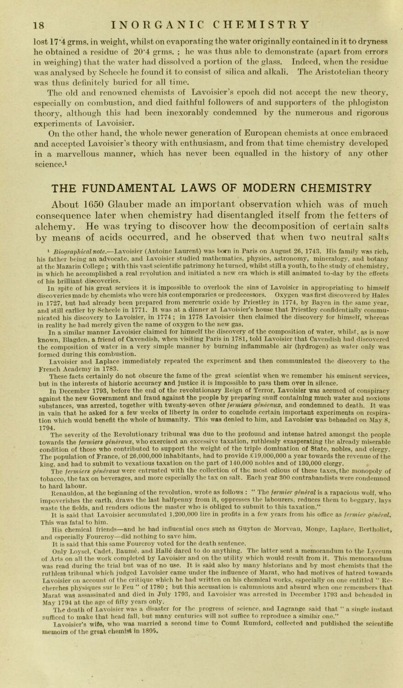loRit 17’4 grms. in weight, whilst on cvaporating tho wator originally containcd in it to dr5niess he obtaincd a rcsidne of 20'4 gnns. ; lic was tlius aldo to dcmonstrato (apart from crrors in weighing) tliat tho water had clissolvod a portion of tho glass. Indood, whcn tho residuo was analysod by Sohcolo he fonnd it to consist of silica and alkali, Tlio Aristotolian theory was tlnis dotìiiitoly buriod for all timo. The old and romnvncd chomists of Lavoisior’s epodi did not accopt tho now theory, ospocially on oombiistion, and diod faithfnl followors of and siipportcrs of tho phlogiston theory, althongh this had boon inoxorably condemned by tho niimorons and rigorons exporimonts of Lavoisier. On thè othor hand, thè whole newer generation of European chomists at once embracod and accepted Lavoisier’s theory with cnthusiasm, and from that timo, chemistry developed in a marvellous manner, which has never been cqualled in thè history of any othor science.i THE FUNDAMENTAL LAWS OF MODERN CHEMISTRY About 1650 Glauber made an important observation which ivas of mneh consequence later when chemistry had disentangled itself from thè fetters of alchemy. He was trying to discover how thè decomposition of certain salts by means of acids occurred, and he observed that when two neutral salts 1 BiograpJncnlnote.—Lavoisier (Antoinc Laurent) was born in Paris on August 26, 1743. Ilis family was ridi, bis fatiior being an advocate, and Lavoisier studied niathematics, physics, astronoiny, mineralogy, and botany at thè Mazarin College ; witli this vast scientiflc patriinony he turned, whilst stili a youth, to thè study of chemistry, in which he accomplished a reai revolution and initiated a new era which is stili animated to-day by thè effeets of bis brilliant discoveries. In spite of his great Services it is impossible to overlook thè sins of Lavoisier in appropriating to himsclf discoveries made by chemists who were his contemporarics or prcdecessors. Oxygen was flrst discovcred by Ifalcs in 1727, but had alrcady been prcpared from mercuric oxide by Priestley in 1774, by Baycn in thè sanie ycar, and stili carller by Schede in 1771. It was at a dinner at Lavoisier’s house that Priestley confidcntially commu- nicated his discovcry to LaAmisicr, in 1774 ; in 1778 Lavoisier then claimcd thè discovery for himself, whercas in rcality he had merely given thè name of oxygen to thè new gas. In a similar manner Lavoisier claimed for himself thè discovery of thè composition of water, whilst, as is now knowTi, Blagden, a friend of Cavendish, when visiting Paris in 1781, told Lavoisier that Cavendish had discovcred thè composition of water in a very simple manner by burning inflammable air (hydrogen) as water only was formed during this combustion. Lavoisier and Laplace immediately repeated thè experiment and then communicated thè discovery to thè Frcnch Academy in 1783. These faets certainly do not obscure thè fame of thè great sciontist when wc remember his eminent Services, but in thè interests of historic accuracy and justice it is Impossible to pass them over in silcnce. In Dccembcr 1793, before thè end of thè revolutionary Beign of Terror, Lavoisier was acoused of conspiracy against thè new Government and fraud against thè people by preparing snufi containing mudi water and noxious substances, was arrested, together with twenty-sevcn other/ermiers généraux, and condemned to death. It was in vaili that he asked for a few weeks of liberty in order to conclude certain important experiments on respira- tion which would benefit thè whole of humanlty. This was denied to him, and Lavoisier was beheaded on .May 8. 1794. The sevcrity of thè Bevolutionary tribunal was duo to thè profound and intense hatred amongst tho people towards thè ferniiers générmix, who exercised an excessive taxation, ruthlessly exasperating thè aiready miserable condition of those who contributed to support thè weight of thè triple domlnation of State, nobles, and dergy. The population of Franco, of 26,000,000 inhabitants, had to prò vide £19,000,000 a year towards thè revenue of tho king, and had to submit to vexatious taxation on thè part of 140,000 nobles and of 130,000 clergy. The fermiers géìiéravx werc entrusted with thè collcction of thè most odious of these taxes, thè monopoly of tobacco, thè tax on beverages, and moro cspccially thè tax on salt. Eaeh year 300 contrabandists were eoiidemncil to hard labour. Benauldon, at tho beginning of thè revolution, wrote as follows ; “ The Urmier général is a rapaeious wolf. who impoverishes thè earth, draws thè last halfpenny from it, opprcsses thè labourers, reduces them to b(‘ggary, lays Waste tho flelds, and reiiders odious thè master who is obliged to submit to this taxation.” It is said that Lavoisier aceumulated 1,200,000 lire in profits in a few years from his office as icrmiev général. This was fatai to him. Bis Chemical friends—and he had influcntial ones sudi as Guyton de IMorveau, Monge, Laplace, Berthollet, and cspecially Fourcroy—did nothing to save him. It is said that this sanie Fourcroy voted for thè death scntcnce. Only Loyscl, Cadet, Baumé, and Ilalló dared to do anything. The bitter sent a memorandum to thè Lyeeum of Arts on all thè work complcted by Lavoisier and on thè utility which would result from it. This memorandum was read during thè trial but was of no use. It is said also by many historians and by most chemists that thè ruthlcss tribunal which jndgod Lavoisier carne under thè inlluence of lAlarat, who had motives of hatred towards Lavoisier on account of thè critique which he had writtcn on his Chemical Works, cspecially on one entitled  Ue- eherehes physiques sur le Feu ” of 1780 ; but this accusation is calunniious and absurd when one remi'inbers that Marat was assassinated and died in July 1793, and Lavoisier was arrested in Uecember 1793 ami belieaded in May 1794 at thè age of fifty years only. The death of Lavoisier was a disaster for thè jirogress of seienee, and Lagrange said that ‘‘a single instant snfficed to make tliat head fall, but many centuries will not sutlicc to reproduce a similar one.” Lavoisier’s wife, who was married a sceond timc to Count Bumford, collected and published thè scientiflc memoirs of thè great cheinist in 180*).