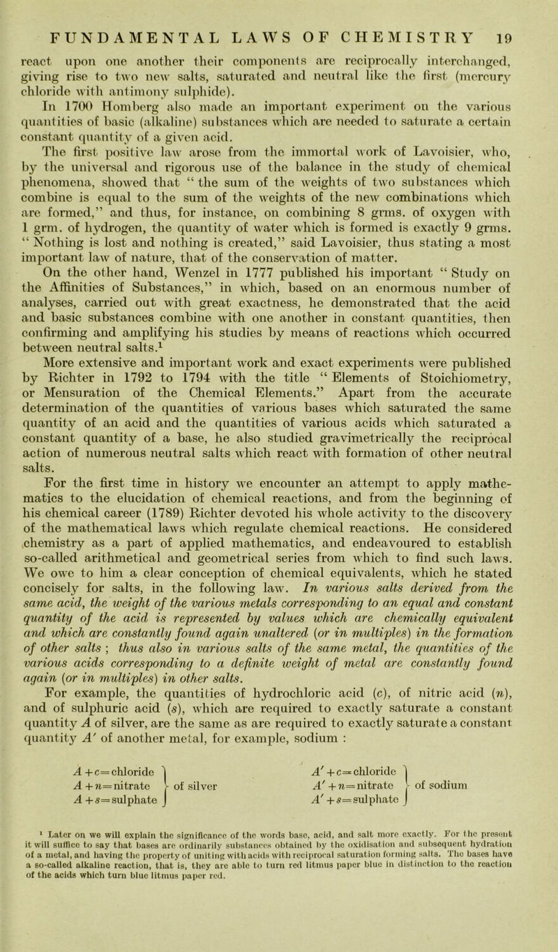 rcact iipon one another their components are reciprocally infcerchangcd, giviiig rise to new salts, saturated and neutral likc Ilio fìrst (mcronry chloride with antiiuony sulphide). In 1700 Homberg also made an imperi ant experiment on thè varions qnantities of basic (alkaline) sulìstances which are needed to saturate a certain Constant qnantity of a given acid. The fìrst positive law arose from thè immortai work of Lavoisier, who, by thè nniversal and rigoroiis use of thè balance in thè study of Chemical phenomena, showed that “ thè sum of thè weights of two substances which combine is equal to thè sum of thè weights of thè new combinations which are formed,” and thus, for instance, on combining 8 grms. of oxygen with 1 gnu. of hydrogen, thè qnantity of water which is formed is exactly 9 grms. “ Nothing is lost and nothing is created,” said Lavoisier, thus stating a most important law of nature, that of thè conservation of matter. On thè other hand, Wenzel in 1777 published his important “ Study on thè Affinities of Substances,” in which, based on an enormous number of analyses, carried out with great exactness, he demonstrated that thè acid and basic substances combine with one another in Constant quantities, then confirming and amplifying his studies by means of reactions which occurred between neutral salts.^ More extensive and important work and exact experiments were published by Richter in 1792 to 1794 with thè title “ Elements of Stoichiometry, or Mensuration of thè Chemical Elements.” Apart from thè accurate determination of thè quantities of various bases which saturated thè sanie qnantity of an acid and thè quantities of various acids which saturated a Constant qnantity of a base, he also studied gravimetrically thè reciprocai action of numerous neutral salts which react with formation of other neutral salts. For thè fìrst time in history we encounter an attempt to apply mathe- matics to thè elucidation of Chemical reactions, and from thè beginning of his Chemical career (1789) Richter devoted his whole activity to thè discovery of thè mathematica! laws which regniate Chemical reactions. He considered vchemistry as a part of applied mathematics, and endeavoured to establish so-called arithmetical and geometrica! series from which to fìnd such laws. We owe to him a clear conception of Chemical equivalents, which he stated concisely for salts, in thè following law. In various salts derived from thè same acid, thè weight of thè various metals corresfonding to an equal and Constant quantity of thè acid is represented hy values which are chemically equivalent and which are constantly found again unaltered {or in multiples) in thè formation of other salts ; thus also in various salts of thè same metal, thè quantities of thè various acids corresponding to a definite weight of metal are constantly found again {or in multiples) in other salts. For example, thè quantities of hydrochloric acid (c), of nitric acid {n), and of sulphuric acid {s), which are required to exactly saturate a Constant quantity A of silver, are thè same as are required to exactly saturate a Constant quantity A' of another metal, for example, sodium : ^-f-c= chloride '| +c= chloride 1 .<4+w=nitrate l of silver +a=nitrate t of sodiiini A+s= sulphate J A' + s= sulphatc J * Latcr on we will explain thè signiflcancc of thè words base, acid, and salt more exactly. For thè presoiit it will suiricc to say that basca are ordinarily substanoos obtainod by thè oxidisation and subsequent bydratioa of a metal, and baving thè propcrtyof uiiiting with acids with rccii)rooal saturatioii fomiing salta. The bases bave a so-called alkaline reaction, that is, tbey are able to turn red litmus i)apcr blue in distinction to thè reactiou of thè acids which turn blue litmus papcr red.