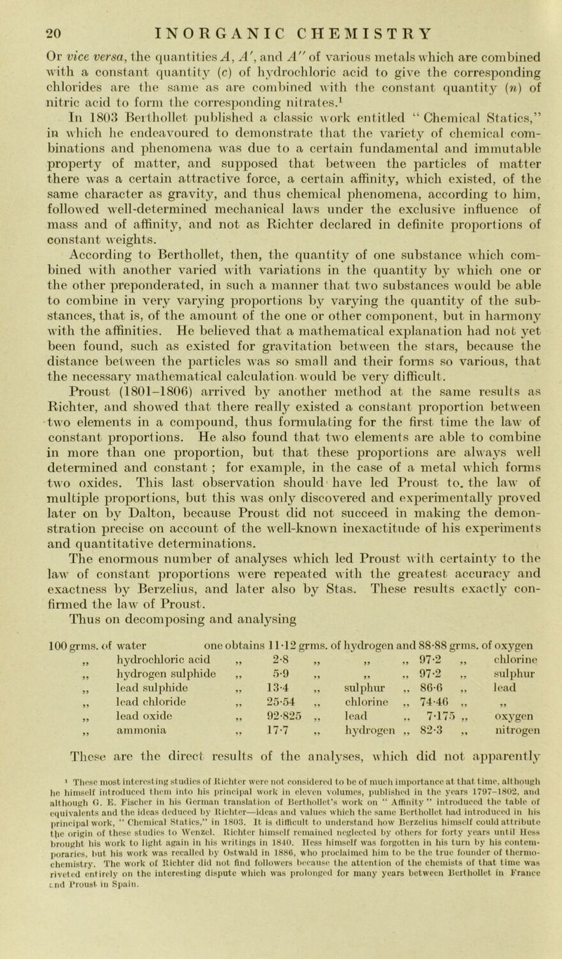 Or vice versa, thè quantities A, A', and A of varioiis metals which are combined witli a Constant qiiantity (c) of hydrochloric acid to give thè corresponding chlorides are tlie sanie as are coinliined Avith thè Constant quantity {n) of nitric acid to forni thè corresjionding nitratesd In 1803 Berthollet jiulitished a classic ^\’ork entitled “ Chemical 8tatics,” in Mhich Ile endeavoured to demonstrate tliat thè variety of Chemical com- binations and jdienomena was due to a certain fundamental and immutable property of matter, and supposed that between thè particles of matter there was a certain attractive force, a certain affinity, which existed, of thè sanie character as gravity, and thiis Chemical phenomena, according to him, followed well-determined mechanical laws under thè exclusive influence of mass and of affinity, and not as Ridi ter declared in definite proportions of Constant iveiglits. According to Berthollet, then, thè quantity of one substance which coni- bined with another varied ^^'ith variations in thè quantity by which one or thè other preponderated, in sudi a nianner that two substances ii ould be alile to combine in very vaiying proportions by varying thè quantity of thè sub- stances, that is, of thè aniount of thè one or other component, but in harmony with thè affinities. He believed that a niathematical explanation had noò yet been found, sudi as existed for gravitation between thè stars, because thè distance between thè particles was so sniall and their forms so various, that thè necessary matheniatical calculation-would be very difficult. Proust (1801-1806) arrived by another niethod at thè sanie results as Richter, and showed that there ready existed a Constant proportion between two elenients in a compound, tlius formulating for thè first tinie thè law of Constant iiroportions. He also found that two elenients are alile to combine in more thaii one proportion, but that these proportions are always well determined and Constant ; for example, in thè case of a metal which forms two oxides. This last obseryation should- bave led Proust to. thè law of multiple proportions, but this was oiily discovered and experinientally proved later on by Dalton, because Proust did not succeed in niaking thè demon- stration precise on account of thè well-known inexactitude of his experinients and quantitative determinations. The enornious nuniber of analyses which led Proust with certainty to thè law of Constant proportions were repeated with thè greatest accuracy and exactness by Berzelius, and later also by Stas. These results exactl}^ con- firnied thè law of Proust. Thus on decomposing and analysing 100 grms. cf water onc obtains 11-12 grms. of hydrogen and 88-88 grms. of oxygen ,, hydrochloric acid >> 2-8 99 99 99 97-2 ,, chlorine ,, hydrogen siilphide 5-9 99 99 9^ 97-2 ,, snlphnr ,, lead siilphide 9? 13-4 ,, siilphiir ,, 86-6 ,, lead ,, lead ehi ori de 99 25-54 ,, chlorine ,, 74-4G „ ,, lead oxide 99 92-825 ,, lead 7-175 „ oxygen ,, ani moni a 99 17-7 ,, hydrogen ,, 82-3 ,, nitrogen These are thè direct results of thè analyses, which did not apparently * Tliosc niost iiitcìTst iiiR studics of Iliclitor wcro not considcml to bc of mudi importancc at that timo, althougli lie liimsdf iiitroduccd tlicuii iuto liis prindpal work in dcvc'ii vohimcs, publislu'd in tlio yoars 1797-1802, and altbouf'b G. E. Fisdicr in bis (Jcnnan translation of Uertliollct’s work on “ Atlinity ” introdiicod tlie tablo of taiuivalcnts and tlie idcas dedncod by Kiditor—idoas and valnos wliicli tbc sanie Bcrtliollet bad introdiicod in bis Principal work, “ Cbcmical Statics,” in 1803. It is ditlicult to undcrstand bow Berzelius bimself could attributo tbe oriKin of these studies to Wenzcl. Kiebter bimself remained neglectcd by otbers for forty ycars until Hess brougbt bis work to ligbt again in bis writings in 1840. Hess bimself was forgotten in bis turn by bis eontom- porarics, but bis work was recalled by Ostwald in 188(1, wbo proelaimed bim to bc tbc truc founder of tbermo- ebemistry. Tbc work of lliebtcr did not ftnd followcrs liceause tbe attention of tbe ebemists of that timo was riveted cntirely on thè interesting dispute wbicb was prolonged for uiany years between Berthollet in Franee end l’roust in Spaili.