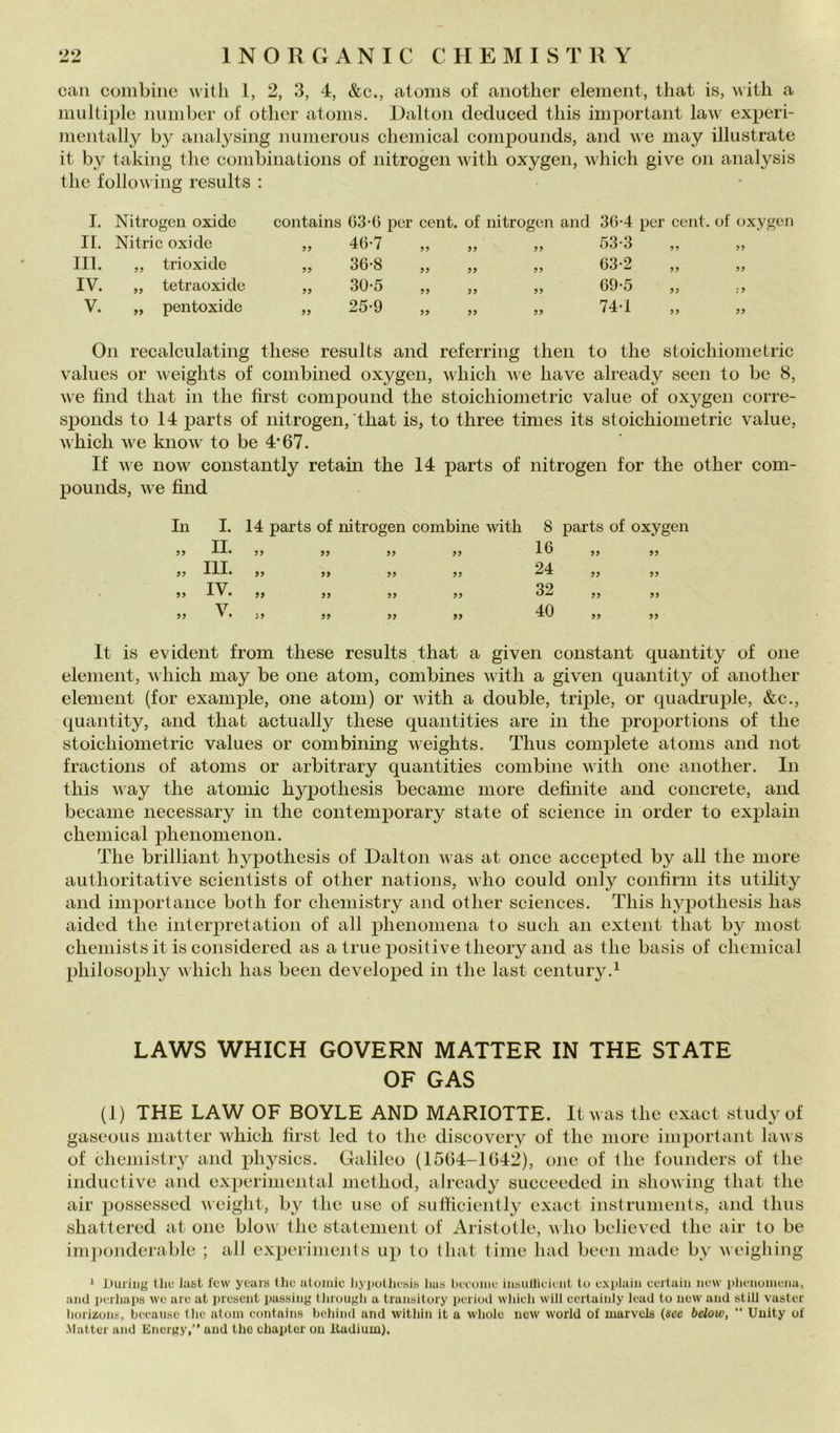 can combine witli 1, 2, 3, 4, &c., atoms of aiiotlier element, tliat is, with a multiple number of otlier atoiiis. Raltoii deduced tliis important law experi- meiitally by analysiiig iiiimerou« cliemical compounds, and \ve may illustrate it by taking thè combinations of nitrogen with oxygen, which give on analysis thè following results : I. Nitrogen oxide contains (33-G per cent, of nitrogen and 3G-4 per cent, of oxygen II. Nitric oxide 99 4G-7 99 99 99 53-3 99 99 IH. „ trioxide 99 36-8 99 99 99 G3-2 99 99 IV. „ tetraoxide 99 30-5 99 99 99 G9-5 99 : 9 V. „ pentoxidc 99 25-9 99 99 99 74-1 99 99 On recalculating tliese results and referring tlieii to thè stoichiometric values or weights of combined oxygen, which A\e have already seen to he 8, we find that in thè fìrst compound thè stoichiometric vaine of oxygen corre- sponds to 14 parts of nitrogen, that is, to three times its stoichiometric vaine, which we know to be 4‘67. If we now constantly retain thè 14 parts of nitrogen for thè other com- pounds, we find In I. 14 parts of nitrogen combine with 8 parts of oxygen 99 IL 99 99 99 99 IG 99 99 99 III. 99 99 99 99 24 99 99 99 IV. 99 99 99 99 32 99 99 99 V. 99 99 99 99 40 99 99 It is evident from these results that a given Constant quantity of one element, v hich may be one atom, combines with a given quantity of another element (for example, one atom) or with a doublé, triple, or quadruple, &c., quantity, and that actually these quantities are in thè proportions of thè stoichiometric values or combining weights. Thus complete atoms and not frac tions of atoms or arbitrary quantities combine with one another. In this Avay thè atomic hypothesis became more definite and concrete, and became necessary in thè contemporary state of Science in order to explain Chemical phenomenon. The brilliant hypothesis of Dalton was at once accepted by all thè more authoritative scientists of other nations, who could only confirm its utility and importance both for cheniistry and other Sciences. This hypothesis has aided thè interpretation of all phenoniena to sudi an extent that by most chemists it is considered as a true jiositive theory and as thè basis of Chemical philosophy which has been developed in thè last century.^ LAWS WHICH GOVERN MATTER IN THE STATE OF GAS (1) THE LAW OF BOYLE AND MARIOTTE. Itwas thè cxact study of gaseous niatter which first led to thc discovery of thc more important laws of cheniistry and physics. Galileo (1504-1642), one of thè foundcrs of thè iiiductive and experiniental method, already succeeded in showing that thè air possessed weight, by thc use of sulficicntly exact instrumenis, and thus shattered at one blow thè statement of Aristotle, vho believed thè air to be imponderable ; all experinients up lo Ihat lime liad been made by weighing ‘ Duriiig Uiu last few years Ilio aloinic liyputliesis lias biruiiu' iiiisullieieiit tu exi)laiii certaiii iiew phenoniena, and peihapa we are at preaent pasaing tlirougli a tranaitury periuil wliieli will ecrtainly lead to new and alili vaater liorizuna, becauae tlic atom contains behind and witliin it a whole new World of uiarvcla {see below, ” Uuity of Mattel- and Energy,” and thc ehapter on Itudium).