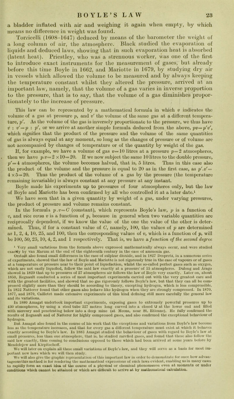 ci bladder iiitlated \\itli air and weigliiiig it agaiii whon empty, by whicli means no difference in weight was found. a long coluinii of air, thè atinospliere. Black istudicd thè evaporation of liquids and dedueed laws, showing that in «neh evaporation heat is absorbcd (latent heat). Priestley, who was a strenuous worker, Avas one o.f thè first to introduce exact instruments for thè measurement of gases, but already before this time Boyle in 1662, and Mariotte in 1679, by studying dry air in vessels which allowed thè volume to be measured and by always keeping thè temperature Constant whilst they altered thè pressure, arrived at an important law, namely, that thè volume of a gas varies in inverse proportion to thè pressure, that is to say, that thè volume of a gas diminishes propor- tionately to thè increase of pressure. This law cali bo represciitod by a mathematical formula in which v iiidicatcs thè volume of a gas at pressm’c p, and v' tho volume of thè sanie gas at a different tempera- ture, p\ As thè volume of thè gas is inversely propor donate to thè pressure, we thus ha ve 2? ; v'=p : p', or we arrive at another simple formula dedueed from thè above, pv=p'v', which signilìes that thè product of thè pressure and thè volume of thè same quantities of gas is always equal at any moment, so long as thè changes of pressure or of volume are not accompaiiied by changes of temperature or of thè quantity by weight of thè gas. If, for example, we ha ve a volume of gas ^;==10 litres at a pressure p=2 atmospheres, theii we have p.v= 2 x 10=20. If we now subject thè same 10 litres to thè doublé pressure, p'=4 atmospheres, thè volume becomes halved, that is, 5 litres. Thus in this case also thè product of thè volume and thè pressure is equal to 20 as in thè first case, as p'.v'= 4 x5=20. Thus thè product of thè volume of a gas by thè pressure (thè temperature remaiiiing invariable) is always Constant at any pressure at any instant. Boyle made his experiments up to pressures of four atmospheres only, but thè law of Boyle and Mariotte has been confirmed by all who controlled it at a later date.i We have seen that in a given quantity by weight of a gas, under varying pressures, thè product of pressure and volume remains Constant. In thè formula p.v=G (Constant), which represents Boyle’s law, p is a function of V, and vice versa v is a function of p, because in generai when two variable quantities are reciprocally dependent, if we Imow thè vaine of thè one thè vaine of thè other is deter- niined. Thus, if for a Constant vaine of C, namely, 100, thè values of p are determined as 1, 2, 4, 10, 25, and 100, then thè corresponding values of v, which is a function of p, will be 100, 50, 25,10, 4, 2, and 1 respectively. That is, we have a, function of thè second degree ‘ Very small variatious from thè formula above expressecl matliematically always occur, and were studied exacWy by vaii Marum at tbe end of tbe eigbteentb century in thè case of ammonia gas. Orstedt also found small dib'erences in thè case of sulpbur dioxidc, and hi 1827 JDcsprctz, iu a numerous series of experiments, showed that tbe law of Boyle and Mariotte is not rigorously true in tbe case of vapours or of gases at a temperature or pressure near to tbeir poiut of liquefaction, whilst tbe so-called perfect gases sudi as oxygen, which are not easily liquefled, foUow tbe said law exactly at a pressure of 15 atmospbcrcs. Dulong and Arago showed in 1829 that up to pressures of 27 atmospheres air follows thè law of Boyle very exactly. Later oii, about 1850, llcgnault conducted a series of most important experiments carried out with thè very greatest care and with thè greatest facUities, and showed that no gas rigorously follows Boyle’s law, but that they can all be com- pressed slightly more than they sliould be according to theory, excepting hydrogen, which is less comprcssible. In 1852 Nattercr found that other gases also behave like hydrogen when they are strongly comprcssed. In 1870, 1877, and 1879, Cailletct made extensive experiments of this kind dehning stili more carcfully thè generai law and its variations. In 1880 Ainagat undertook important experiments, exposing gases to extremely powerful pressmes up to 430 atmospheres, by usiug a stecl tube 327 metres long curved luto a closcd U at thè lower end and hlled with mercury and penetrating below into a deep mine (at Meons, near St. Etienne). Ue fully confirmed thè rcsults of llcgnault and of Xatterer for highly comprcssed gases, and also confirmed thè cxccptional behaviour of hydrogen. But Amagat also found in thè coursc of his work that thè exceptions and variations from Boyle’s law become less as thè temperature iucreascs, and that for every gas a dilfercnt temperature must exist at which it behaves e.xactly according to Boyle’s law. In 1883 Amagat studied thè behaviour of gases with regard to Boyle’s law at small pressures, less than one atmosphere, that is, ho studied rarelied gases, and found that these also follow (he said law exactly, thus comiug to conclusions opposed to those which had been arrived at some years before by Meudelcjew and Kirpitseholf. We will later on expiain all these small variations of Boyle’s law, and they will serve as a basis for most iiu- portant new laws which we will then study. We will also give thè graphic representation of this important law in order to ilemonstrate for onec how advan- tageousthis method is for rendering thè mathematical e.xpressions of suoli laws evident, cnabling usin many eases to rapidly form an exact idea of tho courso of a physical or Chemical phenomunon even at moments or under conditions which cannot bu attaiucd or which are dilhcult to arrivo at by mathomatical caiculation.