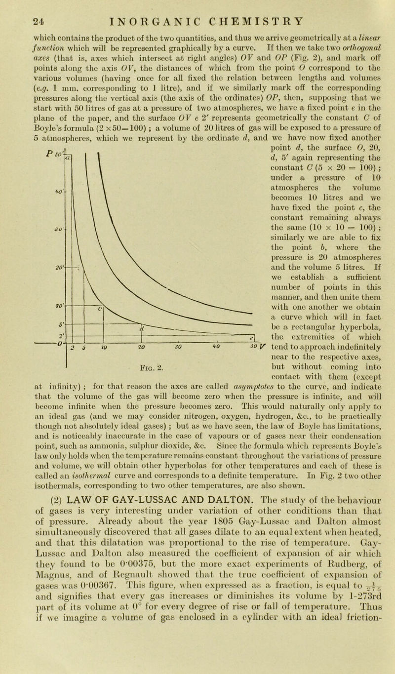 whìch contains thè produci of thè two quantities, and thus we arrive geometrically at a linear junction which will he represented graphically by a curve. If then wc take two orihocjonal axcs (that is, axes which intcrsect at righi anglcs) OV and OP (Fig. 2), and mark off points along thè axis OF, thè distanccs of which froin thè point 0 correspond to thè various volumcs (having once for all fixed thè relation betwccn Icngths and volumes {e.g. 1 min. corresponding to 1 litre), and if wc similarly mark off thè corresponding pressures aloiig thè vertical axis (thè axis of thè ordinatcs) OP, then, supposing that we start Avith 50 litrcs of gas at a pressure of two atmospheres, we havc a fixed point e in thè piane of thè paper, and thè surface OF e 2' represcnts geometrically thè Constant 0 of Boyle’s formula (2 x 50= 100) ; a volume of 20 litres of gas will bc cxposed to a pressure of 5 atmospheres, which we represent by thè ordinate d, and we havc now fixed another point d, thè surface 0, 20, d, 5' again representing thè Constant C (5 x 20 = 100) ; under a pressure of 10 atmospheres thè volume becomes 10 litres and we bave fixed thè point c, thè Constant remaining always thè sanie (10 x 10 = 100) ; similarly we are able to fìx thè point h, where thè pressm’e is 20 atmospheres and thè volume 5 litres. If we establish a sufficient number of points in this manner, and then unite them with one another we obtain a curve which will in fact be a rectangular hyperbola, thè extremities of which ■50 V tend to approach indefinitely near to thè respective axes, but without Corning into contact ivith them (except at infinity) ; for that reason thè axes are called asymytotes to thè curve, and indicate tliat thè volume of thè gas will become zero when thè pressm’e is infinite, and will become infinite when thè pressme becomes zero. This would naturally only apply to an ideal gas (and we may consider nitrogen, oxygen, hydi’ogen, &c., to be practically though not absolutely ideal gases) ; but as we bave seen, thè law of Boyle has limitations, and is noticeably inaccurate in thè case of vapours or of gases near their condensation point, such as ammonia, suljihur dioxidc, &c. Silice thè formula which represcnts Boyle’s law only holds when thè temperature reniains Constant throughout thè variations of pressiu’e and volume, we will obtain other hypcrbolas for other temperatiu’cs and cadi of these is called an isothermal curve and corresponds to a definite temperature. In Fig. 2 two other isothermals, corresponding to two other temperatm-cs, are also shown. (2) LAW OF GAY-LUSSAC AND DALTON. The stiidy of thè beliaviour of gases is very iiiteresting under variation of other conditioiis thaii that of pressure. Already ahout thè year 1805 Gay-Lussac and Dalton ahnost simultaneously discovered that all gases dilate to an equal exteiit i\hen heated, and that this dilatation i\as proportional to thè rise of temperature. Gay- Lussac and Dalton also measured thè coefficient of expansion of air uhich they found to he 0‘00375, but thè more exact expeiiments of Kudberg, of Magnus, and of Regnault showed that thè true coefficient of expansion of gases was 0'00507. This figure, when expressed as a fractiou, is eipial to —f-..- and signifies that every gas increases or diniinishes its volume by l-273rd part of its volume at 0° for every degree of rise or fall of temperature. Thus if we imagine a volume of gas enclosed in a cylinder with an ideal friction- Fig. 2.