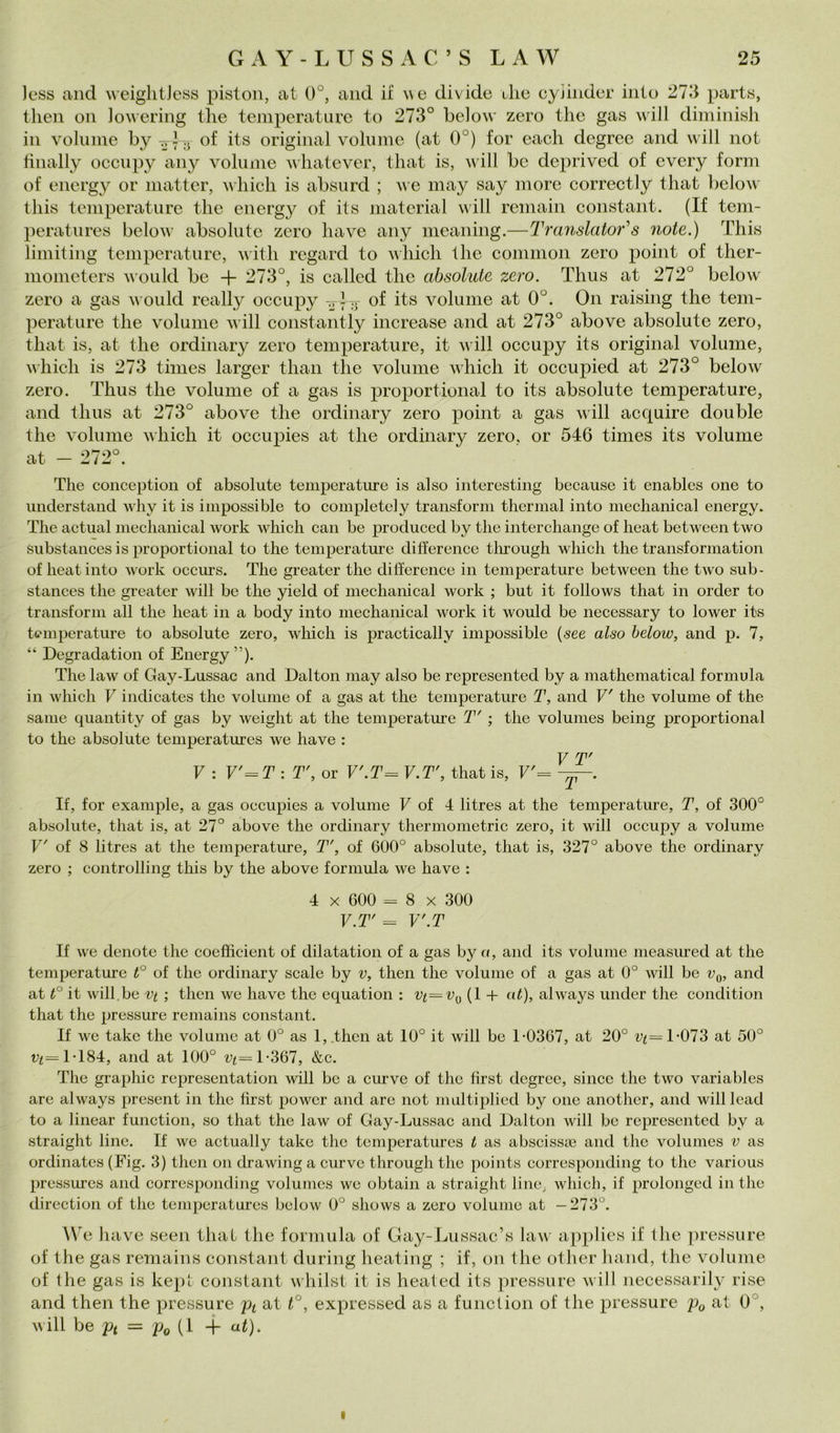 Jess and weiglitJess piston, at 0°, and il we divide ilie cyiinder into 27.‘i part.s, then Oli ]o\\ering llie temperature to 273° below zero thè gas will diminisli in volume by of its originai volume (at 0°) for eacli degree and will not finally occiipy any volume wliatever, tliat is, will bc deprived of every forni of energ}^ or niatter, ivliicli is absnrd ; we iiiay say more correctly tliat below tliis temperature thè energy of its material will reniain Constant. (If tem- peratures below absolute zero bave any meaning.—Translator’’s note.) This liniiting temperature, with regard to which thè common zero point of ther- nionieters would be + 273°, is callcd thè absolute zero. Thus at 272° below zero a gas would really occupy of its volume at 0°. On raising thè tem- perature thè volume will constantly increase and at 273° above absolute zero, tliat is, at thè ordinary zero temperature, it will occupy its originai volume, which is 273 times larger than thè volume which it occupied at 273° below zero. Thus thè volume of a gas is proportional to its absolute temperature, and thus at 273° above thè ordinary zero point a gas will acquire doublé thè volume which it occupies at thè ordinary zero, or 546 times its volume at - 272°. The conception of absolute temperature is also iiiteresting because it enables one to understaiid why it is iiiipossible to completely transform thermal into meclianical energy. The actual mechanical work which can be produced by thè interchange of heat betwecn two substances is proportional to thè temperature difference tlu:ough which thè transformation of heat into work occurs. The greater thè difference in temperature between thè two sub- stances thè greater will be thè yield of mechanical work ; but it follows that in order to transform all thè heat in a body into mechanical work it would be necessary to lower its temperature to absolute zero, which is practically impossible (see also below, and p. 7, “ Degradation of Energy”)* The law of Gay-Lussac and Dalton may also be represented by a mathematica! formula in which V indicates thè volume of a gas at thè temperature T, and V' thè volume of thè same quantity of gas by weight at thè temperatme T' ; thè volumes being proportional to thè absolute temperatures we ha ve : V T' V : V'^T: T', or V'.T^ V.T', that is, V'= -y-. If, for example, a gas occupies a volume F of 4 litres at thè temperature, T, of 300° absolute, that is, at 27° above thè ordinary thermometric zero, it will occupy a volume F' of 8 litres at thè temperature, T', of 600° absolute, that is, 327° above thè ordinary zero ; controlling this by thè above formula we bave : 4 X 600 = 8 X 300 V.T' = V'.T If we denote thè coefficient of dilatation of a gas by a, and its volume measured at thè temperature t° of thè ordinary scale by v, then thè volume of a gas at 0° will be Vq, and at t° it will.be vt ; then we havc thè equation : vt^v^y (1 + ut), ahvays under thè condition that thè pressure remains Constant. If we takc thè volume at 0° as l,.then at 10° it will be 1-0367, at 20° i;^=T073 at 50° 1-184, and at 100° 1-367, &c. The graphic representation will be a curve of thè first degree, sincc thè two variables are always present in thè first power and are not nuiltiplied by one another, and will lead to a linear function, so that thè law of Gay-Lussac and Dalton will be represented by a straight line. If we actually talee thè temperatures t as abscissìe and thè volumes v as ordinatcs (Fig. 3) then on drawing a curve through thè points corresponding to thè various pressures and corresponding volumes we obtain a straight linC; which, if prolonged in thè direction of thè temperatures below 0° shows a zero volume at —273°. We bave seen that thè formula of Gay-Luswac’s law applics if thè pressure of thè gas remains Constant during heating ; if, on thè other hand, thè volume of thè gas is kepi Constant vvhilst it is heated its pressure will necessarily rise and then thè pressure pi at t°, expressed as a function of thè pressure Po at 0°, will be Pi — pQ {\ -j- at). I